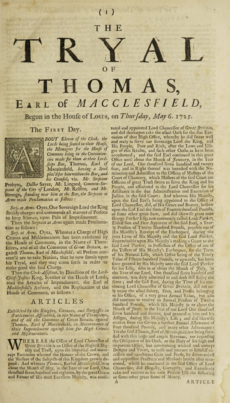 THE / R O F T O M A S, Earl of MACCLESFIELD, Begun in the Houfe of Lords, on Thurfday^ May 6. I7^5'. The First Day. BOUT Eleven of the Clock, the Lords being feated in their Houfe, the Managers for the Houfe of Commons being in the Convenien- cies made for them at their Lord- fiips Bar, Thomas, Earl of Macclesfield, having a Stool plac'd for him viithin the Bar, /ind his Counfel, viz. Mr. Serjeant ProbyiT., DoBor Sayer, Mr. Lingard^ Common-Ser- jeant of the City 0/London, Mr. Robins, and Mr. Strange, jlanding near him at the Bar, the Serjeant at Arms made Proclamation as follows : Serj. at Arms. Oyez,Our Soveraign Lord the King. flri6tly charges and commands all manner of Perfons to keep Silence, upon Pain of Imprifonment. Then the Serjeant at Arms made Proclama¬ tion as follows: Serj. at Arms. Oyez, Whereas a Charge of High Crimes and Mifdemeanors has been exhibited by the Houfe of Commons, in the Name of Them- felves, and of all the Commons of Great Britain, a- gainft fhomas, Earl of Macclesfield-, all Perfons con¬ cern’d are to take Notice, that he now fiands upon his Tryal, and they may come forth in order to make good the faid Charge. Then the Clerk-Affiflant, by Direftion of the Lord- Chief-Juflice King, Speaker of the Houfe of Lords, read the Articles of Impeachment, the Earl of Macklesfiela's Anfvver, and the Replication of the Houfe of Commons, as follows : ARTICLES Exhibited by the ICnights, Citizens, and ‘Burgejfes in Parliament AJJembled, in the ISlame ofT’hemfelves, and of all the Commons of Great Britain, againft Thomas, Earl of Macclesfield, in Maintenance of their Impeachment againji him for High Crimes and Mifdemeanors. WHEREAS the Office of Lord Chancellor of Great Hritain is an Office of the Higheft Dig¬ nity and Trufi, upon the impartial and uncor¬ rupt Execution whereof the Honour of the Crown, and the Welfare of the Subjeds of this Kingdom greatly de¬ pend : And whereas Ehomas, Earl of Macclesfield, in or about the Month of May, in the Year of our Lord, One thoufand feven hundred and eighteen, by the great Grace and Favour of His molt Excellent Majefly, was conili- tuted and appointed Lord Chancellor of Great Britain, and did thereupon take the ufual Oath for the due Exe¬ cution of that High Office, whereby he did fwear well and truly to ferve our Soveraign Lord the King, and His People, Poor and Rich, after the Laws and Ufa- ges of this Realm, and fuch other Oaths as have been accuflomed 5 and the faid Earl continued in this great Office until about the Month of January, in the Year of our Lord, One thoufand feven hundred and twenty four, and in Right thereof was intrufted with the No¬ mination and Admiffion to the Offices of Maftero of the Court of Chancery, which Mailers of the faid Court are Officers of great Trull fworn to ferve the King and his People, and alfociated to the Lord Chancellor for his Affillance in the due Adminillration and Execution of Juflice in the faid Court; And whereas His Majefly, upon the faid Earfs being appointed to the Office of Lord Chancellor, did, of His Grace and Bounty, bellow upon the faid Earl the Sum of Fourten thoufand Pounds, or fome other great Sum, and did likewile grant unto George Parker Efqj now commonly called Lord Parker, Eldell Son and Heir Apparent of the faid Earl, a Year¬ ly Penfion of Twelve Hundred Pounds, payable out of His Maie’fly’s Receipt of the Exchequer, during the joint Lives of His Majefly and the faid Lord Parker, determinable upon His Majelly’s making a Grant to the faid Lord Parker, in PolTeffion of the Office of one of the Tellers of His Majelly’s Exchequer, for the Term of his Natural Life, which Office being of the Yearly Value of Fifteen hundred Pounds, or upwards, has been fince granted by His Majelly unto the faid Lord Parker for his Lite, who in or about the Month of July, in the Year of our Lord, One thoufand feven hundred and nineteen, was duly admitted to and doth Hill Enjoy the fame 5 and the faid Earl, during the Time of his con¬ tinuing Lord Chancellor of Great Britain, did not on¬ ly enjoy the ufual Salary, Fees, and Profits belonging to his Office, of a very great Annual Value, but alfo did continue to receive an Annual Penfion of Twelve hundred Pounds, which His Majelly in or about the Month June, in the Year of our Lord One thoufand feven hundred and fixteen, had granted to him and his Affigns, during His Majelly’s Life ; and did likewife receive from the Crown a further Annual Allowance of Four thoufand Pounds, and many other Advantages : Yet the faid Ehomas, Earl oiAlacclcsfieId,not being fatis- fied with this large and ample Revenue, nor regarding the Obligation ot his Oath, or the Duty of his high and important Office, but entertaining wicked and corrupt Defigns and Views, to raife and procure to himfelf ex- celTive and exorbitant Gain and Profit, by divers unjuil and oppreffive Pradliccs and Methods herein after men¬ tioned, whilll he continued in the faid Office of Lord Chancellor, did Illegally, Corruptly, and Extorfively take and receive to his own Private Ufe the following or fome other great Sums of Money, A article