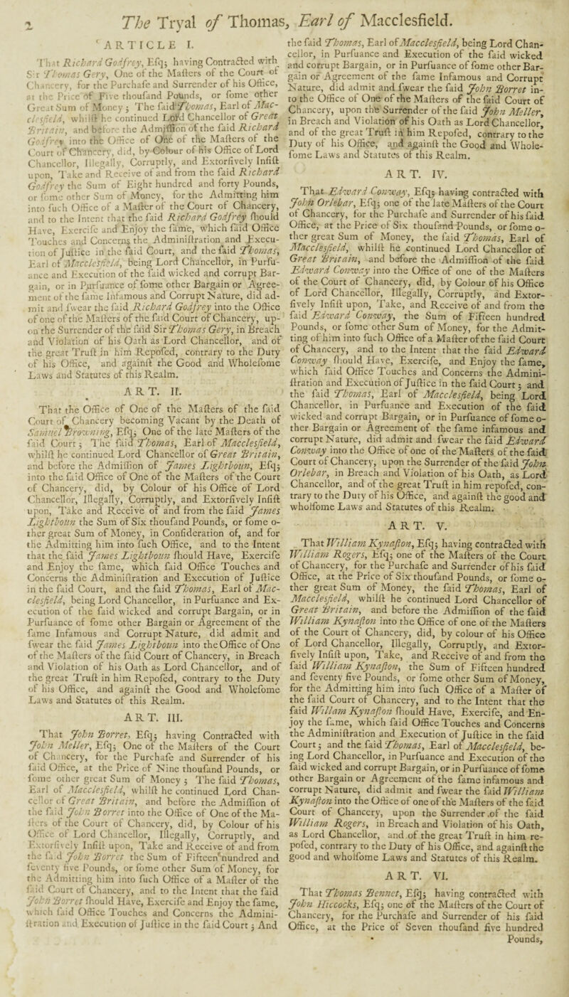 'ARTICLE I. l int Richard Godfrey, Efq^ having Contraftcd with Sir 'llomas Gery, One of the Mafters of the Court of < ■ ry, for the Purchafe and Surrender of his Office, flt the Pi ice of Five thoufand Pounds, or Tome other Great Sum of Money j The £<x\6:'Tlj07/ias, Earl of Mac- clrsficld, whilft he continued Lofd Chancellor of Great ‘J'.ritaiu, and befon- the Admjffion of the faid Richard Godfrey into the Office of Ohe of the Mafters of the Court of Ch'anccrv, did, by Colour of his Office of Lord Chancellor, Illegally, Corruptly, and Extorfively Infift upon, lake and Receive of and from the faid Richard Godfrey the Sum of Eight hundred and forty Pounds, or feme other Sum of Money, for the Admitting him into fuch Office of a Mafterof the Court of Chancery, and to the Intent that the faid Richard Godfrey ftiouid Have, Excrcifc and Enjoy the fame, which faid Office Touches and Concerns the Adminiftration and Execu¬ tion of Juftice in the faid Court, and the faid 'Thomas, Earl of Macclesfield, being Lord Chancellor, in Purfu- ance and Execution of the faid wicked and corrupt Bar¬ gain, or in P.urfuance of fome other Bargain or Agree¬ ment of the fame Infamous and Corrupt Nature, did ad¬ mit and I wear the faid Richard Godfrey into the Office of one of the Mafters of the faid Court of Chancery, up¬ on the Surrender of the faid Sir Thomas Gery, in Breach and Violation of his Oath as Lord Chancellor, and of the great Truft in him Repofed, contrary to the Duty of his Office, and againft the Good and Wholefome Laws and Statutes of this Realm. ART. II. • That the Office of One of the Mafters of the faid Court of Chancery becoming Vacant by the Death of Samnel^ro-itning, Efq^ One of the late Mafters of the faid Court 5 I’he faid Thomas, Earl of Macclesfield, whilft he continued Lord Chancellor of Great 'Britain, and before the Admiffion of James Lighthoim, Efqj into the faid Office of One of the Mafters of the Court of Chancery, did, by Colour of his Office of Lord Chancellor, Illegally, Corruptly, and Extorfively Infift upon, lake and Receive of and from the faid Janies Lighthoim the Sum of Six thoufand Pounds, or fome o- ther great Sum of Money, in Confideration of, and for the Admitting him into fuch Office, and to the Intent that the faid James Lighthoim fltould Have, Exercife and Enjoy the fame, which faid Office Touches and Concerns the Adminiftration and Execution of Juftice in the faid Court, and the faid Thomas, Earl ot Mac¬ clesfield, being Lord Chancellor, in Purfuance and Ex¬ ecution of the faid wicked and corrupt Bargain, or in Purfuance of fome other Bargain or Agreement of the fame Infamous and Corrupt Nature, did admit and fwear the faid James Lighthoim into the Office of One ot the Mafters of the faid Court of Chancery, in Breach and Violation ot his Oath as Lord Chancellor, and of the great Truft in him Repofed, contrary to the Duty ot his Office, and againft the Good and Wholefome Laws and Statutes of this Realm. ART. III. That John Borret, Efqj having Contracted with John Me Her, Efq^ One of the Mafters of the Court of Chancery, for the Purchafe and Surrender of his laid Office, at the Price of Nine thoufand Pounds, or ffime other great Sum of Money 5 The faid Thomas, xsarl Macclesfield, whilft he continued Lord Chan¬ cellor of Great Britain, and before the Admiffion of the faid John Borret into the Office of One of the Ma¬ fters ot the Court of Chancery, did, by Colour of his Office of Lord Chancellor, Illegally, Corruptly, and Extorfively Infift upon, Take and Receive of and from the fa.d John Borret the Sum of Fifteeffinundred and ferenty five Pounds, or fome other Sum of Money, for the Admitting him into fuch Office of a Mafter of the f id Court of Chancery, and to the Intent that the faid Johfi Borret fttould Have, Exercife and Enjoy the fame, which faid Office I’ouches and Concerns the Admini- li ratio.n .ind. Execution of Juftice in the faid Court 3 And the faid Thomas, Earl Macclesfield, being Lord Chan¬ cellor, in Purfuance and Execution of the faid wicked and corrupt Bargain, or in Purfuance of fome other Bar¬ gain or Agreement of the fame Infamous and Corrupt Nature, did admit and fwear the faid John Borret in¬ to the Office of One of the Mafters of the faid Court of Chancery, upon thte Surrender of the faid John Meller, in Breach and Violation of his Oath as Lord Chancellor* and of the great Truft ifi' him Repofed, contrary to the Duty of his Office, and againft the Good and Whole¬ fome Laws and Statutes of this Realm. ART. IV. That Ed-ivard Con-ivay, Efqj having contradled with Jfioh Or/ehar, Efq; one of the late Mafters of the Court of Chancery, for the Purchafe and Surrender of his faid Office, at the Price of Six thoufand pounds, or fome o- thcr great Sum of Money, the faid Thomas, Earl of Macclesfield, whilft he continued Lord Chancellor of Great Britain, and before the Admiffion of the fiid Ed=voard Con-zvay into the Office of one of the Mafters of the Court of Chancery, did, by Colour of his Office of Lord Chancellor, Illegally, Corruptly, and Extor¬ fively Infift upon. Take, and Receive of and from the faid Edward Conzvay, the Sum of Fifteen hundred Pounds, or fome other Sum of Money, for the Admit¬ ting of him into fuch Office of a Mafter of the faid Court of Chancery, and to the Intent that the faid Edzvard Con-way ftiould Have, Exercife, and Enjoy the fame, which faid Office Touches and Concerns the Admini¬ ftration and Execution of Juftice in the faid Court 5 and the faid Thomas, Earl of Macclesfield, being Lord Chancellor, in Purfuance and Execution of the faid wicked and corrupt Bargain, or in Purfuance of fome o- ther Bargain or Agreement of the fame infamous and corrupt Nature, did admit and fwear the faid Edward Conzvay into the Office of one of the Maftefs of the faid Court of Chancery, upon the Surrender of the faid John Orlehar, in Breach and Violation of his Oath, as Lord' Chancellor, and of the great Truft in him repofed, con¬ trary to the Duty of his Office, and againft the good and wholfome Laws and Statutes of this Realm. A R T. V. That William Kynafion, Efq3 having contra£led with William Rogers, Efqj one of the Mafters of the Court of Chancery, for the Purchafe and Surrender of his faid Office, at the Price of Six thoufand Pounds, or fome o- ther great Sum of Money, the faid Thomas, Earl of Macclesfield, whilft he continued Lord Chancellor of Great Britain, and before the Admiffion of the faid William Kynafion into the Office of one of the Mafters of the Court of Chancery, did, by colour of his Office of Lord Chancellor, Illegally, Corruptly, and Extor¬ fively Infift upon. Take, and Receive of and from the faid Willi am Kynafion, the Sum of Fifteen hundred and feventy five Pounds, or fome other Sum of Money, for the Admitting him into fuch Office of a Mafter of the faid Court of Chancery, and to the Intent that the ftiid Wiliam Kynafion Ihould Have, Exercife, and En¬ joy the fame, which faid Office Touches and Concerns the Adminiftration and Execution of Juftice in the faid Court ■ and the faid 'Thomas, Earl of Macclesfield, be¬ ing Lord Chancellor, in Purfuance and Execution of the faid wicked and corrupt Bargain, or in Purfuance of fome other Bargain or Agreement of the fame infamous and corrupt Nature, did admit and fwear the faid William Kynafion into the Office of one of the Mafters of the faid Court of Chancery, upon the Surrender .of the faid William Rogers, in Breach and Violation of his Oath, as Lord Chancellor, and of the great Truft in him re¬ pofed, contrary to the Duty of his Office, and againft the good and wholfome Laws and Statutes of this Realm. ART. VI. That Thomas Bennet, Efq^ having contra fled with John Hiccocks, Efq3 one of the Mafters of the Court of Chancery, for the Purchafe and Surrender of his faid Office, at the Price of Seven thoufand five hundred * Pounds,