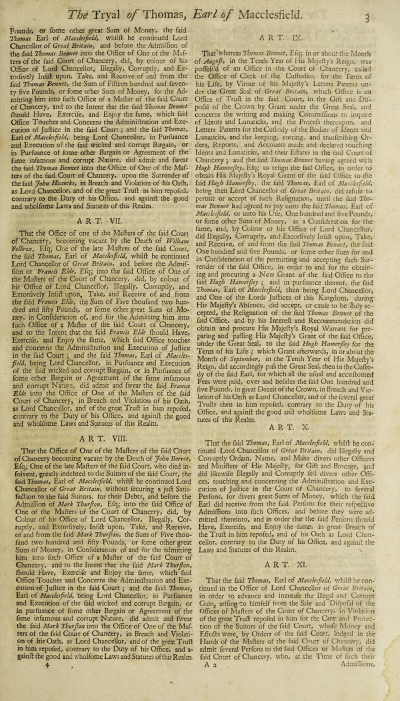 Pounds, or fome other great Sum of Money, the faid Thomas Earl of Macclesfield, whiift he continued Lord Chancellor of Great Britain, and before the Adtriiflion of the faid Thomas Bermet into the Office of One of the Maf- ters of the faid Court of Chancery, did, by colour of his Office of Lord Chancellor, Illegally, Corruptly, and Ex- torfively Infiff upon. Take, and Receive of and from the faid Thomas Bennet, the Sum of Fifteen hundred and feven- ty five Pounds, or fome other Sum of Money, for the Ad¬ mitting him into fuch Office of a Mafter of the faid Court of Chancery, and to the Intent that the faid Thomas Bennet fhould Have, Exercife, and Enjoy the fame, which faid Office Touches and Concerns the Adminiftration and Exe¬ cution of Juftice in the faid Court ,• and the faid Thomas, Earl of Macclesfield, being Lord Chancellor, in Purfuance and Execution of the faid wicked and corrupt Bargain, or in Purfuance of fome other Bargain or Agreement of the fame infamous and corrupt Nature, did admit and fwear the faid Thomas Bennet into the Office of One of the Maf- ters of the faid Court of Chancery, upon the Surrender of the faid John Hiccocks, in Breach and Violation of his Oath, as Lord Chancellor, and of the great Truft in him repofed, contrary to the Ditty of his Office, and againll the good and wholfome Laws and Statutes of this Realm. ART. vir. That the Office of one of the Matters of the faid Court of Chancery, becoming vacant by the Death of William Fello'ws, Efq; One of the late Matters of the faid Court, the faid Thomas, Earl of Macclesfield, whiltt he continued Lord Chancellor of Great Britain, and before the Admif- fion of Francis Fide, Efq,- into the faid Office of One of the Matters of the Court of Chancery, did, by colour of bis Office of Lord Chancellor, Illegally, Corruptly, and Extorfivcly Infift upon, Take, and Receive of and from the faid Francis Fide, the Sum of Five thoufand two hun¬ dred and fifty Pounds, or fome other great Sum of Mo¬ ney, in Confideration of, and for the Admitting him into fuch Office of a Mafter of the faid Court of Chancery, and to the Intent that the faid Francis Fide fhould Have, Exercife, and Enjoy the fame, which faid Office touches and concerns the Adminiftration and Execution of Juftice in the faid Court j and the faid Thomas, Earl of Maccles¬ field, being Lord Chancellor, in Purfuance and Execution of the faid wicked and corrupt Bargain, or in Purfuance of fome other Bargain or Agreement of the fame infamous and corrupt Nature, did admit and fwear the faid Francis Fide into the Office of One of the Matters of the faid Court of Chancery, in Breach and Violation of his Oath, as Lord Chancellor, and of the great Truft in him repofed, contrary to the Duty of his Office, and againtt the good and wholfome Laws and Statutes of this Realm. ART. VIII. That the Office of One of the Matters of the faid Court of Chancery becoming vacant by the Death of Jolon Borret, Efqj One of the late Matters of the faid Court, who died in- folvent, greatly indebted to the Suitors of the faid Court, the faid Thomas, Earl of Macclesfield, whiift he continued Lord Chancellor of Great Britain, without fecuring a juft Satis- fadlion to the faid Suitors, for their Debts, and before the Admiffion of Mark Thurfion, Efqj into the faid Office of One of the Matters of the Court of Chancery, did, by Colour of his Office of Lord Chancellor, Illegally, Cor¬ ruptly, and Extorfively, Infift upon. Take, and Receive, of and from the faid Mark Thurfion, the Sum of Five thou¬ fand two hundred and fifty Pounds, or fome other great Sum of Money, in Confideration of and for the admitting him into fuch Office of a Mafter of the faid Court of Chancery, and to the Intent that the faid Mark Thurfion, fhould Have, Exercife and Enjoy the fame, which faid Office Touches and Concerns the Adminiftration and Exe¬ cution of Juftice in the faid Court j and the faid Thomas, Earl of Macclesfield, being Lord Chancellor, in Purfuance and Execution of the faid wicked and corrupt Bargain, or in purfuance of fome other Bargain or Agreement of the fame infamous and corrupt Nature, did admit and fwear the faid Mark Thurfion into the Office of One of the Maf- lers of the faid Court of Chancery, in Breach and Violati¬ on of his Oath, as Lord Chancellor, and of the great Truft in him repofed, contrary to the Duty of his Office, and a- gainft the good and wholfome Laws and Statutes of this Realm. 4 ART. IX. That'whereas Thomas Besinet, Efq; in or about the Month of Augufi, in the Tenth Year of His Majefty’s Reign, was poflefs’d of an Office in the Court of Chancery, called the Office of Clerk of the Cultodies, for the Term of his Life, by Virtue of his Majefty’s Letters Patents un¬ der the Great Seal of Great Britain, which Office is an Office of Truft in the faid Court, in the Gift and Dif- pofal of the Crown by Grant under the Great Seal, and concerns the writing and making Commiffions to inquire of Ideots and Lunaticks, and the Procefs thereupon, and Letters Patents for the Cuftody of the Bodies of Ideots and Lunaticks, and the keeping, entring, and tranferibing Or¬ ders, Reports, and Accounts made and declared touching Ideots and Lunaticks, and their Eftates in the faid Court of Chancery j and fhe laid Thomas Bennet having agreed with Hugh Hamerfiey, Efqj to refign the faid Office, in order to obtain His Majefty’s Royal Grant of the faid Office to the faid Hugh Hamerfiey, the faid Tloomas, Earl of Macclesfield, being then Lord Chancellor of Great Britain, did reftife to permit or accept of fuch Refignation, until the faid Tho¬ mas Bennet had agreed to pay unto the /aid Thomas, Earl of Macclesfield, or unto his Ufe, One hundred and five Pounds, or fome other Sum of Money, as a Confide rat on for the fame, and, by Colour ot his Office of Lord Chancellor, did Illegally, Corruptly, and Extorfively Infift upon, Take, and Receive, of and from the faid Thomas Bennet, the faid One hundred and five Pounds, or fome other Sum for ami in Confideration of the permitting and accepting fuch Sur¬ render of the faid Office, in order to and for the obtain¬ ing and procuring a New Grant of the faid Office to the faid Hugh Hamerfiey • and in purfuance thereof, the faid Thomas, Earl of Macclesfield, then being Lord Chancellor, and One of the Lords Juftices of this Kingdom, during His Majefty’s Abfence, did accept, or caufe to be duly ac¬ cepted, the Refignation of the faid Thomas Bennet of the faid Office, and by his Intereft and Recommendation did obtain and procure His Majefty’s Royal Warrant for pre¬ paring and paffing His Majefty’s Grant of the faid Office, under the Great Seal, to the faid Hugh Hamerfiey for the Term of his Life j which Grant afterwards, in or about the Month of September, in the Tenth Year of His Majefty’s Reign, did accordingly pafs the Great Seal, then in the Cufto¬ dy of the faid Earl, for which all the ufual and accuftomed Fees were paid, over and befides the faid One hundred and five Pounds, in great Deceit of the Crown, in Breach and Vio¬ lation of his Oath as Lord Chancellor, and of the feveral great Trufts then in him repofed, contrary to the Duty of his Office, and againft the good and wholfome Laws and Sta¬ tutes of this Realm. A R T. X. That the faid Tloomas, Earl of Maeclesfield, whiift he con¬ tinued Lord Chancellor of Great Britain, did Illegally and Corruptly Ordain, Name, and Make divers other Officers and Minifters of His Majefty, for Gift and Brocage, and did likewife Illegally and Corruptly fell divers other Offi¬ ces, touching and concerning the Adminiftration and Exe¬ cution of Juftice in the Court of Chancery, to feveral Perfons, for divers great Sums of Money, W’hich the faid Earl did receive from the faid Perfons for their refpedtive Admiffions into fuch Offices, and before they were ad¬ mitted thereinto, and in order that the faid Perfons ftiould Have, Exercife, and Enjoy the fame, in great Breach of the Truft in him repofed, and of his Oath as Lord Chan¬ cellor, contrary to the Duty of his Office, and againit the Laws and Statutes of this Realm. ART. XI. That the faid Thoonas, Earl of Macclesfield, v/hilft he con¬ tinued in the Office of Lord Chancellor of Great Britain, in order to advance and increafe the Illegal and Corrupt Gain^ arifingco himfelf from the Sale and Difpofal of the Offices of Matters of the Court of Chancery, in Violation of the great Truft repofed in him for the Care and Protec¬ tion of the Suitors of the laid Court, whofe Monty and Effedts were, by Orders of the faid Court, lodged in the Hands of the Matters of the faid Court of Chancery, did admit feveral Perfons to the faid Offices of Matters of the faid Court of Chancery, who, at the Time of fuch their A 2 Admiffions,