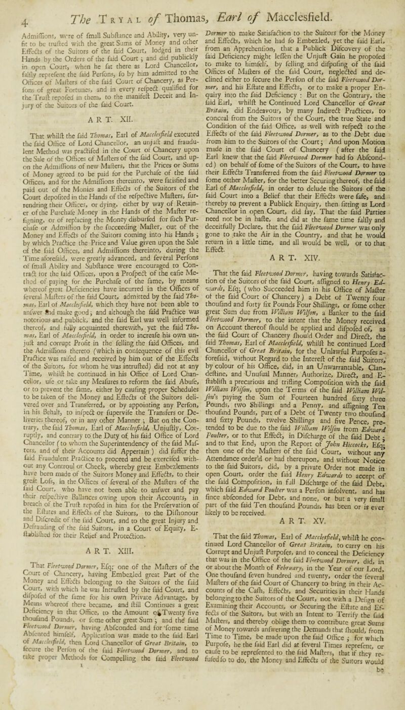 AdmidlonSj wrre of fmall Subftance and Ability, very un¬ fit to be trufied with the great Sums of Money and other Effeits of the Suitors of the faid Court, lodged in their Hands by the Orders of the faid Court j and did publickly in open Court, when he fat there as Lord Chancellor, falfly reprefent the laid Perfons, fo by him admitted to the Otiices of Mailers of the faid Court of Chancery, as Per- fons of great Fortunes, and in every refpedl qualified for the Truft repofed in them, to the manifeit Deceit and In¬ jury of the Suitors of the faid Court. ART. XIL That whilft the faid Thomas, Earl of Macclesfield executed the faid Office of Lord Chancellor, an unjuft and fraudu¬ lent Method was pradifed in the Court of Chancery upon the Sale of the Offices of Mailers of the laid Court, and up¬ on the Admiffions of new Mailers, that the Prices or Sums of Money agreed to be paid for the Purchafe of the faid Offices, and for the Admiffions thereinto, were fatisfied and paid out of the Monies and Efleds of the Suitors of the Court depofited in the Hands of the refpedive Mailers, fur- rendring their Offices, or dying, either by way of Retain¬ er of the Purchafe Money in the Hands of the Mailer re- ligning, or of replacing the Money disburfed for fuch Pur¬ chafe or Admiffion by the fucceeding Mailer, out of the Money and EfFeds of the Suitors coming into his Hands i by which Pradice the Price and Value given upon the Sale of the faid Offices, and Admiffions thereinto, during the Time aforefaid, were greatly advanced, and feveral Perfons of fmall Ability and S'ubllance were encouraged to Con- trad tor the laid Offices, upon a Profped of the eafie Me¬ thod of p.aying for the Purchafe of the fame, by means whereof great Deficiencies have incurred in the Offices of feveral Mailers of the faid Court, admitted by the faid Tho- j»as, Earl of Macclesfield, which they have not been able to anfwer fnd make good ^ and although the laid Pradice was notorious and publick, and the faid Earl was well informed thereof, and fully acquainted therewith, yet the faid Tho~ mas, Earl of Macclesfield, in order to increafe his own un- jull and corrupt Profit in the felling the faid Offices, and the Admiffions thereto (which in conlequence of this evil Pradice was raifed and received by him out of the EflFeds of the Suitors, for whom he was intrulled) did not at any Time, wbilll he continued in his Office of Lord Chan¬ cellor, ufe or take any Meafures to reform the faid Abufe, or to prevent the fame, either by caufing proper Schedules to be taken of the Money and Efleds of the Suitors deli¬ vered over and Transferred, or by appointing any Perfon, in his Behalf, to infped or fupervife the Transfers or De¬ liveries thereof, or in any other Manner j But on the Con¬ trary, the faid Thosnas, Earl of Macclesfield, Unjullly, Cor-, ruptly, and contrary to the Duty of. his faid Office of Lord Chancellor (to whom the Superintendency of the faid Mat¬ ters, and of their Accounts did Appertain ) did fufFer the faid Fraudulent Pradtice to proceed and be exercifed with¬ out any Controul or Check, whereby great Embezlements have been made of the Suitors Money and Elledls, to their great Lofs, in the Offices of feveral of the Mailers of the laid Court, who have not been able to anfwer and pay their refpcdliye Ballances owing upon their Accounts, in breach of the Trull repofed in him for the Prefervation of the Ellates and Elledls of the Suitors, to the Diffionour and Difcredit of the faid .Court, and to the great Injury and Defrauding of the faid Suitors, in a Court of Equity, E- ftiblilhcd tor their Relief and Protedlion. ART. xiir. That Fleet-xood Dormer, Efq,- one of the Mailers of the Court ot Chancery, having Embezled great Part of the Money and Efledts belonging to the Suitors of the faid Court, with which he was Intrulled by the faid Court, and difpofed of the fame for his own Private Advantage, by Means whereof there became, and Hill Continues a great Deficiency in that Office, to the Amount Twenty five thoufand Pounds, or fome other great Sum ; and the faid Fleetwood Don/ier, having Abfconded and for Tome time Abfcnted himfelf. Application was made to the faid Earl of Macclesfield, then Lord Chancellor of Great Britain, to fccure the Perlbn of the laid Fleetwood Dormer, and to cake proper Methods for Compelling the faid Fleetwood Dormer to make Satisfadlion to the Suitors for the Money and EfFecUs, which he had fo Embezled, yet the faid Earl, from an Apprehenlion, that a Publick Difeovery of the faid Deficiency might leflen the Unjuft Gain he propoled to make to himfelf, by felling and difpofing of the faid Offices of Mafters of the faid Court, negledled and de¬ clined either to fecure the Perfon of the faid Fleetwood Dor¬ mer, and his Eftate and Efledts, or to make a proper En¬ quiry into the faid Deficiency : But on the Contrary, the laid Earl, whilft he Continued Lord Chancellor of Great Britain, did Endeavour, by many Indiredt Pradlices, to conceal from the Suitors of the Court, the true State and Condition of the faid Office, as well with refpetft to the EfFedls of the faid Fleetwood Dormer, as to the Debt due from him to the Suitors of the Court; And upon Motion made in the faid Court of Chancery ( after the faid Earl knew that the faid Fleetwood Dormer had fo Ablcond- ed) on behalf of fome of the Suitors of the Court, to have their Efledls Transferred from the faid Fleetwood Dormer to fome octher Mailer, for the better Securing thereof, the faid Earl of Macclesfield) in order to delude the Suitors of the faid Court into a Belief that their Elledts were fafe, and thereby to prevent a Publick Enquiry, then fitting as Lord Chancellor in open Court, did fay. That the faid Parties need not be in hafte, and did at the fame time falfly and deceitfully Declare, that the faid Fleetwood Dormer was only gone to take the Air in the Country, and that he would return in a little time, and all would be well, or to that Effect. ART. XIV. ( That the faid Fleetwood Dormer, having towards Satisfac¬ tion of the Suitors of the faid Court, affigned to Henry Ed¬ wards, Efq; (who Succeeded him in his Office of Mailer ot the faid Court of Chancery) a Debt of Twenty four thoufand and forty fix Pounds Four Shillings, or fome other great Sum due from William Wiljon, a Banker to the faid Fleetwood Dormer, to the intent that the Money received on Account thereof fliould be applied and difpofed of, as the faid Court of Chancery ffiould Order and Diredl, the faid Thomas, Earl of Macclesfield, whilft he continued Lord Chancellor of Great Britain, for the Unlawful Purpofes z- forefaid, without Regard to the Intereft of the faid Suitors,’ by colour of his Office, did, in an Unwarrantable, Clan- deftine, and Unufual Manner, Authorize, Diredl, and E- ftabliffi a precarious and trifling Compofition with the faid William Wiifon, upon the Terms of the faid William Wil- fon's paying the Sum of Fourteen hundred fixty three Pounds, two Shillings and a Penny, and affigning Ten thoufand Pounds, part of a Debt of Twenty two thoufand and fixty Pounds, twelve Shillings and five Pence, pre¬ tended to be due to the faid William Wiifon from Edward Poulter, or to that EfFedl, in Difcharge of the faid Debt * and to that End, upon the Report of John Hiccocks, Efq- then one of the Mailers of the faid Court, without any Attendance order’d or had thereupon, and without Notice to the faid Suitors, did, by a private Order not made in open Court, order the faid Hesiry Edwards to accept of the faid Cornpofition, in full Difcharge of the faid Debt, which faid Edward Boulter was a Perfon infolvent, and has fince abfconded for Debt, and none, or but a very fmall part of the faid Ten thoufand Pounds, has been or is ever likely to be received. ART. XV. That the laid Thomas, Earl of Macclesfield, whilft he con- tinned Lord Chancellor of Great Britain, to carry on his Corrupt and Unjuft Purpofes, and to conceal the Deficiency that was in the Office of the faid Fleetwood Dormer, did, in or about the Month of February, in the Year of our Lord, One thoufand feven hundred and twenty, order the feveral Mafters of the faid Court of Chancery to bring in their Ac¬ counts of the Cafli, ElFetfts, and Securities in their Hands belonging to the Suitors of the Court, not with a Dcfign of Examining their Accounts, or Securing the Eftate and El- feds of the Suitors, but with an Intent to Terrify the faid Mafters, and thereby oblige them to contribute great Sums of Money towards anfwering the Demands that ffiould, from Time to Time, be made upon the faid Office ; for which Purpofe, he the faid Earl did at feveral Times reprefent, or caufe to be reprefented to the faid Mafters, that if they re- fufedfo to do, the Money and Eflfeds of the Suitors would be