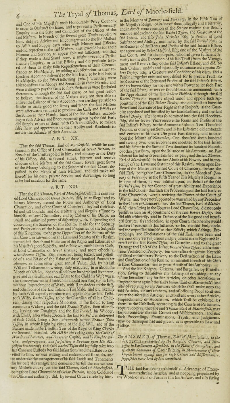 in the Months of and February, in the Fifth Year of or in one of them, illegally and arbitrarily. •’nd One 0*His Maiefty’s moft Honourable Privy Council. ntS co ObdriaiheLe, and to prevent a Parliamentary Enquiry into the State and Condtt.on of the ot the raid Mailers, In Breach of the feveral great Trulls htm, didgi.c Advice and Encouragement to the fsKi Mates to Air.Il and Supply each other wth ,“ea , andd,d reprefentmthe Paid Mates, Sd A Honour and Service, to appear able and fufficient, and if they made a Bold Stand now, rt might prevent a Parlu mentiry Enquiry, or to that Effed i ral of them to make falfe Reprefentations of the r Circum fiances to HisMajefty, by ^ddmg a Subfcription o thea fpedive Accounts deliver’d to the faid Earl, to be laid b -' - - - the EfFedl following (wz.) That they were his Majefty’s Reign, - j • . o u u- andindiredt contravention of the Statute made in that oehalr, remove and exclude the faid Rachel Tyfort, the Guardianol the faid Infant, and iMoJohn Nicholas Efqj (z Perfon of good Subftance and Ability, nominated by the faid Rachel Tyjbn to be Receiver of the Rents and Profits of the laid Infant’s Ellate, and approved by Rof’errHo^r^if.Efq; one of the Mailers ofthe faid Court, and for that purpofe, who had given fufficient Se¬ curity for the due Execution 61 his faid Trull) from the Manage¬ ment and Receiverlhip ofthe faid Infant’s Ellate; and did, by fuch Orders, unduly and injuriouHy nominate and appoint Ro- hert Doyley, Efq; a Creature and Confident of his own, and a Perfon altogether unfit and unqualified for fo great a Trull, to His Mijelly, to the EfledttoUowing t ^ be Receiver ofthe Rentsand Profits of the faid Infant’s Ellate, able to anfwer the Money and . Ent’ituled and to have a Salary for the fame with a Power to let fuch Parc were willing to u.j .eafon of the faid Ellate, as was or fhould become uncenanted, with thereunto, although the faid Earl knew, or had good rwion to believe, that feveral of the Matters were not then able to anfwer the Ballance of their Accounts, nor are they yet able to fatisfie or make good the fame; and wheii the ffd Matters the Approbation of the faid Robert Holford, although the faid Rachel Tyfon did exprefly objed unto, and oppofe fuch Ap¬ pointment ofthe faid Robert Doyley, and did infill to have the Benefit and Exercife of her Right in that Refped, as the Guar¬ dian appointed and intrulled by her late Husband; and the faid Robert Doyley. after he was fo admitted into the faid Receiver- fhip, did for feveral Years receive the Rents and Profits of the faid Infant’s Ellate, to the Amount of about Ten Thoufand Pounds, or other great Sum, and in his Life-time did embezzle and convert to his own Ufe great Part thereof; and in or a- bout the Month of November, One thoufand feven hundred and twenty two, died infolvent and indebted to the faid Infant and his Eftate in the Sum of Two thoufand fix hundred Pounds, orothergreatSum, upon the Ballance of his Account, no Parc whereof has hitherto been fatisfied or paid; and the faid Thomas, -- - — - , r 1 c r.zt\oi Macclesfield, in further Abufe of his Power, andincon- of forae of the Matters of the faid Lourt, tempt of the Laws and Statutes of this Realm, when upon De- were afterwards required to produce the Caffi ^d EfFeds of theSuitorsin their Hands, forne of the faid Matters, accord¬ ing to fuch Advice and Encouragement given by the fud Earl, did Supply others of them with Cafla andEffecls, to makea falfe fhew and appearance of their Ability and Readinefs to anfwer the Ballance of their Accounts. ART. XX. That the faid Thomas, Earl of Macclesfield, whilft he con¬ tinued in the Office of Lord Chancellor of Great Britain, in Breach of the Trull repofed in him, and contrary to the Duty of his Office, did, at feveral times, borrow and receive of the Money belonging to the Suitors of the faid Court, de policed in the Hands of fuch Matters, and did make ufe there<5f for his own private Service and Advantage, fo long as he had occafion for the fame. art. XXI. That the faid ThomaSyV.zx\ of Macclesfield,continu¬ ed Lord Chancellor of did, in an illegal and-ar- bicrary Manner, extend the Power and Authority of Lord Chancellor, and of the Court of Chancery, beyond their law¬ ful and juft bounds, and did arbitrarily and illegally alTume to himfelf, as Lord Chancellor, and by Colour of his Office, an unjull and unlimited power of difpenfing with, fufpending and controlling the Statutes of this Realm, made for the Security and Prefervation of thcEftaces and Properties of theSubJedls of this Kingdom, to the great Oppreffion of the Suitors of the faid Court, in fubverfion of the Laws and Statutes of this Realm, in maniteft Breach and Violation of the Rights and Liberties of his Majefty’s good Subjcdls, and of his own moft folemn Oath, as Lord Chancellor of Great Britain-, and more efpecially, suhtnFrancis Tyjfien, Efq; deceafed, being feized, andpoflell- ed of a real Ellate of the Value of three thoufand Pounds^er Annum, or fome ocher great annual Value, did, by his laft WiiiandTeftamenc in writing, duly executed, in or about the A'lonch of Oiiober, one thouland feven hundred and feventeen, give and devife all his faid real Eftate to the Child his Wife was at that time e-iifiemt with (if fuch Child fhould be a Son) lor his Life, without Impeachment ofWaft, with Remainders to the firft, and other Sons of the faid Infant in Tail Male, and did likewife by fuch Will exprefly nominate and appoint his the faid Tefta- tor’s Wife, Rachel Tyfo7i, to be the Guardian of all his Child¬ ren, during their refpedlive Minorities, if ffie fhould fo long continue a Widow; and the faid Francis Tyjfien, foon after di¬ ed, leaving one Daughter, and the faid Rachel, his Widow, withChild, after whofe Deceafe the faid Rachel-wzs delivered of fuch Child, being a Son, afterwards named Francis John Tyjfien, in whofe Right by virtue of the faid Will, and of the Statute made in the Twelfth Year of the Reign of King Charles theSecond, intituled. An A&for the takingaviay the Court of IVards and Liveries, andTenures inOa^lte, and by Knights Ser¬ vice, andpurveyance, and for j’ettlvig a Revenue upon His Ma- jefiy in lieu thereof', the Rachel Tyjors d[A\'Mp’i\i\\y izkQ into her Care and Cuftody her faid Infant Son, anu the Eftate fo de¬ viled to him, or was willing and endeavoured fo to do, and to undertake the management of his faid Lands and Tenements forhis beft Advantage, and demeaned herfelf therein without any Misbehaviour; yet the faid Thomas, Earl of Macclesfield, beingthen Lord Chancellor of Great Britain, under Colourof his Office and authority, did, by feveral Orders made by him. bate of the Matter in the faid Court of Chancery, before the faid Earl, beingthen Lord Chancellor, in the Month of y,7»- uary ox February, intheFifth Year of His Majefty’s Reign, or in one of them, it was infilled upon, in Behalf of the faid Rachel Tyjon, by her Council of great Ability and Experience in the faid Court, that fuch the Proceedings of the faid Earl, as Lord Chancellor, were a reviving the Power of the Court of Wards, and were not fupported or warranted by any Precedent in the Court of Chancery, he, x)c\oizidThomas,'E,zx\oiMaccles- field, then fitting in the Court as Lord Chancellor, did not only perfift in fuch his Appointment of the faid Robert Doyley, but did allb arbitrarily, and in Defiance ofthe faid good and benefi¬ cial Statute, fay and declare, in open Court, that then he would make a Precedent in that Inftance, or he, the faid Earl, decla- red and e.xprefled himfelf to that Eftedl; which Adlings, Pro¬ ceedings, and Declarations of the faid Earl, have been and were not only very injurious and prejudicial to the Right and In- tereft of the laid Rachel Tyjon, as Guardian, and to the greac Damage and Lofs of the Infant Francis John Tyfon, and a noto¬ rious Violation of Property, but were alfoadangerous Exercife of illegal and arbitrary Power, to the Deftrudlion of the Laws and Conftitution of this Realm, in manifeft Breach of his Oath as Lord Chancellor, and in great Abufe of his Authority. And the faid Knights, Citizens, and BurgefiTes, by Protefta- tion, faving to themfelves the Liberty of exhibiting, at any Time hereafter, any further Articles, or other Accufation or Impeachment againft the faid Thomas, Earl of Macclesfield, and alfo of replying to his Anfwers which he fhall make unto the faid Articles, or any of them, and of offering Proof to all and every the aforefaid Articles, and to all and every other Articles, Impeachment, or Accufation, which ffiall be exhibited by them, as the Cafe fhall, according to the Courfe of Parliament, require, do pray, that the faid Thomas, Earl of Macclesfield, may beput to anfwer the faid Crimes and Mifdemeanors, and that fuch Proceedings, Examinations, Tryals, and Judgments, may be thereupon had and given, as is agreeable to Law and Juftice. The ANSWER of Thomas, Earl of Macclesfield, to the Articles exhibited by the Knights, Citizens, and Bur¬ ge jfies in Parliament ajjembled, in the Name of themfelves, and of all the Commons of Great Britain, in Maintenance of their Impeachment againfi him for high Crimes and Mifdemeanors, fuppofedto have been by him comtnitted. TH E faid Earl faving to himfelf all Advantage of Excep¬ tion to the faid Articles, and ol not being prejudiced by any Wordsor want of Form in this his Anfwer, and alfo faving