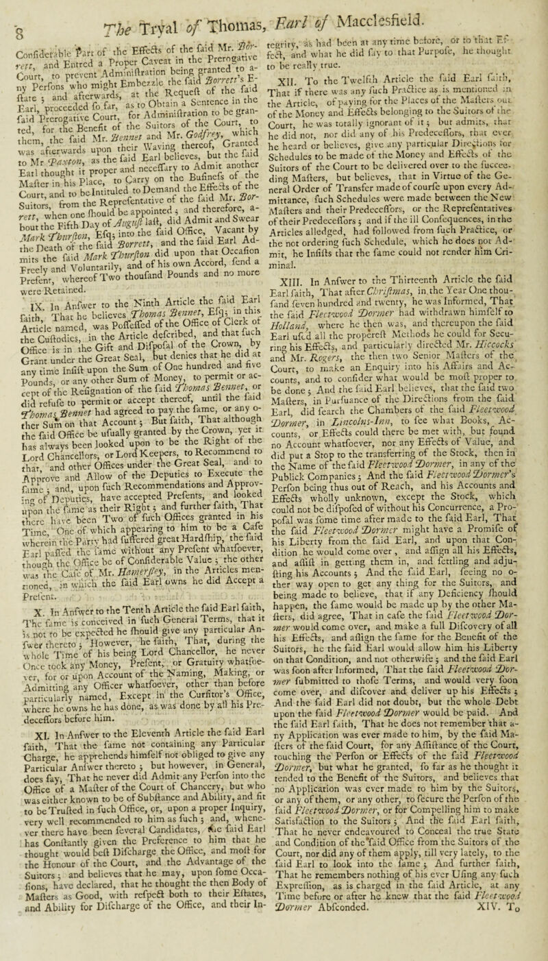 Confidct-iblc f.r. of .he EffcBs f ^ ^■Pff md Entrcd a Proper Caveat in the Prerogatue Court, to prevent Admimftration E- nv Perfons who might Embezzle the faid fforrett s t Site and afterwards, at the Requeft of the faid Earl ’proceeded fo far, as to Obtain a Sentence m the faid derogative Court, for Adminiftration to be ted, for the Benefit of the Smtor^s which them, the faid llr. Hfewzet Ball thought it proper and “f Mafter in his Place, ° a irl the Eflfe^s of the Court, and to be intituled to Demand the Efte t Suitors from the Reprefent^^^^^^ bom the S“h Day of laft, ,;j‘^Ad“it ^'<18*=“ ;1frA»e Earl Ad „„s the of his own Accord, fend a plSrthereofTwo thoufand Pounds and no more were Retained. IX In Anfwer to the Ninth Article the faid Earl faith That he believes T^homai Sennet, this A rticle named was Poffeffed of the Office of Clerk ot the Cuftodics, ’in the Article deferibed and that fuch Office is in ihe Gift and Difpofal of the Crown by Gmnt under the Great Seal, but denies that he did at any time Infift upon the Sum of One hundred and five Pounds or any other Sum of Money, to permit or ac¬ cept of’the Refignation of the faid T^bomas Rennet, or did refufe to permit or accept thereof until the faid i'homa^ Sennet had agreed to pay the f^e, or any o- ther Sum on that Account 5 But &th. That ^bhoug the faid Office be ufually granted by the Crown, yet it. has always been looked upon to be the Right of the Lord Chlncellors, or Lord Kee^rs to Recommend to that and other Offices under the Great Seal, and to Approve and Allow of the Deputies to Execute the fame : and, upott fuch Recommendations and Approv¬ ing of Deputies, have accepted PreJ>nts, and looked upon the fame as their Right 5 and further faith, That there have been Two of fuch Offices granted in his Time, One of which appearing to him to be a Cafe wherein the Partv had fuffiered great Hardfhip, the faid Earl paffed the fame without any Prefent whatfoever, thou4 the Office be of Confiderable Value 3 the other was the Cafe of Mr. Hamerjtey, in the Articles men¬ tioned, in which the faid Earl owns he did Accept a Prefent. X. In Anfwer to the Tenth Article the faid Earl faith, The fame is conceived in fuch General Terms, that it i.s not to be expeaed he ffiould give any particular An- fuer thereto 3 However, he faith That, during the whole Time of his being Lord Chancellor, he ne-ver Once took any Money, Prefent, or Gratuity whatfoe¬ ver for or upon Account of the Naming, Making, or Admittina any Officer whatfoever, other than before ilricXfy nLed, Except in the CerfttoA Office, where he owns he has done, as was done by all his Pre- deceffors before him. XL In Anfwer to the Eleventh Article the faid Earl faith, That the fame not containing any Particular Charge, he apprehends himfelf not obliged: to give any Particular Anfwer thereto 3 but however, in General, docs fay. That he never did Admit any Perfon into the Office of a Mafter of the Court of Chancery, but who was cither known to be of Subftance and Ability, and fit to beTrufted in fuch Office, or, upon a proper Inquiry, very well recommended to him as fuch 3 and, whene¬ ver there have been leveral Candidates, t^ic faid Earl has Conftantly given the Preference to him that he thought would beft Difchargc the Office, and tnoft for the Honour of the Court, and the Advantage of the Suitors 3 and believes that he may, upon forae Occa- fions, have declared, that he thought the then Body of Mafters as Good, with refpeft both to their Eftates, and Ability for Difchargc of the Office, and their In- tcarity, ss bad been at anytime bdorc, or m that f f- fca, and what he did fay to that Purpofe, he thought to be really true. XII. To the Twelfth Article the fiid Earl faith, That if there was any fuch Pr:i61ice as is mentioned ;u the Article, of paying for the Places of the Mafters out of the Money and Eftefls belonging to the Suitors of the Court, he was totally ignorant of it 3 but admits, thar he did nor, nor did any of ,his Predeceflbrs, that ever he heard or believes, give any particular Dbe^lions lor Schedules to be made of the Money and Efte^s ot the Suitors of the Court to be delivered over to the fuccee- ding Mafters, but believes, that in Virtue of the Ge¬ neral Order of Transfer madeofeourfe upon every Ad¬ mittance, fuch Schedules were made between the New Mafters and their Predeceflbrs, or the Reprefentatives of their Predeceflbrs 3 and if the ill Confequences, in the Articles alledged, had followed from fuch Prafticc, or the not ordering fuch Schedule, which he does not Ad¬ mit, he Infifts that the fame could not render him Cri¬ minal. XIII. In Anfwer to the Thirteenth Article the faid Earl faith, That after Clmpnat, in, the Year One thou¬ fand feven hundred and twenty, he was Informed, That the faid Flecp-wvod fDcrmcr had withdrawn himfelf to Holland, where he then was, and thereupon the faid Earl ufed all the propereft Methods he could for Secu¬ ring his Effects, and particularly direfted Islr. Hiccocks and Mr. RoifW, the then two Senior Mafters of the Court, to make an Enquiry into his Affairs and Ac¬ counts’, and to confider what would be moft proper to be done 3 And the faid Earl believes, that the faid two Mafters, in Purfuance of the Direffions from the faid Earl d’id fearch the Chambers ot the faid Fleeto.mod fOmner, in Lincolm-hin, to fee w'hat Books, Ac¬ counts, or,Effects could there be met with, but found no Account whatfoever, nor any Effedts of Value, and did put a Stop to the transferring of the Stock, then in the Name of the faid Fleetixood fDormer, in any of the Publick Companies 5 And the faid Fleet-tvood Dormer's Perfon being thus out of Reach, and his Accounts and Effe6ts wholly unknown, except the Stock, which could not be difpofed of without his Concurrence, a Pro- pofal was fome time after made to the faid Earl, That the faid Fleet-zvood Dormer might have a Promife of his Liberty from the faid Earl, and upon that Con¬ dition he would come over , and affign all bis Effeifts, and aflift in getting them in, and fettling and adju- fting his Accounts 3 And the faid Earl, feeing no o- ther way open to get any thing for the Suitors, and being made to believe, that if any Deficiency ftiould happen, the fame would be made up by the other Ma- fiers, did agree, That in cafe the faid Fleetzvood Dor¬ mer would come over, and make a full Difeovery of all his Effeffs, and affign the fame for the Benefit of the Suitors, he the faid Earl would allow him his Liberty on that Condition, and not otherwife 5 and the faid Earl was foon after Informed, That the faid Fleetzx'ood Dor¬ mer fubmitted to thofe Terms, and would very foon come over, and difeover and deliver up his Effefts 3 And the faid Earl did not doubt, but the whole Debt upon the faid Flcetzvood Dormer would be paid. And the faid Earl faith. That he does not remember that a- ny Application was ever made to him, by the faid Ma¬ fters ot the faid Court, for any Aftiftance of the Court, touching the Perfon or Effects of the faid Fleetzvood Dormer, but what he granted, fo far as he thought it tended to the Benefit of the Suitors, and believes that no Application was ever made to him by the Suitors, or any of them, or any other, to fecure the Perfon of the fald FleefVL'Ood Dormer, or for Compelling him to make Satisfadion to the Suitors 3 And the faid Earl faith. That he never endeavoured to Conceal the true State and Condition of theTaid Office from the Suitors of the Court, nor did any of them apply, till very lately, to the faid Earl to look into the lame 3 And further faith. That he remembers nothing of his ever Ufing any fuch Expreffion, as is charged in the faid Article, at any Time before or after he knew that the faid Fleetzvood Dormer Abfeonded. XIV. To