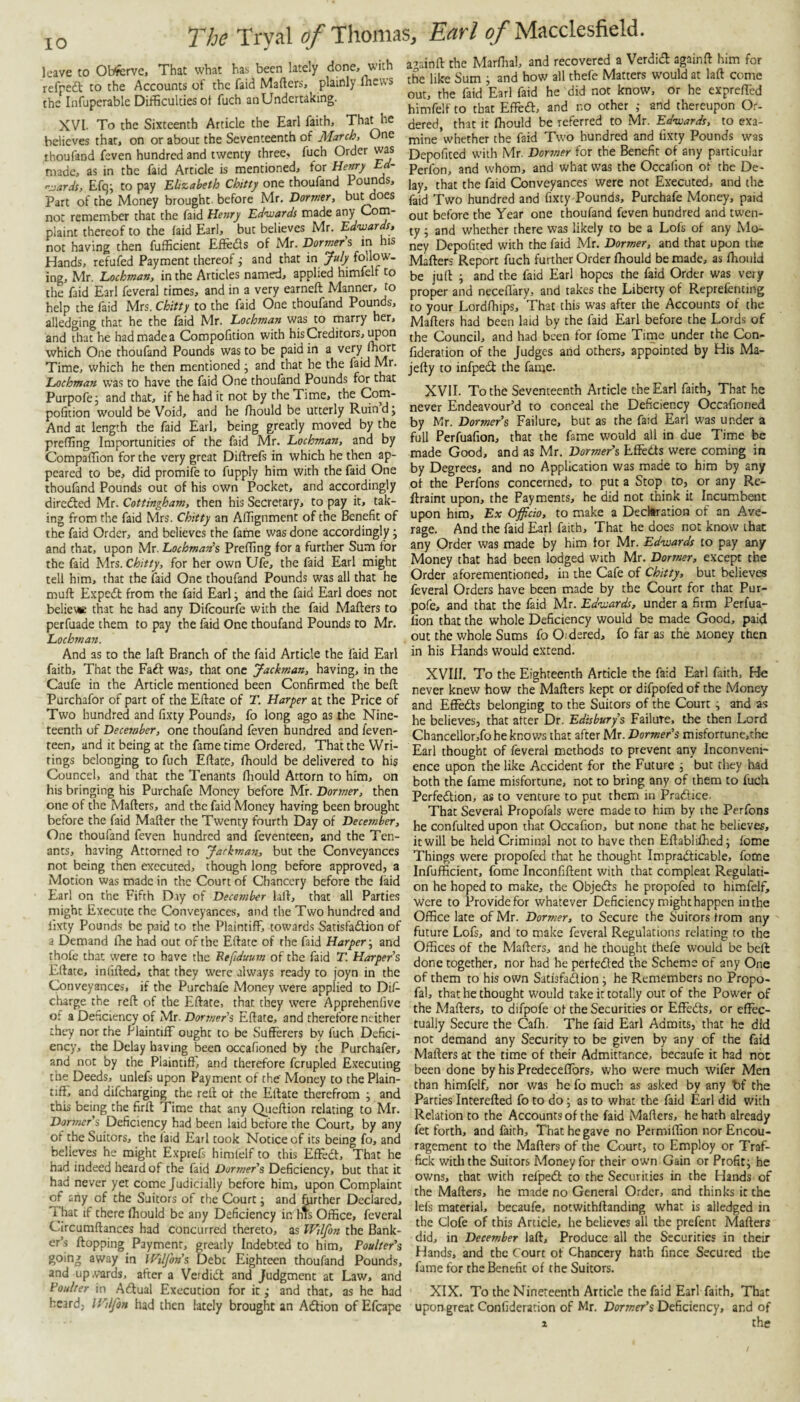 leave to Obferve, That what has been lately done, with refpedl to the Accounts of the faid Matters, plainly Ihews the Infuperable Difficulties ot fuch an Undertaking. XVI. To the Sixteenth Article the Earl faith. That he believes that, on or about the Seventeenth of March, One thoufand feven hundred and twenty three, fuch Order was made, as in the faid Article is mentioned, for Hemy Ed- rj.ards, Efqi to pay Elizabeth Chitty one thoufand Pounds, Part of the Money brought before Mr. Dormer, but does not remember that the faid Henry Edwards made any Com¬ plaint thereof to the faid Earl, but believes Mr. Edwards, not having then fufficient Effeds of Mr. Dormer s in his Hands, refufed Payment thereof ^ and that in July follow¬ ing, Mr. Lochman, in the Articles named, applied himfelf to the faid Earl feveral times, and in a very earneft Manner, to help the faid Mrs. Chitty to the faid One thoufand Pounds, alledging that he the faid Mr. Lochman was to marry her, and that he had made a Compotttion with his Creditors, ^on which One thoufand Pounds was to be paid in a very ffiort Time, which he then mentioned j and that he the faid Mr. Lochman was to have the faid One thoufand Pounds for that Purpofej and that, if he had it not by the Time, the Com- pofition would be Void, and he fhould be utterly Ruin d j And at length the faid Earl, being greatly moved by the preffing Importunities of the faid Mr. Lochman, and by Compaffion for the very great Dittrefs in which he then ap¬ peared to be, did promife to fupply him with the faid One thoufand Pounds out of his own Pocket, and accordingly directed Mr. Cottingham, then his Secretary, to pay it, tak¬ ing from the faid Mrs. Chitty an Aflignment of the Benefit of the faid Order, and believes the fame was done accordingly; and that, upon Mr. Lochman^s Preffing for a further Sum for the faid Mrs. Chitty, for her own Ufe, the faid Earl might tell him, that the faid One thoufand Pounds was all that he mutt Exped: from the faid Earl ^ and the faicl Earl does not belie* that he had any Difeourfe with the faid Matters to perfuade them to pay the faid One thoufand Pounds to Mr. Lochman. And as to the laft Branch of the faid Article the faid Earl faith. That the Fad was, that one Jackman, having, in the Caufe in the Article mentioned been Confirmed the beft Purchafor of part of the Ettate of T. Harper at the Price of Two hundred and fixty Pounds, fo long ago as the Nine¬ teenth of December, one thoufand feven hundred and feven- teen, and it being at the fame time Ordered, That the Wri¬ tings belonging to fuch Ettate, fhould be delivered to his Councel, and that the Tenants fliould Attorn to him, on his bringing his Purchafe Money before Mr. Dormer, then one of the Matters, and the faid Money having been brought before the faid Matter the Twenty fourth Day of December, One thoufand feven hundred and feventeen, and the Ten¬ ants, having Attorned ro Jackman, but the Conveyances not being then executed, though long before approved, a Motion was made in the Court of Chancery before the laid Earl on the Fifth Dry of December latt, that all Parties might Execute the Conveyances, and the Two hundred and lixty Pounds be paid to the Plaintiff, towards Satisfadtion of a Demand ffie had out of the Ettate of the faid Harper; and thofe that were to have the Befduum of the faid T. Harpers Ettate, inlitted, that they were always ready to joyn in the Conveyances, if the Purchafe Money were applied to Dis¬ charge the reft of the Ettate, that they were Apprehenfive of a Deficiency of Mr. Dormer's Ettate, and therefore neither they nor the Plaintiff ought to be Sufferers by fuch Defici¬ ency, the Delay having been occafioned by the Purchafer, and not by the Plaintitt', and therefore fcrupled Executing the Deeds, unlefs upon Payment of the' Money to the Plain¬ tiff, and difeharging the reft of the Ettate therefrom y and this being the firft Time that any Qiieftion relating to Mr. Dormer's Deficiency had been laid before the Court, by any of the Suitors, the laid Earl took Notice of its being fo, and believes he might Exprefs himfelf to this Effed, That he had indeed heard of the faid Dormer's Deficiency, but that it had never yet come Judicially before him, upon Complaint of any of the Suitors of the Court y and ffirther Declared, i hat if there Ihould be any Deficiency in his Office, feveral Circumftances had concurred thereto, as IFjlfon the Bank¬ er’s flopping Payment, greatly Indebted to him, Poulter's going away in Wtljhn's Debt Eighteen thoufand Pounds, and upA-'ards, after a Verdid and Judgment at Law, and Vaulter in Adual Execution for it; and that, as he had heard, IFdfon had then lately brought an Adlion of Efcape a^ainft the Marffial, and recovered a Verdieft againtt him for t& like Sum ^ and how all thefe Matters would at laft come out, the faid Earl faid he did not know, or he exprettbd himfelf to that Effed, and no other ,• and thereupon O.-- dered, that it fhould be referred to Mr. Edwards, to exa¬ mine whether the faid Two hundred and fixty Pounds was Depofited with Mr. Dormer for the Benefit of any particular Perfon, and whom, and what was the Occafion of the De¬ lay, that the faid Conveyances were not Executed, and the faid Two hundred and fixty Pounds, Purchafe Money, paid out before the Year one thoufand feven hundred and twen¬ ty ; and whether there was likely to be a Lofs of any Mo¬ ney Depofited with the faid Mr. Dormer, and that upon the Matters Report fuch further Order fhould be made, as fliould be juft i and the faid Earl hopes the faid Order was very proper and neceflary, and takes the Liberty of Reprefcnting to your Lordfhips, That this was after the Accounts of the Matters had been laid by the faid Earl before the Lords of the Council, and had been for fome Time under the Con- fideration of the Judges and others, appointed by His Ma- jefty to infped: the fame. XVII. To the Seventeenth Article the Earl faith. That he never Endeavour’d to conceal the Deficiency Occafioned by Mr. Dormer's Failure, but as the faid Earl was under a full Perfuafion, that the fame would all in due Time be made Good, and as Mr. Dormer's Effedts were coming in by Degrees, and no Application was made to him by any of the Perfons concerned, to put a Stop to, or any Re- ftraint upon, the Payments, he did not think it Incumbent upon him. Ex Officio, to make a Decktration of an Ave¬ rage. And the faid Earl faith. That he does not know that any Order was made by him for Mr. Edwards to pay any Money that had been lodged with Mr. Dormer, except the Order aforementioned, in the Cafe of Chitty, but believes feveral Orders have been made by the Court for that Pur- pofe, and that the faid Mr. Edwards, under a firm Perfua¬ fion that the whole Deficiency would be made Good, paid out the whole Sums fo Oi dared, fo far as the Money then in his Hands W'ould extend. XVIII. To the Eighteenth Article the faid Earl faith. He never knew how the Matters kept or difpofed of the Money and Eflfedts belonging to the Suitors of the Court ^ and as he believes, that after Dr. Edisburfs Failure, the then Lord Chancellor,foheknov/s that after Mr. Dormer's misforrune,che Earl thought of feveral methods to prevent any Inconveni¬ ence upon the like Accident for the Future j but they had both the fame misfortune, not to bring any of them to fuch Perfedtion, as to venture to put them in Pratttice. That Several Propofals were made to him by the Perfons he confulted upon that Occafion, but none that he believes, it will be held Criminal not to have then Ettabliflied; fome Things were propofed that he thought Impradticable, fome Infufficient, fome Inconfiftent with that compleat Regulati¬ on he hoped to make, the Objedfs he propofed to himfelf, were to Provide for whatever Deficiency might happen in the Office late of Mr. Dormer, to Secure the Suitors from any future Lofs, and to make feveral Regulations relating to the Offices of the Matters, and he thought thefe would be beft done together, nor had he pertedled the Scheme of any One of them to his own Satisfadion j he Remembers no Propo- fal, that he thought would take it totally out of the Power of the Matters, to difpofe of the Securities or Effeds, or effec¬ tually Secure the Cafh. The faid Earl Admits, that he did not demand any Security to be given by any of the faid Matters at the time of their Admittance, becaufe it had not been done by his Predeceffors, who were much wifer Men than himfelf, nor was he fo much as asked by any bf the Parties Interefted fo to do; as to what the faid Earl did with Relation to the Accounts of the faid Matters, he hath already fet forth, and faith. That he gave no Permiffion nor Encou¬ ragement to the Matters of the Court, to Employ or Traf- fick with the Suitors Money for their own Gain or Profit; he owns, that with refped to the Securities in the Hands of the Matters, he made no General Order, and thinks it the lefs material, becaufe, notwithftanding what is alledged in the Clofe of this Article, he believes all the prefent Matters did, in December laft. Produce all the Securities in their Hands, and the Court of Chancery hath fince Secured the fame for the Benefit of the Suitors. XIX. To the Nineteenth Article the faid Earl faith. That upongreat Confideration of Mr. Dormer's Deficiency, and of 1 the