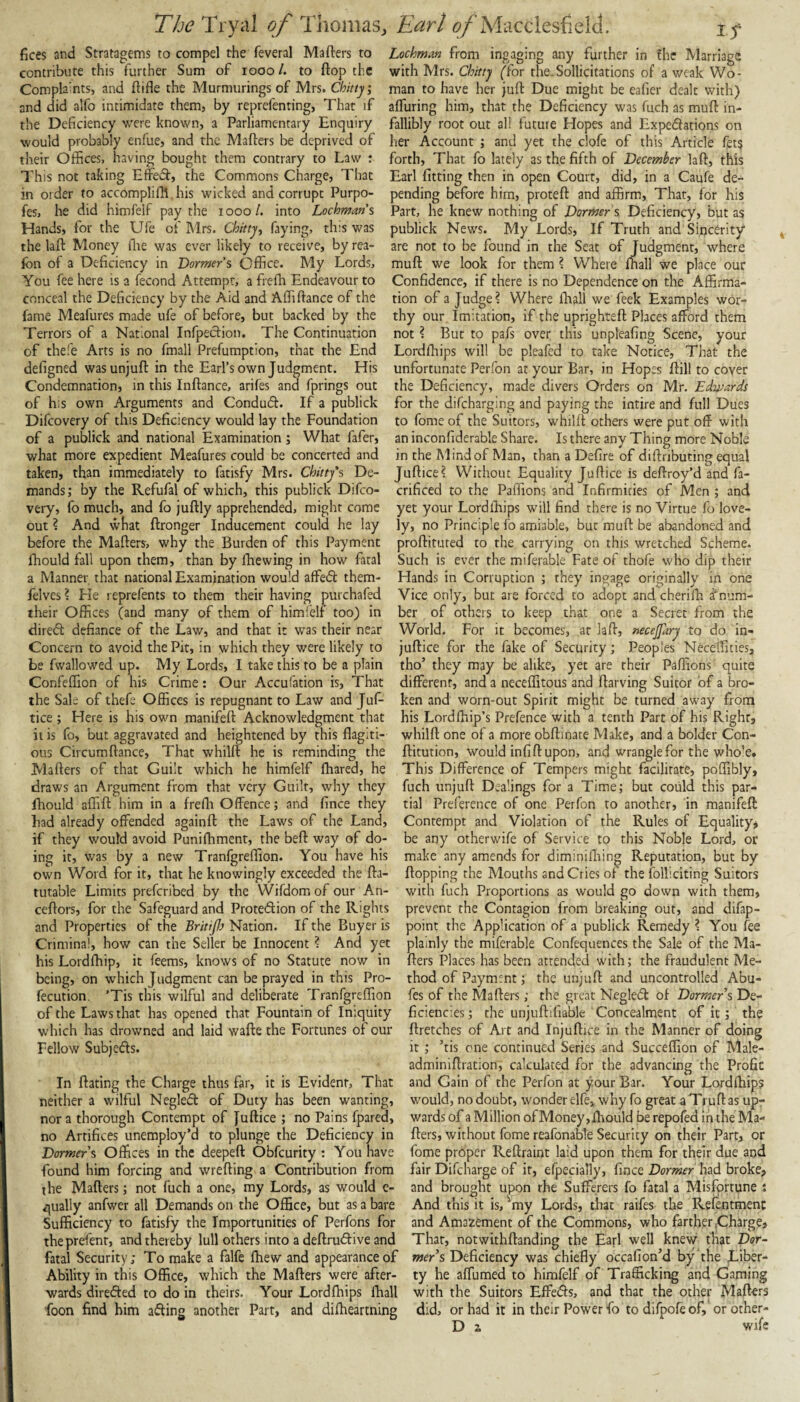 fices and Stratagems to compel the feveral Mafters to Lochman from engaging any further in the Marriage contribute this further Sum of looo/. to ftop the with Mrs. C/j/rry ffor the.Sollicitations of a weak Wo- Compla'nts, and ftifle the Murmurings of Mrs. Chitty; man to have her juft Due might be eaher dealt with) and did alfo intimidate them, by reprefenting, That if alTuring him, that the Deficiency was fuch as muft in- the Deficiency were known, a Parliamentary Enquiry fallibly root out all future Hopes and Expedations on would probably enfue, and the Mafters be deprived of her Account ; and yet the clofe of this Article fets their Offices, having bought them contrary to Law : forth. That fo lately as the fifth of December laft, this I’his not taking Effed, the Commons Charge, That Earl fitting then in open Court, did, in a Caufe de¬ in order to accompliffi his wicked and corrupt Purpo- pending before him, proteft and affirm, Thar, for his fes, he did himfelf pay the looo/. into Lochman s Part, he knew nothing of Dormer s Deficiency, but as Hands, for the Ufe of Mrs. Chittyj faying, th:s was publick News. My Lords, If Truth and Sincerity the laft Money (lie was ever likely to receive, by rea- are not to be found in the Seat of Judgment, where fon of a Deficiency in Dormer’s Office. My Lords, muft we look for them ? Where ffiall we place our You fee here is a fecond Attempt, a freffi Endeavour to Confidence, if there is no Dependence on the Affirma- conceal the Deficiency by the Aid and Affiftance of the tion of a Judge? Where flaall we feek Examples wor- fame Meafures made ufe of before, but backed by the thy our Imitation, if the uprighteft Places afford them Terrors of a National infpeefion. The Continuation not ? But to pafs over this unpleafing Scene, your of thefe Arts is no fmall Prefumption, that the End Lordffiips will be pleafed to take Notice, That the defigned was unjuft in the Earl’s own Judgment. His unfortunate Perfon at your Bar, in Hopes ftill to cover Condemnation, in this Inftance, arifes and fprings out the Deficiency, made divers Orders on Mr. Edwards of h:s own Arguments and Condudf. If a publick for the difeharging and paying the intire and full Dues Difeovery of this Deficiency would lay the Foundation to fome of the Suitors, whilft others were put off with of a publick and national Examination ; What fafer, an inconfiderable Share. Is there any Thing more Noble what more expedient Meafures could be concerted and in the Mind of Man, than a Defire of diftnbuting equal taken, than immediately to fatisfy Mrs. Chittys De- Juftice? Without Equality Juftice is deftroy’d and fa- mands; by the Refufal of which, this publick Difeo- crificed to the Paffions and Infirmities of Men ; and very, fo much, and fo juftly apprehended, might come yet your Lordlliips will find there is no Virtue fo love- out ? And what ftronger Inducement could he lay ly, no Principle fo amiable, but muft be abandoned and before the Mafters, why the Burden of this Payment proftituted to the carrying on this wretched Scheme, fhould fall upon them, than by fhewing in how fatal Such is ever the miferable Fate of thofe who dip their a Manner that national Examination would affedt them- Hands in Corruption j they ingage originally in one felves ? He reprefents to them their having purchafed Vice only, but are forced to adopt and cherifh d'num- their Offices (and many of them of himfelf too) in ber of others to keep that one a Secret from the diredt defiance of the Law, and that it was their near World. For it becomes, at laft, necejfary to do in- Concern to avoid the Pit, in which they were likely to juftice for the fake of Security; Peoples Neceffities, be fwallowed up. My Lords, I take this to be a plain tho’ they may be alike, yet are their Paffions quite Confeffion of his Crime: Our Accufation is. That different, and a neceffitous and ftarving Suitor of a bro- the Sale of thefe Offices is repugnant to Law and Juf- ken and worn-out Spirit might be turned away from tice ; Here is his own manifeft Acknowledgment that his Lordfhip’s Prefence with a tenth Part of his Right, it is fo, but aggravated and heightened by this flagiti- whilft one of a more obftinate Make, and a bolder Con- ous Circumftance, That whilft he is reminding the ftitution, would infift upon, and wrangle for the who'e* Mafters of that Guilt which he himfelf ftrared, he This Difference of Tempers might facilitate, poftibly, draws an Argument from that very Guilt, why they fuch unjuft Dealings for a Time; but could this par- Ihould affift him in a freffi Offence; and fince they tial Preference of one Perfon to another, in manifeft had already offended againft the Laws of the Land, Contempt and Violation of the Rules of Equalityj if they would avoid Puniffiment, the beft way of do- be any otherwife of Service to this Noble Lord, or ing it, was by a new Tranfgreffion. You have his make any amends for diminilhing Reputation, but by own Word for it, that he knowingly exceeded the fta- flopping the Mouths and Cries of the folliciting Suitors tutable Limits preferibed by the Wifdom of our An- with fuch Proportions as would go down with them, ceftors, for the Safeguard and Protedion of the Rights prevent the Contagion from breaking out, and difap- and Properties of the Britipj Nation. If the Buyer is point the Application of a publick Remedy ? You fee Criminal, how can the Seller be Innocent ? And yet plainly the miferable Confequences the Sale of the Ma- his Lordffiip, it feems, knows of no Statute now in fters Places has been attended with; the fraudulent Me- being, on which Judgment can be prayed in this Pro- fecution. ’Tis tfiis wilful and deliberate Tranfgreffion of the Laws that has opened that Fountain of Iniquity which has drowned and laid wafte the Fortunes of our Fellow Subjects. In ftating the Charge thus far, it is Evident, That thod of Payment; the unjuft and uncontrolled Abu- fes of the Mafters; the great Negled of Dormers De¬ ficiencies ; the unjuftlfiable Concealment of it; the ftretches of Art and Injuftice in the Manner of doing it; ’tis one continued Series and Succeffion of Male- adminiftration, calculated for the advancing the Profit and Gain of the Perfon at your Bar. Your Lordffiips neither a wilful Negled of Duty has been wanting, would, no doubt, wonder elfe, why fo great a Truft as up- nora thorough Contempt of Juftice ; no Pains fpared, wards of a Million of Money, ffiould be repofed in the Ma- no Artifices unemploy’d to plunge the Deficiency in fters, without fome reafonable Security on their Part, or Dormers Offices in the deepeft Obfeurity : You have fome proper Reftraint laid upon them for their due and found him forcing and wrefting a Contribution from fair Difcharge of it, efpecially, fince Dormer had broke, the Mafters; not fuch a one, my Lords, as would e- and brought upon the Sufferers fo fatal a Misfortune i qually anfwer all Demands on the Office, but as a bare And this it is, '‘my Lords, that raifes the Refentment Sufficiency to fatisfy the Importunities of Perfons for and Amazement of the Commons, who farther .Charge, theprefent, and thereby lull others into a deftrudlive and Thar, notwithftanding the Earl well knev/ tbat Csr- fatal Security; To make a falfe ffiew and appearance of mer’s Deficiency was chiefly occafion’d by the Liber- Ability in this Office, which the Mafters were after- ty he affumed to himfelf of Trafficking and Gaming wards direfted to do in theirs. Your Lordffiips ffiall with the Suitors Effe<fts, and that the other Mafters foon find him afling another Part, and diffieartning did, or had it in their Power fo todifpofeof, orother-