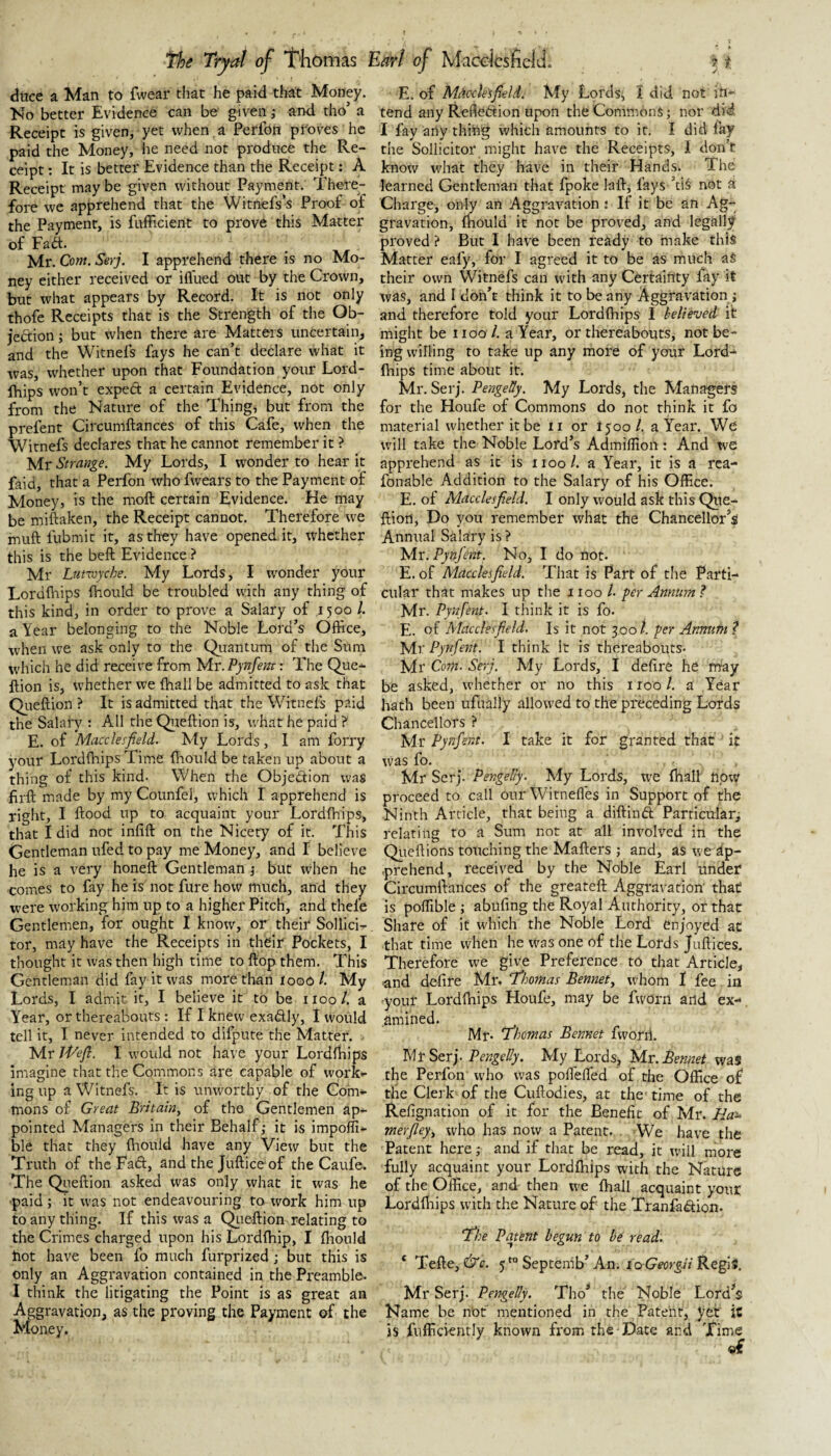 dtice a Man to fwear that he paid that Money. No better Evidence can be given i and tho’ a Receipt is given, yet when a Perfon proves he paid the Money, lie need not produce the Re¬ ceipt : It is better Evidence than the Receipt: A Receipt may be given without Payment. There¬ fore we apprehend that the Witnefs’s Proof of the Payment, is fufficient to prove this Matter of Fait. Mr. Com. Serj. I apprehend there is no Mo¬ ney either received or ifl'ued out by the Crown, but what appears by Record. It is not only thofc Receipts that is the Strength of the Ob- jedtion j but when there are Matters uncertain, and the Witnefs fays he can’t declare what it was, whether upon that Foundation your Lord- Ihips won’t expect a certain Evidence, not only from the Nature of the Thing, but from the prefent Circumftances of this Cafe, when the Witnefs declares that he cannot remember it ? Mr Strange. My Lords, I wonder to hear it faid, that a Perfon who fwears to the Payment of Money, is the moft certain Evidence. He may be miftaken, the Receipt cannot. Therefore we muft fubmit it, as they have opened it, whether this is the beft Evidence ? Mr Lutvjyche. My Lords, I wonder your LordiViips fhould be troubled with any thing of this kind, in order to prove a Salary of 1500 1. a Year belonging to the Noble Lord’s Office, when we ask only to the Qiiantum of the Sum which he did receive from 'M.r.Pynfem: The Que-^ ftion is, whether we (hall be admitted to ask chat Qiieftion ? It is admitted that the Witnefs p.aid the Salary : All the Qiieftion is, what he paid ? E. of Macclesfield. My Lords, I am forry your Lordftiips Time ftrould be taken up about a thing of this kind- When the Objedion was firft made by my Counfel, which I apprehend is right, I ftood up to acquaint your Lordfhips, that I did not infift on the Nicety of it. This Gentleman ufed to pay me Money, and I believe he is a very honeft Gentleman i but when he comes to fay he is not fure how much, and they were working him up to a higher Pitch, and thele Gentlemen, for ought I know, or their Sollici- tor, may have the Receipts in their Pockets, I thought it was then high time to ftop them. This Gentleman did fay it was more than looo t. My Lords, I admit it, I believe it to be i loo /. a Year, or thereabouts : If I knew exaftly, 1 would tell it, I never intended to difpute the Matter. • Mr Wefl. I would not have your Lordftiips imagine that the Commons are capable of worK»- ing up a Witnefs. It is unworthy of the Com¬ mons of Great Britain, of tho Gentlemen ap¬ pointed Managers in their Behalf; it is impolft- ble that they ftiould have any View but the Truth of the Fad, and the Jufticeof the Caufe. The Queftion asked was only what it was he ■paid; it was not endeavouring to tvork him up to any thing. If this ivas a Qiieftion relating to the Crimes charged upon his Lordfliip, I ftiould hot have been fo much furprized; but this is only an Aggravation contained in the Preamble. I think the litigating the Point is as great an Aggravation, as the proving the Payment of the Money. E. of Mdcck^field. My Lords, I did not in¬ tend any Refledion upon the Commons; nor did I fay any thihg which amounts to it. I did fay the Sollicitor might have the Receipts, I don’t know what they have in their Hands. The learned Gentleman that fpoke laft, fays ’cis not d Charge, only an Aggravation ; If it be an Ag¬ gravation, (bould it not be proved, and legally proved ? But I have been ready to make this Matter eafy, for I agreed it to be as much as their own Witnefs can with any Certainty fay it was, and I don’t think it to be any Aggravation; and therefore told your Lordftiips I believed it might be i loo 1. a Year, or thereabouts, not be¬ ing willing to take up any more of your Lord¬ ftiips time about it. Mr. Serj. PengeUy. My Lords, the Managers for the Houfe of Commons do not think it fo material whether it be ii or 1500/. a Year. We will take the Noble Lord’s Admiflion: And we apprehend as it is 1100/. a Year, it is a rea- fonable Addition to the Salary of his Office. E. of Macclesfield. I only would ask this Qiie- ftiort. Do you remember what the Chancellor’s Annual Salary is ? Mr. Pynfent. No, I do not. E. of Macclesfield. That is Part of the Parti¬ cular that makes up the iioo /• per Anntm? Mr. Pynfent. I think it is fo. E. of Macclesfield, Is it not 300/. per Annum ? Mr Pynfent. I think it is thereabouts. Mr Com. Serj. My Lords, I defire he may be asked, whether or no this i roo 1. a Year hath been ufually allowed to the preceding Lords Chancellors ? Mr Pynfent. I take it for granted that it was fo. Mr Serj. PengeUy. My Lords, w^e fhall now proceed to call our Witnefles in Support of the Ninth Article, that being a diftinft Particular; relating to a Sum not at all involved in the Qiieftions touching the Mafters ; and, aS we ap¬ prehend, received by the Noble Earl under Circumftances of the greateft Aggravation' that is poffible ; abufing the Royal Authority, or that Share of it which the Noble Lord enjoyed at that time when he tvas one of the Lords Juftices. Therefore we give Preference to that Article, ^nd defire Mr. T'homas Bennet, whom 1 fee in -your Lordftiips Houfe, may be fworn and ex-- amined. Mr. Thomas Bennet fworii. Mr Serj. PengeUy. My Lords, Mr. Bennet was the Perfon who was pofi'elfed of the Office of the Clerk of the Cuftodies, at the- time of the Refignation of it for the Benefit of Mr. Ha~ merfley, who has now a Patent. . We have the Patent here; and if that be read, it will more fully acquaint your Lordfhips with the Nature of the Office, and then we fhall acquaint your Lordftiips with the Nature of the Tranfadiion. The Patent begun to be read. ‘ Tefte, &c. 5*“ Septemb’ An. loGeorgii Regi». Mr Serj. PengeUy. Tho’ the Noble Lord’s Name be not mentioned in the Patent, yet it is fufficiently known from the Date ard Time of