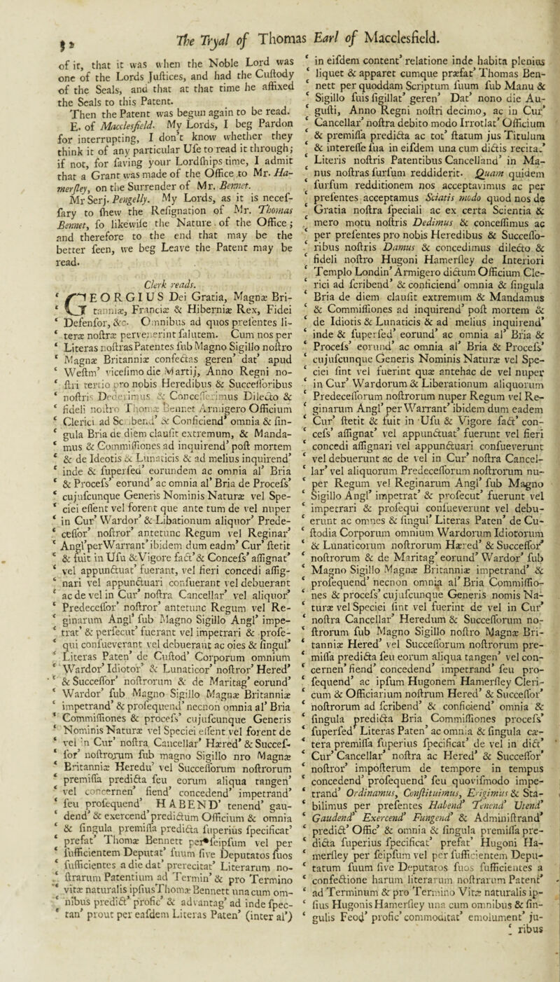 of it, that it was vvlien the Noble Lord was one of the Lords Juftices, and had the Cuftody of the Seals, and that at that time he affixed the Seals to this Patent. Then the Patent was begun again to be read. E. of Macclesfield. My Lords, I beg Pardon for interrupting, I don t know whether they think it of any particular Ufe to read it through; if not, for faring your Lordfliips time, I admit that a Grant was made of the Office .to Mr-ifd- merfley, on the Surrender of Mr. Bermet. Mr Serj. Pengelly. My Lords, as it is necef- fary to ffiew the Rclignation of Mr. Thomas Bennett fo likewile the Nature. of the Office; nnd therefore to the end that may be the better feen, we beg Leave the Patent may be read. Clerk reads. C'~1EORGIUS Dei Gratia, Magnte Bri- y tanniae, Francite ^ Hibernia Rex, Fidei Defenfor, &c. Omnibus ad quos prelentes lU terte noftrte pervenerint falutem. Cum nos per Literas noftras Paten tes fub Magno Sigillo noftro Magnae Britannia confedtas geren’ dat’ apud Weftm’ vicelimo die Martij. Anno Regni no- flri rertio pro nobis Heredibus & Succelforibus noftri'- Dedeiinnis Concchi';'imus Diledlo & ndeli nodro Jhomte Bennct Armi^ero Officium Clerici ad Sc ibenT A Conficiend* omnia & lin¬ gula Bria de diem claulit extremum, & Manda¬ mus & GommiiTiones ad inquirend’ poll: mortem & de Ideotis & Lunaticis & ad melius inquirend’ inde & fupeifea’ eorundem ac omnia al’ Bria & Procefs’ eorund’ ac omnia al’ Bria de Procefs’ cujufcunque Generis Nominis Naturte vel Spe- ciei ell'ent vel forent que ante turn de vel nuper in Cur’ Wardor’ & Libationum aliquor’ Prede- ceflbr’ noftror’ antetunc Rcgum vel Reginar’ Angl’perWarrant’ibidem dum eadm’ Cur’ ftetit & tot in Ufu dcVigore fact’& Concefs’ affignat’ vel appunftuat’ fuerant, vel fieri concedi affig- nari vel appunduari confuerant vel debuerant ac de vel in Cur’ noftra Cancellar’ vel aliquor’ Predecclfor’ noftror’ antetunc Regum vel Re- ginarum Angl’ fub Magno Sigillo Angl’ impe- trat’ & perfecut’ fuerant vel impetrari & profe- qui confuevevant vel debuerant ac oies & lingul’ Literas Paten’ de Cullod’ Corporum omnium Wardor’Idiotor’ dc Lunaticor’noflror’Hered* & SuccelTor’ noftrorum &: de Maritag’ eorund’ Wardor’ fub Magno Sigillo Magnte Britannia impetrand’ & profequend’necnon omnia al’ Bria Commiffiones & proceis’ cujufeunque Generis Nominis Naturar vel Specie! elfent vel forent de vci 'n Cur’ noftra Cancellar’ Hatred* & Succef- for’ noftro;*um fub magno Sigillo nro Magnte Britannia: Heredu’ vel Succefl'orum noftrorum premifla predida feu eorum aliqua tangen’ vel concernen ^ fiend’ concedend’ impetrand’ feu profequend’^ H ABEND’ tenend’ gau- dend’ & e.\ercend’predidum Officium & omnia & fingula premilTa predida fnperius fpecificat’ preftit’ Thoms Bennett pei^feipfum vel per fufficientem Deputat’ fuum five Deputatos fuos fufficientes adiedat’prerecitat’ Literarum no- ftrarum Patentium ad Termin’& pro Termino vitte naturalis ipfiusThoma? Bennett unacum om¬ nibus predid’ profic’ & advantag’ ad indefpec- tan’ prout per eafdem Literas Paten’ (inter al’) in eifdem content relatione inde habita plenios ‘ liquet & apparet cumque prtefat’ Thomas Ben- ‘ nett per quoddam Scriptum fuum fub Manu 6c * Sigillo fuis figillat’ geren’ Dat’ nono die Au- ‘ gufti. Anno Regni noftri decimo, ac in Cur’ * Cancellar’ noftra debito modo Irrotlat’ Officium & premifla predida ac tot’ ftatum jus Titulum & interefle fua in eifdem una cum didis recita.’ Literis noftris Patentibus Cancelland’ in Ma- ‘ nus noftras furfum reddiderit. Quam quidem furfum redditionem nos acceptavimus ac per prefentes acceptamus Sciatis modo quod nos de Gratia noftra fpeciali ac ex certa Scientia & . mero motu noftris Dedimus He conceflimus ac per prefentes pro nobis Heredibus & Succeflb- ribus noftris Damns 6c concedimus diledo & fideli noftro Hugoni Hamerfley de Interlori Templo Bondin’Armigero didum Officium Cle¬ rici ad feribend’ & conficiend’ omnia 6c fingula Bria de diem claufit extremum 6c Mandamus ‘ & Commiffiones ad inquirend’ poll mortem 6c ‘ de Idiotis 6c Lunaticis 6c ad melius inquirend* ‘ inde & fuperfed’ eorund’ ac omnia al’ Bria & ‘ Proceis’ eorund’ ac omnia al’ Bria & Procefs’ ‘ cujufeunque Generis Nominis Nature vel Spe- ‘ ciei fint vel fuerint quse antehac de vel nuper ‘ in Cur’Wardorum & Liberationum aliquorum ‘ Predeceflbrum noftrorum nuper Regum vel Re- ‘ ginarum Angl’ per Warrant’ ibidem dum eadem ‘ Cur’ ftetit 6c fuit in Ufu 6c Vbgore fad’ con- ‘ cefs’ affignat’ vel appunduat’ fuerunt vel fieri ‘ concedi affignari vel appunduari confueverunt ‘ vel debuerunt ac de vel in Cur’ noftra Cancel- ‘ lar’ vel aliquorum Predeceflbrum noftrorum nu- ‘ per Regum vel Reginarum Angl’ fub Magno ‘ Sigillo Angl’ impetrat’ 6c profecut’ fuerunt vel ‘ impetrari 6c profequi confueverunt vel debu- ^ erunt ac omnes & fingul’ Literas Paten’ de Cu- ‘ ftodia Corporum omnium Wardorum Idiotorum ‘ 6c Lunaricoium noftrorum Hsered’ & Succeflbr'* ‘ noftrorum 8c de Maritag’eorund’Wardor’ fub ‘ Magno Sigillo Magnx Britannise impetrand’ & ‘ profequend’ necnon omnia al’ Bria Commiffio- ‘ nes 6c procefs’ cujufeunque Generis nomis Na- ‘ turse vel Specie! fint vel fuerint de vel in Cur* ‘ noftra Cancellar’ Heredum 6c Succeflbrum no- ‘ ftrorum fub Magno Sigillo noftro Magna: Bri- * tannite Hered’ vel Succeflbrum noftrorum pre- * mifla predida feu eorum aliqua tangen’ vel con- ‘ cernen’fiend’concedend’ impetrand’feu pro- ‘ fequend’ ac ipfum Hugonem Hamerfley Cleri- ‘ cum 6c Officiarium noftrum Hered’ 6c Succeflbr’ * noftrorum ad feribend’ & conficiend’ omnia & * fingula j)redida Bria Commiffiones procefs* ‘ fuperfed Literas Paten’ ac omnia & fingula cx- * tera premifla fnperius fpecificat’ de vel in did’ * Cur’ Cancellar’ noftra ac Hered’ 6c Succeflbr’ ‘ noftror’ impofterum de tempore in tempus ‘ concedend’ profequend’ feu quovifmodo impe- * trand’ OrdinamuSy Conflituimusy Erigimus 6c Sta- ‘ bilimus per prefentes Habend’ Tenend’ Utend* ‘ Gaudend’ Exercend’ Fungend’ 6c Adminiftrand’ ‘ predid’Offic’ & omnia 6c fingula premifla pre- ‘ dida fnperius fpecificat’ prefat’ Hugoni Ha- ‘ merlley per feipfum vel per fufficientem Depu- ‘ tatum fuum five Deputatos fuos fufficientes a ‘ confedione harum literarum noftrarum Patent’ ‘ ad Terminum 6c pro Termino Vitt: naturalis ip- ‘ fins Hugonis Hamerfley una cum omnibus & fin- ‘ gulis Feod’ profic’ commoakat’ emolument’ ju- [ ribus