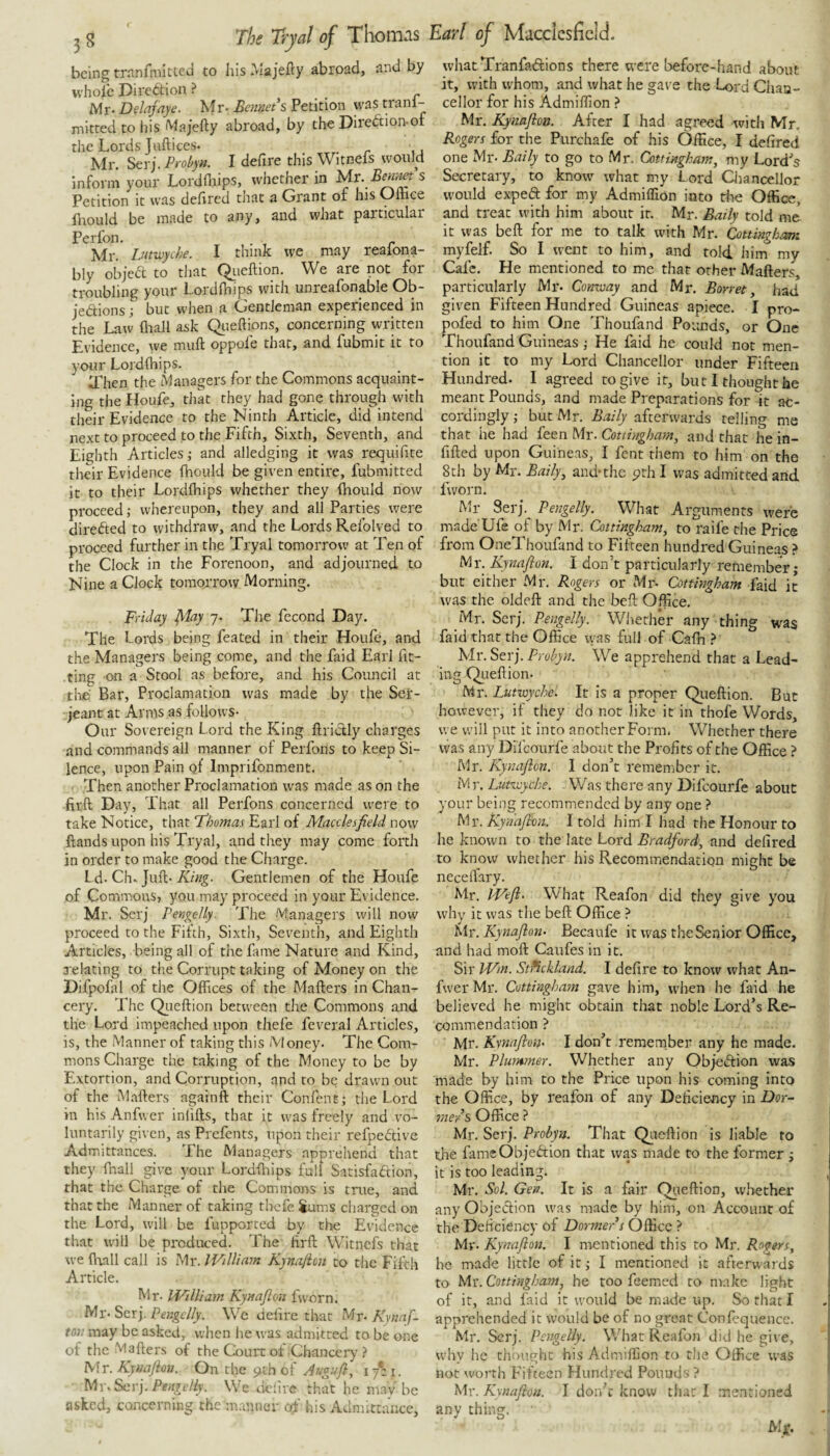 being trnnrniitted to his Majefty abroad, and by whole Direction ? Mr-Delafaye. Mr-Petition vvastranl- mitted to his Majefty abroad, by the Diredtion-of the Lords Juftices. . . r u Mr. Serj. Probyn. I define this Witneis would Inform your Lordfliips, whether in ^r. Petition it was dehred that a Grant or his Oliice hrould be made to any, and what particular Perfon. . Mr. Lmivyche. I think we may reaiona- bly objed to that Qiieftion. We are not for troubling your Lordlhips with unreafonable Ob- jedions; but when a Gentleman experienced in the Law fliall ask Qiieftions, concerning written Evidence, we muft oppofe that, and fubmit it to your Lordlhips. Il'hen the Managers for the Commons acquaint¬ ing the Houfe, that they had gone through with their Evidence to the Ninth Article, did intend next to proceed to the Fifth, Sixth, Seventh, and Eighth Articles; and alledging it was requifite their Evidence fhould be given entire, fubmitted it to their Lordlhips whether they Ihould now proceed; whereupon, they and all Parties were direded to withdraw, and the Lords Refolved to proceed further in the Tryal tomorrow at Ten of the Clock in the Forenoon, and adjourned to Nine a Clock tomorrow Morning. Friday ^lay 7. The fecond Day. The Lords being feated in their Houfe, and the Managers being come, and the faid Earl fit¬ ting on a Stool as before, and his Council at tlie Bar, Proclamation was made by the Ser¬ jeant at Arms as follows- Our Sovereign Lord the King ftridly charges and commands all manner of Perfons to keep Si¬ lence, upon Pain qI Imprifonment. . Then another Proclamation was made as on the firft Day, That all Perfons concerned u^ere to take Notice, that Thomas Earl of Macclesfield now Hands upon his Tryal, and they may come forth in order to make good the Charge. Ld. Ch* Juft-Gentlemen of the Houfe of Commons, you may proceed in your Evidence. Mr. Serj Pengelly. The Managers will now proceed to the Filth, Sixth, Seventh, and Eighth Articles, being all of the fame Nature and Kind, relating to the Corrupt taking of Money on the Difpofal of the Offices of the Mafters in Chan¬ cery. The Qiieftion between the Commons and the Lord impeached upon thefe feveral Articles, is, the Manner of taking this Money- The Com¬ mons Charge the taking of the Money to be by Extortion, and Corruption, and to be drawn out of the Mafters againft their Confent; the Lord in his Anfwer inlifts, that it was freely and vo¬ luntarily given, as Prefents, upon their refpedive Admittances. The Managers apprehend that they (hall give your Lordftiips full Satisfaction, that the Charge of the Commons is true, and that the Manner of taking thefe Jums cliarged on the Lord, will be fupported by the Evidence that will be produced. The firft Witnefs that we ftrall call is Mr. William Kynajicn to the Filth Article. Mr- William Kyuaflon fvvorn. Mr- Serj. Pengclly. We defire that Mr- Kynnf. mi may be asked, when he was admitted to be one of the Mafters of the Couit ot Chancery ? Mr. Kyuafioii. On the 9th of Augufi, ifii. MwSev). Pengelly. We tielire that he may be asked, concerning the manner of his Admittance, whatTranfatftions there were before-hand about it, with whom, and what he gave the Lord Chaa- cellor for his Admiftion ? Mr. Kynaflon. After I had agreed witli Mr. Rogers for the Purchafe of his Office, I defired one Mr- Baily to go to Mr. Cottmgham, my Lord's Secretary, to know^ what my Lord Qiancellor would expect for rny Admiflion into the Office, and treat with him about it. Mr. Batly told me it was beft for me to talk with Mr. Cottingkam myfelf. So I went to him, and told him my Calc. He mentioned to me that other Mafters, particularly Mr. Comuay and Mr. Borret, had given Fifteen Hundred Guineas apiece. I pro- pofed to him One Thoufand Pounds, or One Thoufand Guineas; He faid he could not men¬ tion it to my Lord Chancellor under Fifteen Hundred. I agreed to give it, but I thought he meant Pounds, and made Preparations for it ac¬ cordingly ; but Mr, Baily afterwards telling me that he had feen Mr. Cottingham, and that he in- fifted upon Guineas, I fent them to him on the 8th by Mr. Baily^ and-the prh I was admitted and fworn. Mr Serj. Pengelly. What Arguments were made Ufe of by Mr. Cottingham^ to raife the Price from OneThoufand to Fifteen hundred Guineas ? Mr. Kynajion. I don’t particularly remember; but either Mr. Rogers or Mr- Cottingham faid it was the oldeft and the beft Office, Mr. ^cv). Pengelly. Whether any thing was faid that the Office was full of Cafh >' Mr. Serj, Probyn. We apprehend that a Lead- ing Queftion. Mr. Lutwychc. It is a proper Qiieftion. But however, if they do not like it in thofe Words, we will put it into another Form. Whether there was any Difeourfe about the Profits of the Office ? Mr. Kynafton. I don’t remember it. M r. Lutivyche. Was there any Difeourfe about your being recommended by any one ? Mr. Kynaflon. I told him I had the Honour to he known to the late Lord Bradford, and defired to know whether his Recommendation might b« necelfary. Mr. Wejl. What Reafon did they give you why it was tlie beft Office ? Mr. Kynajion- Becaufe it was the Senior Office, and had moft Caufes in it. Sir Wm. Strickland. I defire to know what An- fvver Mr. Cottingham gave him, when he faid he believed he might obtain that noble Lord’s Re¬ commendation ? Mr. Kynaflon- I don’t remernber any he made. Mr. Plummer. Whether any Objeftion was made by him to the Price upon his coming into the Office, by reafon of any Deficiency in Dor¬ mers Office ? Mr. Serj, Probyn. That Qiieftion is liable to the fameObjeftion that was made to the former ; it is too leading. Mr, Sol. Gen. It is a fair Qiieftion, whether any Objection was made by him, on Account of the Deficiency of Dormer s Office ? My. Kynajion. I mentioned this to Mr. Rogers, be made little of it; I mentioned it afterwards to Mr. Cottingham, he too feemed to make light of it, and faid it would be made up. So that I apprehended it would be of no great Confequence. Mr. Serj. Pengelly. What Reafon did he give, why he thought his Admiftion to the Office was not worth Fifteen Hundred Pounds ? Mr. Kynajion. I don’t know that I mentioned any thing. Mx.