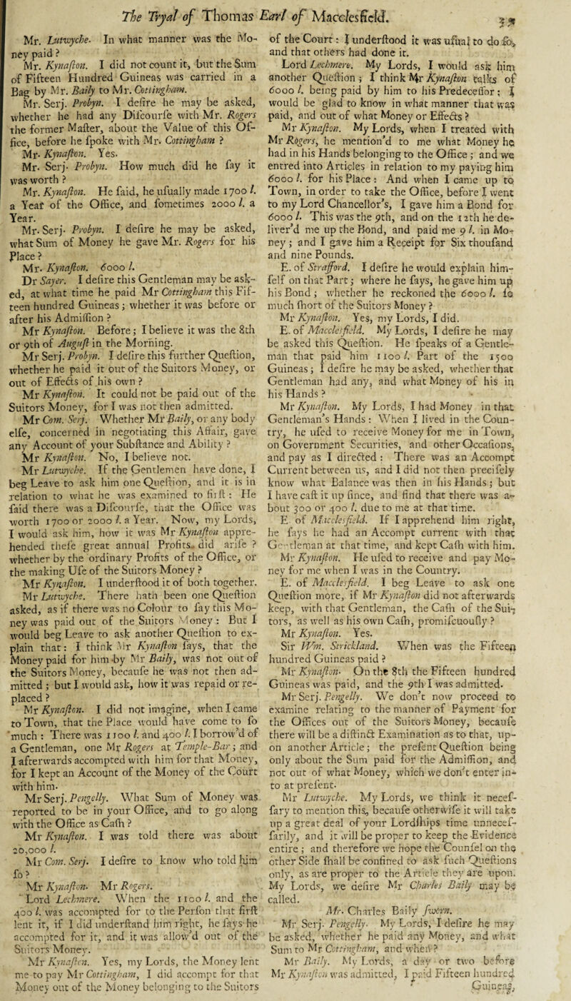 Mr. Lutiuyche- In what manner was the Mo¬ ney paid ? Mr. Kynaflon. I did not count it, but the Sum of Fifteen Hundred Guineas was carried in a Bag by Mr. Baily to Mr. Cmhighmn. Mr. Serj. Probyn. I dehre he may be asked, whether he had any Dilcourle with Mr. Rogers the former Matter, about the Value of this Of¬ fice, before he fpoke with Mr. Cottingham } Mr- Kynafton. Yes. Mr. Serj- Probyn. How much did he fay it was worth ? Mr. Kynafion. He faid, he ufually made 1700 /. a Yeaf of the Office, and fometimes 2000 1. a Year. Mr- Serj- Probyn. I defire he may be asked, what Sum of Money he gave Mr. Rogers for his Place ? Mr- Kynafion. 6000 1. Dr Sayer. I defire this Gentleman may be ask¬ ed, at what time he paid Mr this Fif¬ teen hundred Guineas; whether it was before or after his Admiffion ? 'tAr Kynafion. Before; I believe it was the 8th or 9th of Augnfi in the Morning. Mr Serj. Probyn. I defire this further Qiiettion, whether he paid it put of the Suitors Money, or out of Eftefts of his own ? Mr Kynafion. It could not be paid out of the Suitors Money, for I was not then admitted. Mr Com. Serj. Whether Mr Baily., or any body elfe, concerned in negotiating this Affair, gave any Account of your Subttance and Ability ? Mr Kynafion. No, I believe not. Mr Lutwyche. If the Gentlemen have done, I beg Leave to ask him one Qiiettion, and it is in relation to what he was examined to firtt : Fie faid there was a Difcourfe, that the Office was worth 1700 or 2000 1. a Year. Now, my Lords, I would ask him, how it was Mr Kynafion appre¬ hended thefe great annual Profits, did arife ? whether by the ordinary Profits of the Office, or the making Ufe of the Suitors Money ? Mr Kynafion. I underttood it of both together. Mr Lutxvyche. There hath been one Qiiettion asked, as if there was no Colour to fay this Mo¬ ney was paid out of the Suitors Money : But I would beg Leave to ask another Qiiettion to ex¬ plain that: I think Mr Kynafion fays, that the Money paid for him -by Mr Baily, was not out of the Suitors Money, becaufe he was not then ad¬ mitted; but I would ask, how it was repaid or re¬ placed ? Mr Kynafion. I did not imagine, when I came to Town, that the Place would have come to fo much : There was 1100 1. and 400 1.1 borrow’d of a Gentleman, one Mr Rogers at Temfie-Bar and J afterwards accompted with him for that Money, for I kept an Account of the Money of the Court with him. Mr Serj. Pengelly. What Sum of Money was reported to be in your Office, and to go along with the Office as Cafh yir Kynafion. I was told there was about 20,000 1. Mr Com. Serj. I defire to know who told him fo ? Mr Kynafi on. Mr Rogers. Lord Lechnere. When the iico/. and the 400 1. was accompted for to the Perfon that firtt lent it, if I did underttand him right, he fays-he accompted for it, and it was allow’d out of the Suitors Money. Mr Kynafion. Yes, my Lords, the Money lent me to pay \\r Cottingham, I did accompt for that Money out of the Money belonging to the Suitors of the Court: J underttood it was ufualto do and that others had done it. Lord Lechmere. My Lords, I would ask him another Qiiettion ; I think Hr Kynafion tallts of 6000 /. being paid by him to liis Predeceflor; 1 would be glad to know in what manner that wi^ paid, and out of what Money or Effeds ? Mr Kynafion. My Lotds, when I treated with Mr Rogers, he mention’d to me what Money he had in his Hands belonging to the Office ; and w'e entred into Articles in relation to my payitfg him 6000 1. for his Place : And when I came up to Town, in order to take the Office, before I went to my Lord Chancellor’s, I gave him a Bond for 6000 /. This was the 9th, and on the 12th he de¬ liver’d me up the Bond, and paid me 9 /. in Mo-^' ney ; and I gave him a Receipt for Six thoufand and nine Pounds. E. of Strafford. I defire he would explain him- felf on that Part; where he fays, he gave him up his Bond ; whether he reckoned tfie dooo 1. fo much ffiort of the Suitors Money ? Mr Kynafion. Yes, my Lords, I did. E. of Macclesfield. My Lords, I defire he may be asked this Qiiettion. He fpeaks of a Gentle¬ man that paid him 1100/. Part of the 1500 Guineas; I defire he may be asked, whether that Gentleman had any, and what Money of his in his Hands ? Mr Kynafion. My Lords, I had Money in that Gentleman’s Hands : When f lived in the Coun¬ try, he ufed to receive Money for me in Town, on Government Securities, and other Occafions, and pay as I direfted : There was an Accompt Current between us, and I did not then precifely know what Balance was then in his Hands ; but I have catt it up fince, and find that there was a^ bout 300 or 400 1. due to me at that time. E of Macclesfield. If I apprehend him J'ight, he fays he had an Accompt current with that Gc-tleman at that time, and kept Cafh with him. Mr Kynafion. He ufed to I'eceive and pay Mo¬ ney for me when I was in the Country. E. of Macclesfield. I beg Leave to ask one Qiiettion more, if Mr Kynafion did not afterwards keep, with that Gentleman, the Cafh of the Sui¬ tors, as well as his own Cafh, promifcuoufly ? Mr Kynafion. Yes. Sir ifAn. Strickland. V/hen was the Fifteen hundred Guineas paid ? Mr Kynafion- On the 8th the Fifteen hundred Guineas was paid, and the 9th I was admitted. Mr Serj. Pengelly. We don’t now proceed to examine relating to the manner of Payment for the Offices out of the Suitors Money, becaufe there will be adiftinft Examination as to that, up¬ on another Article; the prefent Queftion being only about the Sum paid for the Admiffion, and not out of what Money, which we don’t enter in¬ to at prefent. Mr Lutwyche. My Lords, we think it necef- fary to mention this., becaufe otherwife it will take up a great deal of your Lordffiips time unnecef- farily, and it vvill be proper to keep the Evidence entire ; and therefore we hope the Counfel on tliQ other Side fhall be confined to ask fiich Qiieftions only, as are proper to the Article they are upon. My Lords, we defire Mr Charles Baily may be called. Mr. Charles Baily [worn. Mr Serj. Pengelly- My Lords, I defire he may be asked, whether he paid any Money, and what Sum to Mr Cottingham, and wheiV? Mr Baily. My Lords, a day or two before Mr Kynafion was admitted, I paid Fifteen hundred ' Guinea^;