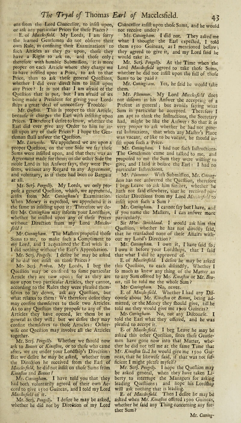 ons from the Lord Chancellor, to infift upon, or ask any particular Prices for thefe Places ? E. of Macclesfield. My Lords, I am forry the learned Gentlemen do aot obferve their own Rule, in confining their Examinations to fuch Articles as they go upon, thofe they have a Right to ask to, and thofe only; therefore with humble Submiffion, it is more proper on each Article where they charge me to have infifted upon a Price, to ask to that Price, than to ask thefe general Qiieftions, whether I did ever dired him to inlift upon any Price ? It is not that I am afraid of the Queftion that is put, but I am afraid of its being made a Prelident for giving your Lord-* Ihips a great deal of unnecelfary Trouble. Mr. Onfow. This is proper to this Article, becaufe it charges the Earl with infifting upon Prices. Therefore I defire to know, whether the Earl did ever give any Order to him to in¬ lift upon any of thefe Prices ? I hope the Gen¬ tleman lhall anfwer the Queftion. Mr. Lumyche. We apprehend we are upon a proper Queftion, on the one Side we lay thefe Sums were infifted upon, and that there was an Agreement made for them; on the other Side the noble Lord in his Anfwer fays, they were Pre- fents, without any Regard to any Agreement, and voluntary, as if there had been no Bargain at all. Mr. Serj. Pengelly. My Lords, we only pro- pofe a general Queftion, which, we apprehend, arifes from Mr. Cottinghams Examination. When Money is expeded, we apprehend it is the fame as infifting upon it: Therefore we de¬ fire Mr. Cottingham may inform your Lordlliips, whether he infifted upon any of thefe Prices without Diredion from my Lord Maccles¬ field ? yir. Cottingham. The Mafters propofed thofe Sums to me, to make fuch a Compliment to my Lord, and I acquainted the Earl with ft: 1 did nothing without the Earl’s Approbation. • Mr. Serj. Pengelly. I defire he may be asked if he did not inlift on thofe Prices ? Mr. Serj. Probm. My Lords, I beg the Queftion may be confined to fome particular Article they arc now upon ; for as they are now upon two particular Articles, they cannot, according to the Rules they were pleafed them- felves to lay down, ask any Queftion, but what relates to them: We therefore defire they may confine themfelves to thefe two Articles. As to any Qiieftion they propofe to any of the Articles they have opened, let them be as general as they will; but we defire they may confine themfelves to-thofe Articles: Other- wife one Queftion may involve all the Articles together. Mr. Serj. Pengelly. Whether we fliould now ask to Bennet or Kinafion^ or to thofe who came after, we are under your Lordlhip’s Diredion : But we defire he may be asked, whether from the Diredion he received from the Earl of Macclesfield, he did not infift on thofe Sums from Kinajlon and Bennet I Mr. Cottingham. I have told you that they had both voluntarily agreed of their own Ac¬ cord to give 1500 Guineas, and I told my Lord Macclesfield of it. Mr. Serj. Pengelly. I defire he may be asked, whether he did not by Diredion of my Lord Chancellor mfift upon thofe Sums, and he would not receive under? Mr. Cottingham. I did not. They asked me what I thought the Earl expeded, I told them 1500 Guineas, as I mentioned before; they agreed to give it, and my Lord faid he would take it. Mr. Serj. Pengelly. At the Time when the Lord Macclesfield agreed to take thofe Sums, whether he did not infift upon the full of thofe Sums to be paid ? Mr. Cottingi-am. Yes, he faid he would take them. Mr. Plummer. My Lord Macclesfield does not difown in his Anfwer die accepting of 3 Prefent in general; but avoids faying wnat Sum in particular he accepted. Therefore I am apt to think the Inftrudions, the Secretary had, might be like the Anfwer : So that it is very proper to ask whether he had not gene¬ ral Inftructions, that when any Mafter’s Place was vacant, or like to be vacant, he fiiould in¬ fift upon fuch a Price. Mr. Cottingham. I had not fuch Inftrudions. The Gentlemen came and talked to me, and propofed to me the Sum they were willing' to give, and I laid it before the Earl: I had no particular Inftrudions. Mr. Plummer. With Submiffion, Mr. Cotting¬ ham has not anfwered the Queftion, therefore 1 beg. Leave to ask him furtiier, whether he hath not faid elfewhere, that he received par¬ ticular Diredions from my Lord ALtcclesfi'eld to infift upon fuch a Sum ? Mr. Cottingham. I cannot fay but I have, and if you name the Mafters, I can anfwer more particularly. Sir Wm. Strickland. I would ask him this Queftion, whether he has not diredly faid, that he tranfaded none of thefe Affairs with¬ out my Lord’s Diredion ? Mr. Cottingham. I own it, I have faid fo ; I own it before your Lordfhips, that I faid that what I did he approved of. E. of Macclesfield. I defire he may be asked this Queftion, to each diftindly, Whether I fo much as knew any thing of the Matter as to any Sum offered by Mr. Kinaflon or Mr. Bea- net, till he told me the whole Sum ? Mr. Cottingham. No, never. E. of Macclesfield. Whether I had any Dif- courfe about Mr. Kinaflon or Bennet^ being ad¬ mitted, or the Money they fliould give, till he told me they would give me ifoo Guineas? Mr. Cottingham. No, not any Difeourfe. I told the Earl what they offered, and he was pleafed to accept it. E. of Macclesfield. I beg Leave he may be asked this other Queftion, fince thefe Gentle¬ men have gone now into that Matter, whe¬ ther he did not tell me at the fame Time that Mr. Kinaflon faxd he would give me i joo Gui¬ neas, that he likewife faid, if that was nor fuf- ficient I might pleitfe myfelf? Mr. Serj. Pengelly. I hope the Queftion may be asked general, when they have taken Li¬ berty to interrupt the Managers for asking leading Queftions; and hope his Lordfhip will ask nothing that is leading. E. of Macclesfield. Then I defire he may be asked when Mr. Kinaflon offered ijoo Guineas, whether he faid any Thing concerning any fur¬ ther Sum ? Mr. Cotting-