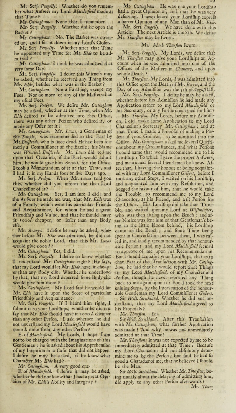 Mr Serf. Pengelly. Whether do you remem¬ ber what Anfwcr ray Lord Macclesfield made at that Time ? bAttCouingbam^ None that I remember. Mr. Serj. Pengelly. Wliether did he open the Basket ? Mr. Cottingham. No. The Basket was cover¬ ed up, and I Ter it down in ray Lord’s Clpfet. Mr. Serj. Pengelly- Whether after that Time he appointed any Time for Mr. Elde to be ad¬ mitted ^ Mr. Cottingham. I think he was admitted that very fame Day. Mr. Serj. Pengelly- I dehre this Wirnefs may be asked, whether he received any Thing from Mr. Elde^ befides what was in the Basket ? Mr. Cottingham. Not a Farthing, except ray Fees: Nor no more of any of the Mailers than my ufual Fees. Mr. Serj. Probyn. We defire Mr. Cottingham may be asked, whether at this Time, when Mr. Elde defired to be admitted into this Office, there was any other Perfon who defired it, or made any Offer for it ? Mr. Cottingham- Mr. Lucas, a Gentleman of the Temple, was recommended to the Earl by ^Ax.Bulfirode, who is fince dead. He had been for¬ merly a Commiffioner of the Excife; his Name was IVhitlock Bulfirode. Mr. Lucas did tell me upon that Occafion, if the Earl would admit him, he would give him 6000 L for the Office. I took a Memorandum of it at that Time, and I had it in my Hands four or five Days ago. Mr. Serj. Prohyn. When Mr. Lucas told you this, whether did you inform the then Lord Chancellor of it ? Mr. Cottingham. Yes, I am fure I did ; and the Anfwer he made me was, that Mr. Elde was of a Family which were his particular Friends and Acquaintance, for whom he had a great Friendfhip and Value, and that he fhould have it 1000/. cheaper, or leffer than any Body elfe. Mr. Strange. I defire he may be asked, whe¬ ther before Mr. Elde was admitted, he did not acquaint the noble Lord, that this Mr. Lucas would give <5ooo I ? Mr. Cottingham. Yes, I did. Mr. Serj. Pengelly. I defire to know whether I underftand Mr. Cottingham right ? He fays, that my Lord would let Mr. Elde have it cheap¬ er than any Body elfe: Whether he underftood by that, that my Lord expeded foine Body elfe would give him more ? Mr. Cottingham. My Lord faid he would let Mr. Elde have it upon the Score of particular Friendfhip and Acquaintance. Mr. Serj. Pengelly. If I heard him right, I fubmit it to your Lordfhips, whether he did not fay that Mr. Elde fliould have it 1000 /. cheaper than any other Perfon. I ask whether he did not underftand ray Lord Macclesfield would have looo /. more from any ocher Perfon } E. of Macclesfield. My Lords, I hope I am not to be charged with the Imaginations of this Gentleman ; he is asked about his Apprehenfion of my Intention in a Cafe that did not happen. I defire he may be asked, if he knew what Charader Mr- Elde had ? Mr. Cottingham. A very good one. E. of Macclesfield. I defire it may be asked, whether he did not know that I had a great Opi¬ nion of Mr, Elde’s Ability and Integrity ? Mr. Cottingham. He was one your Lordfhip had a great Opinion of, and that he was very deferving. I never heard your Lordfhip expreft a better Opinion of any Man than of Mr. Elde. Mr. Serj. Pengelly. We have done with this Article; The next Article is the 8th. We delirc Mr* fihurflon may be fworn. Mr. Mark Thurflon fworn. Mr. Serj. Pengelly. My Lords, we defire that Mr. Thurflon may give your Lordfhips an Ac¬ count when he was admitted into one of the Offices of the Mafters in Chancery, and upon whofe Death ? Mr. Thurflon. My Lords, I was admitted into this Office upon the Death of Mr. Borret, and the Day of my Admilfion was the 5 th oiAugufl laft. Mr. Serj. Pengelly. 1 defire he may be asked, whether before his Admiffion he had made any Application either to my Lord Mctcclesfield or his Secretary, or any Perfon concerned for him ? Mr. Thurflon. My Lords, before my Admiffi¬ on, 1 did make fbme Application to my Lord Chancellor’s Secretary Mr, Cottingham; and at that Time I made a Propofal of making a Pre- fent of 5000 Guineas, to be admitted into the Office, Mr. Cottinghatn asked me feveral Quefti- ons about my Circiimftances, and what Perfons 1 could name that would recommend me to his Lordfliip : To which I gave the proper Anfwers, and mentioned feveral Gentlemen he knew. Af¬ ter that, I having the honour of being acquaint¬ ed with my Lord Commiffioner Gilbert, before I took any other Steps, I waited on his. Lordfliip, and acquainted him with my Refolution, and begged the favour of him, that he would take the Trouble to recommend me to my Lord Chancellor, as his Friend, and a fit Perfon for the Office. His Lordfliip did take that Trou¬ ble, and waited upon my Lord at Weflminfler, who was then fitting upon the Bench -, and af¬ ter Notice was fent him of that-Gentleman’s be¬ ing in the little Room behind, his Lordfliip came off the Bench ; and fome Time being fpent in Converfation between them, I was cal¬ led in, and kindly recommended by that honour¬ able Perfon ; and my Lord Macclesfield feemed to approve of me upon his Recommendation. But 1 fhould acquaint your Lordfhips, that as to that Part of the Tranfadtioii with Mr. Cotting¬ ham, he faid that he would report thefe Things to my Lord Macclesfield, of my Character and -Perfon, though he never reported any Thing back to me again upon it: But I took the next enfuing Steps, by the Intervention of the honour¬ able Gentleman my Lord Commiffioner Gilbert. Sir Will. Strickland. Whether he did not un¬ derftand, that my Lord Macclesfield agreed to his Propoftils ? Air. Thurflon. Yes. S\\‘Will. Strickland. After this Tranfadlion with Mr. Cottingham, wdiat further Application was made ? “And why he was not immediately admitted at that Time? Mr. Thurflon. It was not expefted by me to be immediately admitted at that Time : Becaufe my Lord Chancellor did not abfolutely deter- miiie me to be the Perfon ; but faid he had fo good a Character of me, that he believed I fliould be the Man. Sir Will. Strickland. Whether Mr. Tlnirflon, be¬ ing uneafy about the delaying of admitting him, did apply to any other Perfon afterwards ? Mr. Thur-