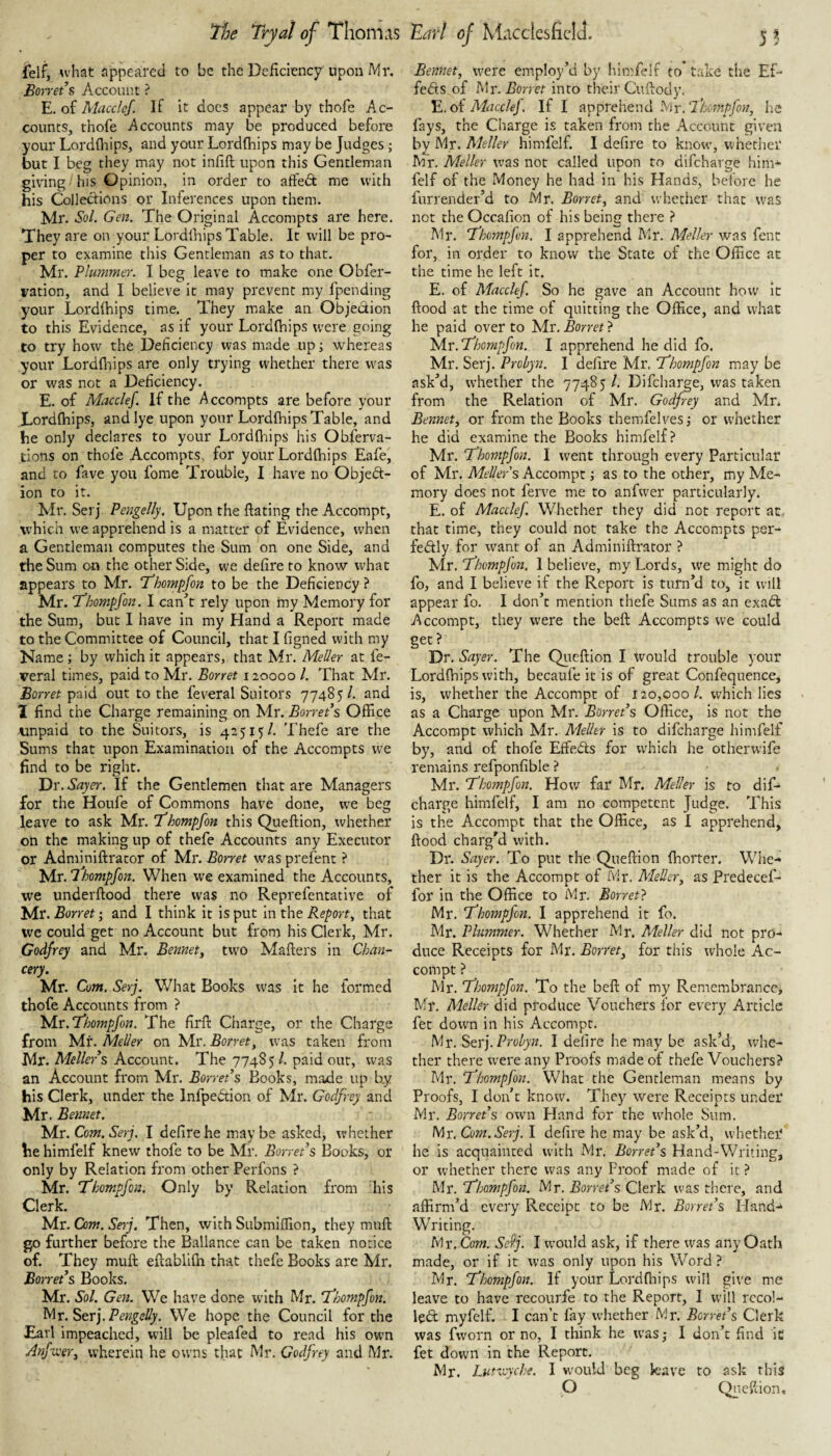 f*elf, u’hat appeared to be the Deficiency upomMr, Borrets Account ? E. of Macclcf. If it docs appear by thofe Ac¬ counts, thofe Accounts may be produced before your Lordfliips, and your Lordfliips may be Judges; but I beg they may not infift upon this Gentleman giving his Opinion, in order to affedt me with his Collections or Inferences upon them. Mr. Sol. Gen. The Original Accompts are here. They are on your LordIhips Table. It will be pro¬ per to examine this Gentleman as to that. Mr. Plummer. I beg leave to make one Obfer- ration, and I believe it may prevent my fpending your Lordihips time. They make an Objedion to this Evidence, as if your Lordlhips were going to try how the Deficiency was made up; whereas your Lordfliips are only trying whether there was or was not a Deficiency. E. of Macclef. If the y'^ccompts are before your Lordfliips, and lye upon your Lordfliips Table, and he only declares to your Lordfliips his Obferva- tiotis on thole Accompts, for your Lordfliips Eafe, and to fave you Ibnie Trouble, I have no Objed¬ ion to it. Mr. Serj Pengelly. Upon the ftating the Acconipt, which we apprehend is a matter of Evidence, when a Gentleman computes the Sum on one Side, and the Sum on the other Side, we defire to know wLat appears to Mr. Thompfon to be the Deficiency ? Mr. Thompfon. I can^’t rely upon my Memory for the Sum, but I have in my Hand a Report made to the Committee of Council, that I figned with my Name; by which it appears, that Mr. Meiler at fe- veral times, paid to Mr. Borret 120000 1. That Mr. Borret paid out to the feveral Suitors 77485/. and I find the Charge remaining on Mr. Borrets Office unpaid to the Suitors, is 42515/. Thefe are the Sums that upon Examination of the Accompts we find to be right. Dr. Sayer, If the Gentlemen that are Managers for the Houfe of Commons have done, we beg leave to ask Mr. Thompfon this Queftion, whether on the making up of thefe Accounts any Executor or Adminiftrator of Mr. Borret was prefent ? 'isA.v.'lhompfon. When we examined the Accounts, we underftood there was no Reprefentative of Mr. Borret; and I think it is put in the Report, that we could get no Account but from his Clerk, Mr. Godfrey and Mr. Bennety two Mafters in Chan¬ cery. Mr. Com. Serj. What Books was it he formed thofe Accounts from ? Islv. Thompfon. The firfl: Charge, or the Charge from Mr. Mel/er on Mr, Borret, was taken from Mr. Metiers Account. The 774S5 /. paid our, was an Account from Mr. BorrePs Books, maxie up by his Clerk, under the Infpedion of Mr. Godfrey and Mr. Bennet. Com. Serj. I defire he maybe asked, whether he himfelf knew thofe to be Mr. Borret s Books, or only by Relation from other Perfons ? Mr. Thompfon. Only by Relation from his Clerk. Mr. Com. Serj. Then, with Submilfion, they mufl: go further before the Ballance can be taken notice of. They muft ellablilh that thefe Books are Mr. BorrePs Books. Mr. Sol. Gen. We have done with Mr. Thompfon. Str).PengeUy. We hope the Council for the Earl impeached, will be pleafed to read his own Anf-ueer, wherein he owns that Mr, Godfrey and Mr. Bennet, were employ’d by himfelf to* take the Ef- feds of Mr. Aoncf into their Cufiody. E. of Macclef. If I apprehend Mr. Thompfon, lie fays, the Charge is taken from the Account given by Mr. Meiler himfelf. I defire to know, whether Mr. Meiler was not called upon to difcharge him* felf of the Money he had in his Hands, before he furrender’d to Mr. Borret, and whether that W’as not the Occafion of his being there ? Mr. Thofnpfon. I apprehend Mr. Metier was fent for, in order to know the State of the Office at the time he left it. E. of Macclef So he gave an Account how it flood at the time of quitting the Office, and what he paid over to Mr, Borret} Mr. Thompfon. I apprehend he did fo, Mr. Serj. Probyn. I defire Mr. Thompfon may be ask’d, whether the 77485 /, Difcharge, was taken from the Relation of Mr. Godfrey and Mr. Bennet, or from the Books themfelves; or whether he did examine the Books himfelf? Mr. Thompfon. I went through every Particular of Mr. Meiler s Accompt; as to the other, my Me¬ mory does not ferve me to anfwer particularly. E, of Macclef Whether they did not report at. that time, they could not take the Accompts per- fedly for w^ant of an Adminiflrator ? \\x .Thompfon. 1 believe, my Lords, we might do fo, and I believe if the Report is turn’d to, it will appear fo. I don’t mention thefe Sums as an exadfe Accompt, they were the beft Accompts we could get? Dr. Sayer. The Qiteflion I would trouble your Lordfliips with, becaufe it is of great Confequence, is, whether the Accompt of 120,000/. which lies as a Charge upon Mr. BorrePs Office, is not the Accompt which Mr. Meiler is to difcharge himfelf by, and of thofe Effeds for which he otherwife remains refponfible ? Mr. Thompfon. How far Mr. Meiler is to dif* charge himfelf, I am no competent Judge. This is the Accompt that the Office, as I apprehend, flood charg’d with. Dr. Sayer. To put the Qiieftion florter. Wlie* ther it is the Accompt of fvir. Meiler, as Predecef- for in the Office to Mr. Borret} Mr. Thompfon. I apprehend it fo. Mr. Plummer. Whether Mr. Meiler did not pro¬ duce Receipts for IVlr. Borret, for this whole Ac¬ compt ? Mr. T/mnpfon. To the beft of my Remcmbrance> Mr. Meiler did produce Vouchers for every Article fet down in his Accompt, Mr. Str).Prolyn. I defire he may be ask’d, whe¬ ther there were any Proofs made of thefe Vouchers? Mr. Thompfon. What the Gentleman means by Proofs, I don’t know. They were Receipts under Mr. BorrePs own Hand for the whole Sum. Mr. Com. Serj. I defire he may be ask’d, whether he is acquainted with Mr. BorrePs Hand-Writing, or whether there was any Proof made of it ? Mr. Thompfon. Mr, BorrePs Clerk was there, and affirm’d every Receipt to be Mr. BorrePs Hand-^ Writing. Mr. Com. SePj. I w'ould ask, if there was any Oath made, or if it was only upon his Word ? Mr. Thompfon. If your Lordfliips will give me leave to have recourfe to the Report, I will rccol- le6t myfelf. I can’t fay whether Mr. BorrePs Clerk was fworn or no, I think he was j I don’t find ic fet down in the Report, Mr. Lutioyche. I wmuld beg k-ave to ask this P C^ieftion,