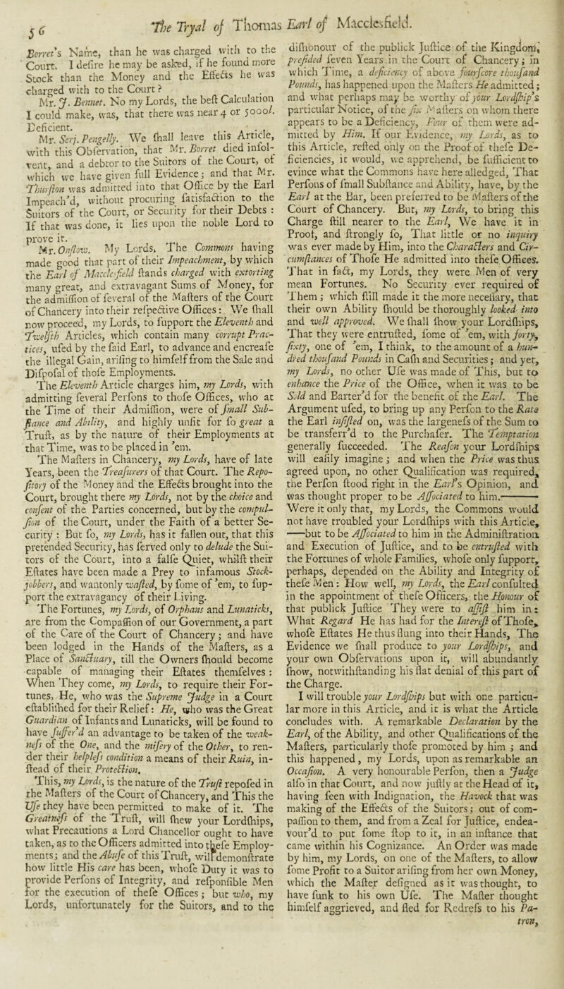 ^ ^ T’he Tryal of Thomas Borrets Name, than he was charged with to the Court. I defire he may be asked, if he found more Stock than the Money and tlie Eftedts he was charged with to the Court ? Mr. j^. Bennet. No my Lords, the beft Calculation I could make, was, that there was near 4 or 5000/. deficient. , . ... Mr. Serj. Pengelly. We (hall leave this Article, with this Obfervation, that Mr. Borret died infol- vent, and a debtor to the Suitors of the Court, of which we have given full Evidencej and that Mr. ^huyjloit was admitted into that Oflice by the Eail Impeached, without procuring fatisfaction to the Suitors of the Court, or Security for their Debts : If that was done, it lies upon the noble Lord to prove it. My Lords, The Commons having made good tiiat part of their Impeachment, by which the Earl of Macclofield ftands charged with extorting many great, and extravagant Sums of Money, for the admhTion of feveral of the Mafters of the Court of Chancery into their refneftive Offices: We (hall now proceed, my Lords, to fupport the Elewnth and Tzoelfth Articles, which contain many corrupt Prac¬ tices, ufed by the faid Earl, to advance and encreafe the illegal Gain, ariling to himfelf from the Sale and Difpofal of thofe Employments. The Article charges him, my Lords, with admitting feveral Perfons to thofe Offices, who at the Time of their Admiffion, were of Jmall Sub- fiance and Ability, and highly unlit for fo great a Truft, as by the nature of their Employments at that Time, was to be placed in ^em. The Mailers in Chancery, my Lords, have of late Years, been the Treafurers of that Court. The Repo- jitory of the Money and the Effefts brought into the Court, brought there my Lords, not by the choice and confent of the Parties concerned, but by the compul- Jion of the Court, under the Faith of a better Se¬ curity : But fo, my Lords, has it fallen out, that this pretended Security, has ferved only to delude the Sui¬ tors of the Court, into a falfe Qiiiet, whilll their Eftates have been made a Prey to infamous Stock- jobbers, and wantonly iva/led, by feme of ’em, to fup¬ port the extravagancy of their Living. The Fortunes, my Lords, of Orphans and Lunaticks, are from the Compaffion of our Government, a part of the Care of the Court of Chancery; and have been lodged in the Hands of the Mailers, as a Place of SanEhiary, till the Owners fliould become capable of managing their Eftates themfelves: When They come, my Lords, to require their For¬ tunes, He, who was the Supreme fudge in a Court eftabliffied for their Relief: He, t«ho was the Great Guardian of Infants and Lunaticks, will be found to have fujfer d an advantage to be taken of the iveak- nefs of the One, and the mifery of the Other, to ren¬ der their helplefs condition a means of their in- Head of their, Protehlion. This, my Lords, is the nature of the Trufi repofed in the Mafters of the Court of Chancery, and This the Vfe they have been permitted to make of it. The Greatnefs of the Truft, will ftiew your Lordlhips, what Precautions a Lord Chancellor ought to have taken, as to the Officers admitted into tb^efe Employ¬ ments; and ihtAbsife of this Truft, wilfdemonftrate how little His care has been, whofe Duty it was to provide Perfons of Integrity, and refponfible Men for the execution of thefe Offices; but luho, my Lords, unfortunately for tlie Suitors, and to the Earl of MftcclcsfielJ. diffibnour of the publick Juftice of the Kingdom^ prefided feven Years in the Court of Chancery; in which Time, a deficiency of above fourfeore thoufand Pounds, has happened upon the Mailers He admitted; and what perhaps may be worthy oiyour LordJhip\ particular Notice, of the fi.x Mailers on whom there appears to be a Deficiency, Pour of them were ad¬ mitted by Him, If our Evidence, my Lords, as to this Article, relied oifty on the Proof of thefe De¬ ficiencies, it would, uc apprehend, befufficientto evince what the Commons have here alledged, That Perfons of fmall Subftance and Ability, have, by the Earl at the Bar, been prelei red to be Mailers of the Court of Chancery. Butj my Lords, to bring this Charge Hill nearer to the Earl, We have it in Proof, and ftrongly fo. That little or no inquiry was ever made by Him, into the CharaSlers and G>- cumftances of Thofe He admitted into thefe Offices. That in fafl, my Lords, they were Men of very mean Fortunes. No Security ever required of 'I hem ; which ftill made it the more necelfary, that their own Ability ffiould be thoroughly looked into and voell appro<ved. Welhall lliow your Lordllfips, That they were cntrulled, fome of ’em, with forty, fixty, one of ’em, I think, to the amount of a hun¬ dred thoufand Pounds in Caflv and Securities; and yet, my Lords, no other Ufe was made of This, but to enhance the Price of the Office, when it w'as to be Sold and Barter’d for the benefit of the Earl. The Argument ufed, to bring up any Perfon to the Rate the Earl infifled on, w'as the largenefs of the Sum to be transferr’d to the Purchafer. Tire ‘Temptation generally fucceeded. The Reafon your Lordlhips will ealily imagine; and when the Price was thus agreed upon, no other Qualification was required, the Perfon ftood right in the EarPs Opinion, and was thought proper to be AJfociated to him.- ■ Were it only that, my Lords, the Commons w^ould not have troubled your Lordlhips with this Article, -but to be AJfociated to him in the Adminiftratioa and Execution of Juftice, and to be entrufied with the Fortunes of whole Families, whofe only fupport, perhaps, depended on the Ability and Integrity of thefe Men: How well, my Lords, the confulted in the appointment of thefe Officers, the Honour of that publick Juftice They were to ajfiji him in: What Regard He has had for the Interefl of Thofe, whofe Eftates He thus flung into their Hands, The Evidence we fiiall produce to your LordJlAps, and your own Obfervations upon it, will abundantly Ihow, notwithftanding his flat denial of this part of the Charge. I will trouble yoZifr Lordfinps but with one particu¬ lar more in this Article, and it is what the Article concludes with. A remarkable Declaration by the Earl, of the Ability, and other Qualifications of the Mafters, particularly thofe promoted by him ; and this happened, my Lords, upon as remarkable an Occafion. A very honourable Perfon, then a fudge alfo in that Court, and now juftly at the Head of it, having feen with Indignation, the Havock that was making of the Effeds of the Suitors •, out of com- paffion to them, and from a Zeal for Juftice, endea¬ vour’d to put fome ftop to it, in an inftance that came within his Cognizance. An Order was made by him, my Lords, on one of the Mafters, to allow fome Profit to a Suitor arifing from her own Money, which the Mafter defigned as it was thought, to have funk to his owm Ufe. The Mafter thought himfelf aggrieved, and fled for Redrefs to his Pa¬ tron,