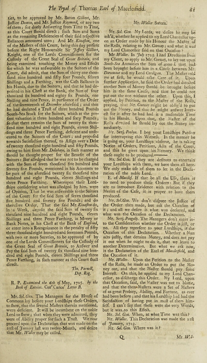 ties, to be approved by Mr. Baron Gilbert, Mr. juftice Denton, and Mr. Juftice Raymond, or any two of them; for cluely Anlvvering from Tim*e to Time, as this Court Ihould dired ; fuch Sum and Sums as the remaining Deficiencies of their faid refpedive Ballances amounted unto ; And Mr. Kinafion, one of the Mafters of this Court, being this day prefent before the Right Honourable Sir Jeffery Gilbert, Knight, one of the Lords Commiflioners for the Cuftody of the Great Seal of Great Britain, and being examined touching the Money and Effeds for which he was anfwerable to the Suitors of the Court, did admit, that the Sum of thirty one thou- fand nine hundred and fifty four Pounds, fifteen Shillings and a Farthing, was the Calh Ballance in his Hands, due to the Suitors; and that he had de- pofited in his Cheft at the Bank, the Sum of four thouiand fix hundred and eighty fix Pounds, one Shilling and nine Pence, in purfuance of the Order of the feventeenth of December aforefaid ; and that he had declared a Truft of three hundred Pounds South-Sea Stock for the Suitors, which at the pre¬ fent valuation is three hundred and fixty Pounds ; fo that there remains the Sum of twenty fix thou- fand nine hundred and eight Pounds, eleven Shil¬ lings and three Pence Farthing, deficient and unfe- cured to the Suitors of the Court; and propofed towards Satisfadlion thereof, to Affign over a Debt of twenty thoufand eight hundred and fifty Pounds, owing to him from Mr. Delahaye, in fuch manner as ihould be thought proper for the Benefit of the Suitors: But alledged that he was not to be charged with the Sum of leven thoufand five hundred and feventy five Pounds, mentioned in his Accounts to be part of the aforefaid twenty fix thoufand nine hundred and eight Pounds, eleven Shillings and three Pence Farthing. Whereupon their Lord- Ihips confidering what was alledged by him, were of Opinion, That he was anfwerable to the Suitors of the Court for the faid Sum of feven thoufand five hundred and feventy five Pounds •, and do therefore Order, That the faid Mr. do, in'a Week, depofit the faid Sum of twenty fix thoufand nine hundred and eight Pounds, eleven Shillings and three Pence Farthing, in Money or Bank Notes, in his Cheft at the Bank of England, or enter into a Recognizance in the penalty of fifty three thoufand eight hundred and feventeen Pounds, with two or more Sureties, to be approved of by one of the Lords Commiflioners for the Cuftody of the Great Seal of Great Britain, to Anfwer and Pay the faid Sum of twenty fix thoufand nine hun¬ dred and eight Pounds, eleven Shillings and three Pence Farthing, in fuch manner as this Court (hall dired. 'Tho. Parnell, Dep, Reg. R. P. Examined the 6th of May, 1725. by the Book of Entries. Cur’Cance’ Letter B. Mr. 50/. Gen. The Managers for the Houfe of Commons lay before your Lordftiips thefe Orders, to (hew, that the feveral Mafters therein mentioned, were deficient. It will be incumbent on the noble Lord to ftiew ,• that when they were admitted, they were of Ability proper for fuch a Truft. We now proceed upon the Declaration that was made on the 2ift of January laft was twelve-Month, and defire that Mr. Waller may be called. Idr. Waller SwornJ Mr. Sol. Gen. My I ords, we defire he may be ask’d, whether he applied to my Lord Chancellor up¬ on an Order made by his Honour the Mafter of the Rolls, relating to Mr. Conxmy ■, and what it was my Lord Cliancellor faid on that Occafion ? Mx Waller. In July 1725. I had Diredions from my Client, to apply to Mr. Comvay, to lay out upon South-Sea Annuities the Sum of 4000 L that had been brought before him in a Caufe between Mr, Daxjenant and my Lord Cardigan. The Mailer told me at firft, he vVould take Care of it. Upon further Application, he faid the Order had direded another Sum of Money ihould be brought before him in the fame Caufe, and that he could not put out the one without the other. Upon this, I applied, by Petition, to the Mafter of the Rolls, praying;, that Mr. Conxmy might be oblig’d to put out the Money, and tlnu he might anfwer Inter- eft for it after he had had it a reafonable Time in his Hands. Upon that, the Mafter of the Rolls directed he ihould lay out the Money im¬ mediately. iMr. Serf Probyn. I beg your Lordihips Pardon for interrupting this Witnefs. In the manner he is going on, your Lordihips obferve, he is taking Notice of Orders, Petitions, Adis of the Court, and this he gives upon his Memory. We think thefe ought to be produced.-- Mr. Sol.Gen. If they are defirous to entertain your Lordihips with them, \ve have them all here. We only make ufe of them to let in the Decla¬ ration of the noble Lord. E. of Macclef. If that be all the Ufe, there is ho need to produce thefe Orders : But if they are to introduce Evidence with relation to the Merits of the Cafe, it is proper to have them produced. My. Sol.Gen. We don’t difpute the Juftice of the Order then made, but ask the Occafion of it; and all we defire is what was declared, and what was the Occafion of the Declaration. Mr. Serj. Pengelly. The Managers don’t enter in¬ to the Confideration whether the Order is juft, or no. All they reprefent to your Lordihips, is the Occafion of this Declaration. VVhether a Man acts juftly, that detains Money, and does not pay it out when he ought to do it, that we leave to another Determination. But what we ask now, is the Declaration of the Earl of Macclesfield, and the Occafion of it. Mr. Waller. Upon the Petition to the Mafter of the Rolls, he made an Order to put the Mo¬ ney out, and that the Mafter ihould pay fome Intereft. On this, he applied to my Lord Chan¬ cellor, to difeharge this Order. My lord, upon that Occafion, faid, the Mafter was not to blame, and that the then*Mafters were a Set of Mafters of as great Probity, Ability, and Fortune, as ever had been before ; and that his Lordfliip had had the Satisfadion of having put in moft of them him- felf. I can’t fay that thefe were the very Words, but it was,.to this Efteft. Mr. Sol. Gen. When, at what Time was thls.> Mr. Waller. This Declaration was made the 21ft of January, 1723. Mr. Sol. Gen. Where was it ? CL Mr. UU-