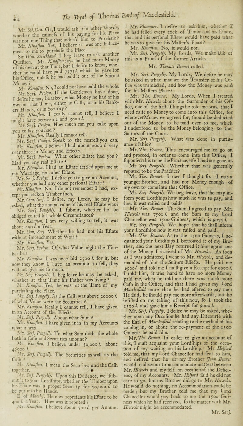 4 The Trjal of Thomas \,\^.Sol.Gen. Or, I would ask it in other Words, whether the eafinefs of his paying for his Place was not one Thing that induc’d him to Purchale . Mr. Kinafion. Yes, I believe it was one Induce¬ ment to me to purchafe the Place. Sir IVm. Strickland. I beg leave to ask another Queftion. Mr. Kinajlon fays he had more Money ^his own at that Time, but I defire to know, whe¬ ther he could have paid 7575/; which he gave for his Office, unlefs he had paid it out of the Suitors Kinajlon. No, I could not have paid the whole. Mr Seri. Prohp. If the Gentlemen have done, T defire he may be asked, what Money he had of his owfat that time, either in Caffi, or in his Bank¬ ers Hands, or in Security ? „ t u ,• Mr. Kinajlon. I really cannot tell, 1 believe 1 might have between 2 and 3000 /. Mr. Serj. Probyn. How much can you take upon you to fay you had ? Jvir. Kinajlon. Really I cannot tell. Mr. Serj. Probyn. Speak to the neareftyou can. Mr. Kinajlon. I believe I had about 2000 1. very near three in Money and EfFeds. Mr. Serj. Probyn. What other Eftate had you ? Had you any real Eftate ? Air. Kinajlon. I had an Eftate fettled upon me at my Marriage, no other Eftate. Mr. Serj. Probyn. I defire you to give an Account, whether you had any other perfonal Eftate ? My. Kinajlon. No, I do not remember I had, ex¬ cept you reckon Timber fuch. Mr. Com. Serj. I defire, my Lord^, he may be asked, what the annual value of his real Eftate was ? Mr. Serj. Pengelly. I fubmit, whether he be obliged to tell his whole Circumftances? Mr. Kinajlon. I am very willing to tell, it was about 400 /. a Year. Mr. Com. Serj. Whether he had not his Eftate without Impeachment of Waft ? Mr. Kinajlon. Yes. Mr. Serj. Probyn. Of what Value might the Tim¬ ber be ? Mr. Kinajlon. I was once bid 2500 /. for it, but now they know I liave an occafion to fell, they will not give me fo much. My. Serj. Pengelly. I beg leave he may be asked, whether at that Time his Father was living ? Mr. Kinajlon. Yes, he was at the Time of my purchafing the Place. Air. Serj. Pengelly. As the Cafh was above 20000 4 of what Value were the Securities ? Mr. Ktnajlon. Really I cannot tell, I have given in an Account of the Effefts. Air. Sejj. Pengelly. About what Sum ? Mr. Kinajlun. I have given it in in my Accounts what it was. AT. Serj. Pengelly. To what Sum doth the whole both in Caffi and Securities amount ? Air. Kin.Jlon, I believe under 50,000/. about 4^000 /. Mr. Serj. Pengelly. The Securities as well as the Caffi ? Mr. Kinajlon. I mean the Securites and the Caffi together. • Ah'. Serj. Pengelly. Upon this Evidence, we fub¬ mit ir to your Lordffiips, whether the Timber upon his Eftate was a proper Security for 50,000 /. to be put into his Hands. E. of MaccleJ. He now reprefents his Eftate to be 400 1. a \car. How was it reputed ? n,r. Kinajlon. I believe about 500/. per Annum. Earl of Macclesfield. WY.Phimmer. I defire to ask him, wherlrer if he had felled every ftick of Timber on hiS Eftate,. that and his perfonal Eftate w'ould have paid what he was to give for his Mafter’s Place ? Mr. Kinajlon. No, it would not, Mr. Serj. Pengelly. My Lords, We make Ufe of this as a Proof of the former Article; Mr. T’homns Eennet called. Mr. Serj. Pengelly. My Lords, We defire he may be asked in what manner the Transfer of his Of¬ fice was tranfafted, and how the Money was paid for his Matters Place ? Mr. T'ho. Bennet. My Lords, When I treated with Mr. Hiccocks about the Surrender of his Of¬ fice, one of the firft Things he told me was, that I need raife no Money to come into this Office, for whateverMoney we agreed for, ffiould be dedufted out of the Money to be paid over to me, which I underftood to be the Money belonging to the Suitors of the Court. Mr. Serj. Pengelly. What was done In purfu- ance of this ? Mr. iJbo. Bennet. This encouraged me to go on and proceed, in order to come into this Office, I fuppofed this to be thePra(3;ice,elfe I had not gone in. Mr. Serj. Pengelly. Whether that was generally reputed to be the Pradtice? Mr. TJho. Bennet. I own I thought fo. I was a younger Brother, and had not Money enough of my own to come into that Office. Mr. Serj. Pengelly. We beg leave, that he may in¬ form your Lordffiips how much he was to pay, and how it was raifed and paid.!* Mr. T'ho. Bennet. The Sum I agreed to pay Mr. Hiccocks was 7500 /. and the Sum to my Lord Chancellor was 1500 Guineas, which 189075/. Mr. Serj. Pengelly. We hope that he ffiall inform your Lordffiips how it was raifed and paid. Mr. T^o. Bennet, As to the 1500 Guineas, I ac¬ quainted your Lordfhips I borrowed it of my Bro¬ ther, and the next Day returned it him again ouc of the Money I received of Mr. Hiccocks. As foon as I was admitted, I went to Mr. Hiccocks^ and de¬ manded of him the Suitors Effeds. He paid me Sy-^ool. and told me I muft give a Receipt for 9000 /. I told him, it was hard to have no more Money paid me, when he told me there was much more Caffi in the Office, and that I had given my Lord Macclesjield more than he had offered to pay me : He faid, he ffiould pay me more afterwards, but he infifted on my taking of this now, fo I took the 1500/. and gave him a Receipt for 900©/. Mr. Serj. Pengelly. I defire he may be asked, whe¬ ther upon any Occafion he had any Difeourfe with the Earl of Macclesfield relating to the method of his coming in, or about the re-payment of the 1500 Guineas he paid him. Mr. T’ho. Bennet. In order to give an account of this, I muft acquaint your Lordffiips of the occa¬ fion of my waiting on his Lordfliip. Mr. Holford told me, that my Lord Chancellor had fent to him, and defired that he or my Brother John Bennet would endeavour to accommodate matters between Mr. Hiccocks and my felf, on occafion of the Defici¬ ency of my Accounts. Mr. Holford laid he did not care to go, bur my Brother did go to Mr. Hiccocks. He would do nothing, no Accommodation could be made ; but my Brother told me that my I ord Chancellor would pay back to me the 1500 Gui¬ neas which he had received, fo the matter with Mr. Hiccocks might be accommodated. Mr. Serj.