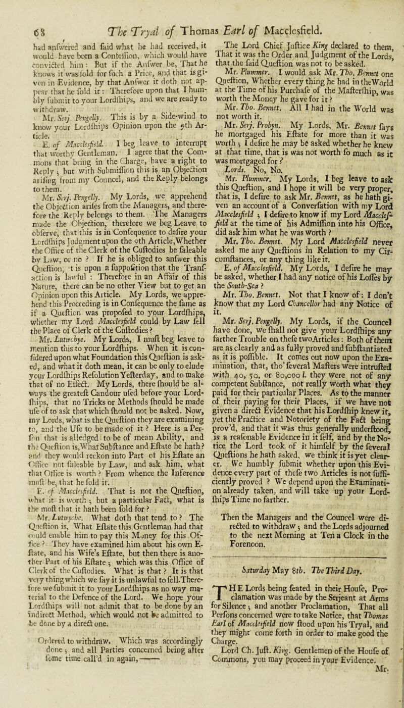 had anfu'crcd and faid what he had received, it would have been a Conteinon, which would have Convicted him ; But if the Anfwer be, That he knows it waslold for fuch a Price, and that isgi* x'cn in Evidence, by that Antwer it doth not ap¬ pear that he fold it: Therefore upon that I hum¬ bly fubmit to your Lordlhips, and we are ready to withdraw. Mr. Serj. Vengeliy. This is by a Side-wind to know your Lordlhips Opinion upon the ^th Ar¬ ticle. E. of M.icdesfeld. I beg leave to interrupt that worthy Gentleman. I agree that the Com¬ mons that bring in the Charge, have a right to Reply ^ but with Submiflion this is an Objection aiillng from my Councel, and the Reply belongs to them. Mr. Serj. Pejigelly. My Lords, we apprehend the Objection ariles from the Managers, and there¬ fore the Reply belongs to them. The Managers made the Objection, therefore we beg Leave to obferve, that this is in Confequence to delire your Lordlhips Judgment upon the 9th Article,Whether the Office of the Clerk of the Cuftodies be faleable by Law, or no ? If he is obliged to anfwer this Qieftion, 'tis upon a fuppofition that the Tranf action is lawful : Therefore in an Affair of this Nature, there can be no other View but to get an Opinion upon this Article. My Lords, we appre¬ hend this Proceeding is in Confequence the fame as if a Queftion was propofed to your Lordfhips, whether my Lord MacclesfieU could by Law fell the Place of Clerk of the Cuftodies ? Mr. Liitvrchye, My Lords, I miift beg leave to mention this to your Lordfhips. When it is con- fidered upon what Foundation this Qiieftion is ask¬ ed, and what it doth mean, it can be only to elude your Lordlhips Refolution Yefterday, and to make that of no ElFed:. My Lords, there fhould be al¬ ways the greateft Candour ufed before your Lord¬ fhips, that no Tricks or Methods Ihould be made ufe of to ask that which Ihould not be asked. Now, my Lords, what is the Queftion they are examining to, and the Ufe to be made of it ? Here is aPer- ff n that is alledged to be of mean Ability, and the Qiicftion is,Wha.tSubftance and Eftate he hath ? aiicl they would reckon into Part of his Eftate an Office not faleable by Law, and ask him, what tliat Oftice is worth ? From whence the Inference mull be, that he fold it. E. of Macckifield. That is not the Queftion, what it is worth ^ but a particular Fadf, what is the moft that it hath been fold for ? Mr.Lutwyche. What doth that tend to? The Queftion is. What Eftate this Gentleman had that could enable him to pay this Money for this Of¬ fice ? They have examined him about his own E- Rate, and his Wife’s Eftate, but then there is ano¬ ther Part of his Eftate •, which was this Office of Clerk of the Cuftodies. What is that ? It is that x^ery thing which we fay it is unlawful to fell.There- fore we fubmit it to your Lordfhips as no way ma¬ terial to the Defence of the Lord. We hope your Lordfhips will not admit that to be done by an indirect Method, which would not W admitted to be done by a direft one. Ordered to withdraw. Which was accordingly done •, and all Parties concerned being after feme time call’d in again,—-— The Lord Chief Juftice King declared to them, That it was the Order and Judgment of the Lords* that the faid Queftion was not to be asked. * Mr. Plummer. I would ask Mr. Tho. Bennet one Queftion, Whether every thing he had in the World at the Time of his Purchafe of the Mafterfhip, was worth the Money he gave for it ? Mr. Tho. Bennet. All I had in the World was not worth it. Mr. Serj. Prohyn. My Lords, Mr. Bemtet fays he mortgaged his Eftate for more than it was worth ; 1 defire he may be asked whether he knew at that time, that is was not worth fo much as it was mortgaged for ? Lords. No, No. Mr. Plmmner. My Lords, I beg leave to ask this Queftion, and I hope it will be very proper, that is, I defire to ask Mr. Bennet, as he hath gi¬ ven an account of a Converfation with my Lord Macclesfield ^ I defire to know if my Lord Macclefi^ field at the time of his Admiflion into his Office, did ask him what he was worth ? Mr. Tho. Bemiet. My Lord Macclesfield never asked me any Queftions in Relation to my Cir- cumftances, or any thing like it. E. of Macclesfield. My Lords, I defire he may be asked, whether ! had any notice of his Lofles by the South-Sea ? Mr. Tho. Bemiet, Not that I know of; I don’t know that my Lord Chancellor had any Notice of it. Mr. Serj. Pengelly. My Lords, if the Councel have done, we fhall not give your Lordfhips any farther Trouble on thefe twoArticles: Both of them are as clearly and as fully proved and fubftantiated as it is poffible. It comes out now upon the Exa¬ mination, that, tho’ feveral Matters were intrufted with 40, 50, or 80,000 1. they were not of any competent Subftance, not really worth what they paid for their particular Places. As to the manner of their paying for their Places, if we have not given a diredf Evidence that his Lordfhip knew it, yet the Pradtice and Notoriety of the Faft being prov’d, and that it was thus generally underftood, is a reafonable Evidence in it felf, and by the No¬ tice the Lord took of it himfelf by the feveral Qiieftlons he hath asked, we think it is yet clear¬ er. lYe humbly fubmit whether upon this Evi¬ dence every part of thefe two Articles is not fuffi- ciently proved ? We depend upon the Examinati¬ on already taken, and will take up your Lord¬ fhips Time no farther. Then the Managers and the Councel were di- reded to withdraw ^ and the Lords adjourned to the next Morning at Ten a Clock in the Forenoon. Saturday May Sth. The Third Day. TH E Lords being feated in their Houfe, Pro¬ clamation was made by the Serjeant at Arms for Silence ^ and another Proclamation, That all Perfons concerned were to take Notice, that Thomas Bari of Macclesfield now flood upon his Tryal, and they might come forth in order to make good the Charge. Lord Ch. Juft. King. Gentlemen of the Houfe of Commons, you may proceed in your Evidence. Mr.