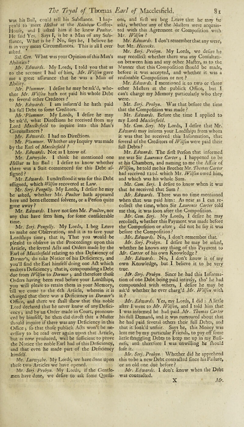 was his Bail, could tell his Subrtance. I hap- pcn’d to meet Helbut at the RainbQiv Coffee- lioufe, and I asked him it’ he knew Poulter. He laid Yes. Says I, is he a Man of any Siib- llancc, What is he ? No, fays he, I believe he is in veiy mean Circumftances. This is alll ever asked. Sol. Gen. W^hat was your Opinion of this Man’s Abilities ? Mr. Edwards. My Lords, I told you that as to the account I had of him, Mr. JVilfon gave me a great alTurance that he was a Man of Ability. Mr. Plummer. I defire he may be ask’d, whe¬ ther Mr. IVilfon hath not paid his whole Debt to teveral other Creditors Mr. Edwards. I am inform’d he hath paid his full Debt to fome Creditors. Mr. 'Plummer. My Lords, I defire he may be ask’d, what Direftions he received from my Lord Macclesfield to inquire into this Man’s Circumftances } Mr. Edwards. I had no Direftions. Mr. Plummer. Whether any Inquiry was made by the Earl of Macclesfield ? Mr. Edwards. Not as I know of. Mr. Lutwyche. I think he mentioned one Helbut as his Bail : I defire to know whether there was a Suit commenced for this Debt af- figned ^ Mr. Edwards. I underftood it was for this Debt afligned, which Wilfion recovered at Law. Mr. Serj. Pengelly. My Lords, I defire he may be asked, whether Mr. Poulter hath appeared here and been efteemed folvent, or a Perfon quite gone away ? Mr. Edwards. I have notfecnMr. Poulter any that have feen him, for fome confiderablc time. Mr. Serj. Pengelly. My Lords, I beg Leave to make one Obfcrvation, and it is to fave your Lordftiips timej that is. That you would be plcafed to obferve in the Proceedings upon this Article, the feveral Ads and Orders made by the Earl of Macclesfield relating to this Defieiency of 'Dormer‘%.^ do take Notice of his Deficiency, and you’ll find the Earl himfelf doing one Ad which makes a Deficiency! that is, compounding a Debt due from iHilfon to Dormer j and therefore thofe Orders having been read before your Lordftiips, vou will pleafe to retain them in your Memory, till we come to the 6th Article, wherein it is charged that there was a Deficiency in Dormer's Office, and there we ftiall ftiew that this noble Lord declared that he never knew of any Defici¬ ency *, and by an Order made in Court, pronoun¬ ced by himfelf, he then did dired that a Mailer ftiould inquire if there was any Deficiency in this Oifice ! fo that thofe publick Ads won’t be ne- cefiary to be read over again upon that Article, but as now produced, will be fufficient to prove the Notice the noble Earl had of this Deficiency, and that even he made part of the Deficiency himfelf. Mr. Lutwyche. My Lords, we have done upon thefe two Articles we have opened. Mr. Serj. Probyn. My Lords, if the Gentle¬ men have done, we defire to ask fome Quelli- ons, and firft we beg Leave that he may be askr, whether any of the Mailers were acquain¬ ted with this Agreement or Compoficion with Mr. JVilfon ? Mr. Edwards. I don’t remember that any were, but Mr. Hiccocks. Mr. Serj. Probyn. My Lords, we defirc he may recoiled whether there was any Confultati- on between him and any other Mailer, as to the Manner that this Compofition ihould be made, before it was accepted, and whether it was a reafonable Compofition or not ^ Mr. Edwards. I mentioned it to t\Vo or three other Mailers at the publick Office, but I can’t charge my Memory particularly who they were. Mr. Serj. Probyn. Was that before the time that the Compofition was made ? Mr. Edwards. Before the time I applied to my Lord Macclesfield. Mr. Com. Serj. My Lords, I defire that Mn' Edwards may inform your Lordftiips from whom it was that he received this Information, that feveral of the Creditors of JVilfion were paid their full Debts ? Mr. Edwards. The firft Perfon that informed me was Sir Laurence Carter j I happened to be at his Chambers, and naming to me the Affair of JVilfion.^ he told me his Brother Mr. Ebomas Carter had received no/, which Mr. JVilfion him, and which was his whole Sum. Mr. Com. Serj. 1 defire to know when it was that he received that Sum ? Mr. Edwards. There was no time mentioned when that was paid him: As near as I can re¬ coiled the time, when Sir Laurence Carter told me this, it was foon after the Compofition. Mr. Com. Serj. My Lords, I defire he may recoiled, whether this Payment was made before the Compofition or after j did not he fay it was before the Compofition ? Mr. Edwards. No, I don’t remember that. Mr. Serj. Probyn. I defire he may be asked, whether he knows any thing of this Payment to Mr. Carter of his own Knowledge ? Mr. Edwards. No, I don’t know it of my own Knowledge, but I believe it to be very true. Serj. Probyn. Since he had this Informa¬ tion of one Debt being paid intirely, tho’ he had compounded with others, I defire he may be ask’d whether he ever charg’d Mr. JJ^ilfon with it.? Mr. Edwards. Yes, my Lords, I did : A little after I went to Mr. JVilfon.^ and I told him that I was informed he had paid Mr. J’homas Carter his full Demand, and it was rumoured about that he had paid feveral others their full Debts, and that it look’d unfair. Says he, this Money was lent me by my particular Friends, to pay off fome little ftraggling Debts to keep me up in my Bufi- nefs, and therefore I was unwilling he ftiould lofe it. Mr. Serj. Probyn. Whether did he apprehend this to be a new Debt contradled fince his Failure, or an old one due before ? Mr. Edwards. I don’t know when the Debt was contrafted.