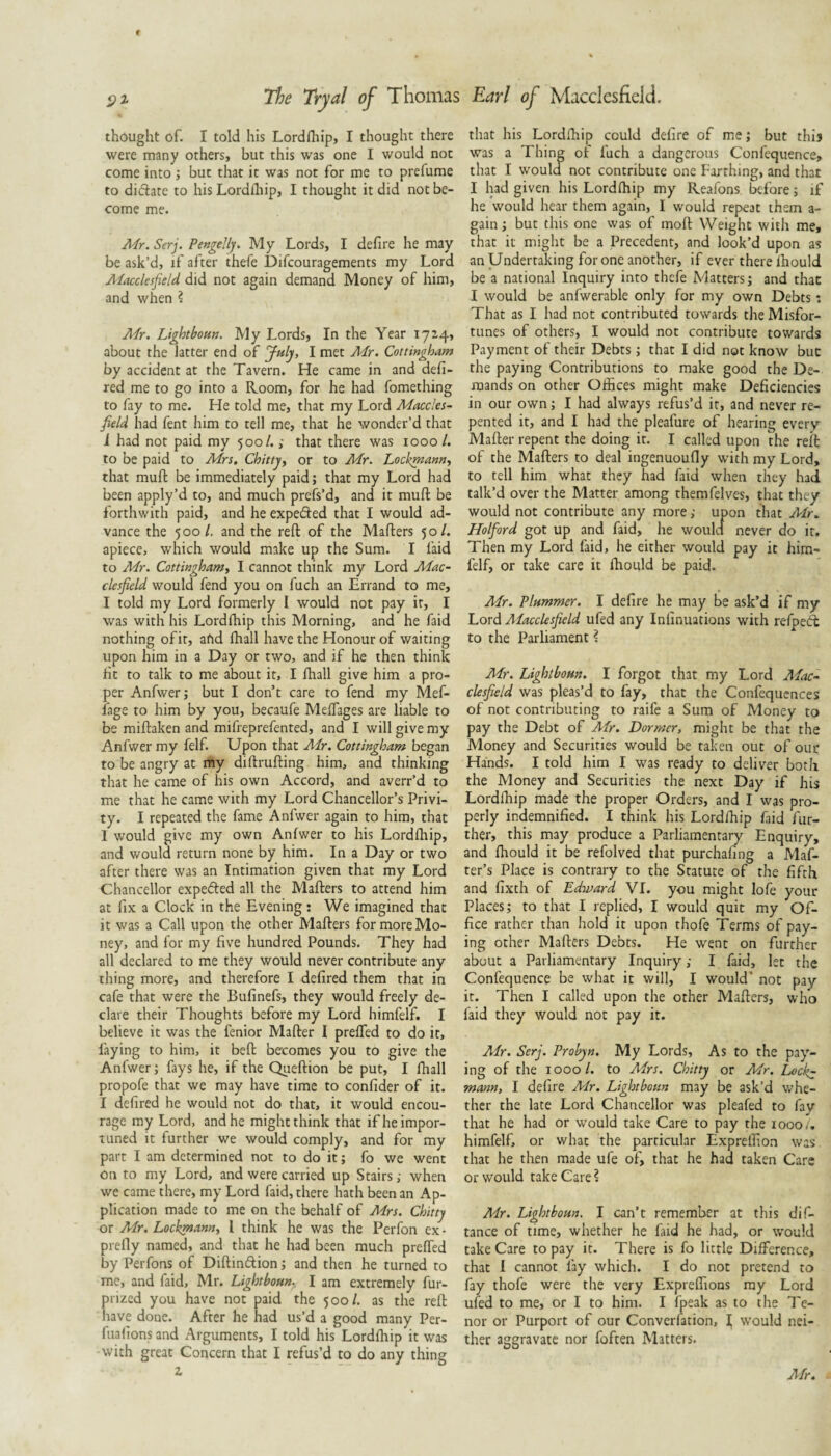 thought of. I told his Lordfhip, I thought there were many others, but this was one I would not come into; but that it was not for me to prefume to difiate to his Lordfliip, I thought it did not be¬ come me. Afr. Serj. PengeJhj. My Lords, I defire he may be ask’d, if after thefe Difcouragements my Lord Alacclesfield did not again demand Money of him, and when ? Mr. Lightbonn. My Lords, In the Year 17^4, about the latter end of July, I met Mr. Cottingham by accident at the Tavern. He came in and defi- red me to go into a Room, for he had fomething to fay to me. He told me, that my Lord Maccles¬ field had fent him to tell me, that he wonder’d that i had not paid my 500/.; that there was 1000 /. to be paid to Mrs. Chitty^ or to Mr. Lockmanni that mull: be immediately paid; that my Lord had been apply’d to, and much prefs’d, and it mull be forthwith paid, and he expeded that I would ad¬ vance the 500/. and the reft of the Mafters 50/. apiece, which would make up the Sum. I laid to Mr. Cottingham^ I cannot think my Lord Mac¬ clesfield would fend you on fuch an Errand to me, I told my Lord formerly 1 would not pay it, I was with his Lordfhip this Morning, and he faid nothing of it, afid fhall have the Honour of waiting upon him in a Day or two, and if he then think fit to talk to me about it, I fhall give him a pro¬ per Anfwerj but I don’t care to fend my Mef- fage to him by you, becaufe Meffages are liable to be miftaken and mifreprefented, and I will give my Anfwer my felf. Upon that Air. Cottingham began to be angry at my diftrufting him, and thinking that he came of his own Accord, and avert’d to me that he came with my Lord Chancellor’s Privi¬ ty. I repeated the fame Anfwer again to him, that 1 would give my own Anfwer to his Lordlhip, and would return none by him. In a Day or two after there was an Intimation given that my Lord Chancellor expefted all the Mafters to attend him at fix a Clock in the Evening; We imagined that it was a Call upon the other Mafters for more Mo¬ ney, and for my five hundred Pounds. They had all declared to me they would never contribute any thing more, and therefore I defired them that in cafe that were the Bufinefs, they would freely de¬ clare their Thoughts before my Lord himfelf. I believe it was the fenior Mafter I preffed to do it, faying to him, it beft becomes you to give the Anfwer; fays he, if the Qiieftion be put, I fhall propofe that we may have time to confider of it. I defired he would not do that, it would encou¬ rage ray Lord, and he might think that if he impor¬ tuned it further we would comply, and for my part I am determined not to do it; fo we went on to my Lord, and were carried up Stairs; when we came there, my Lord faid, there hath been an Ap¬ plication made to me on the behalf of Mrs. Chitty or Air. Lockmannt I think he was the Perfon ex - prefly named, and that he had been much prelfed by Perfons of Diftinftion; and then he turned to me, and faid, Mr. Lightboun. I am extremely fur- prized you have not paid the 500/. as the reft nave done. After he nad us’d a good many Per- fuafions and Arguments, I told his Lordfhip it was with great Concern that I refus’d to do any thing 2, that his Lordfhip could defire of me; but this was a Thine of fuch a dangerous Confcquence, that I W'ould not contribute one Farthing, and that I had given his Lordfhip my Reafons before; if he would hear them again, I would repeat them a- gain; but this one was of moft Weight with me, that it might be a Precedent, and look’d upon as an Undertaking for one another, if ever there Ihould be a national Inquiry into thefe Matters; and that I would be anfwerable only for my own Debts: That as I had not contributed towards the Misfor¬ tunes of others, I would not contribute towards Payment of their Debts; that I did not know but the paying Contributions to make good the De¬ mands on other Offices might make Deficiencies in our own; I had always refus’d it, and never re¬ pented it, and I had the pleafure of hearing every Mafter repent the doing it. I called upon the reft of the Mafters to deal ingenuoufly with my Lord, to tell him what they had faid when they had talk’d over the Matter among themfelves, that they would not contribute any more; upon that Mr. Holford got up and faid, he would never do it. Then my Lord faid, he either would pay it him¬ felf, or take care it fhould be paid. Mr. Plummer. I defire he may be ask’d if my Lord Aiacclesfield ufed any Infinuations with refpeeft to the Parliament ? Mr. Lightbom. I forgot that my Lord Aiac¬ clesfield was pleas’d to fay, that the Confequcnces of not contributing to raife a Sum of Money to pay the Debt of Air. Dormer, might be that the Money and Securities would be taken out of our Hands. I told him I was ready to deliver both the Money and Securities the next Day if his Lordffiip made the proper Orders, and I was pro¬ perly indemnified. I think his Lordffiip faid fur¬ ther, this may produce a Parliamentary Enquiry, and ffiould it be refolved that purchafing a Maf- ter’s Place is contrary to the Statute of the fifth and fixth of Edmard VI. you might lofe your Places; to that I replied, I would quit my Of¬ fice rather than hold it upon thofe Terms of pay¬ ing other Mafters Debts. He went on further about a Parliamentary Inquiry; I faid, let the Confequence be what it will, I would’ not pay it. Then I called upon the other Mafters, who faid they would not pay it. Air. Serj. Probyn. My Lords, As to the pay¬ ing of the 1000/. to Mrs. Chitty or Mr. Lock^ mann, I defire Mr. Lightbotm may be ask’d whe¬ ther the late Lord Chancellor was pleafed to fay that he had or would take Care to pay the 1000/, himfelf, or what the particular Expreffion was that he then made ufe of, that he had taken Care or would take Care? Air. Lightbom. I can’t remember at this dif- tance of time, whether he faid he had, or svould take Care to pay it. There is fo little Difference, that I cannot fay which. I do not pretend to fay thofe were the very Expreffions ray Lord ufed to me, or I to him. I ffieak as to the Te¬ nor or Purport of our Converfation, I would nei¬ ther aggravate nor foften Matters. Mr.