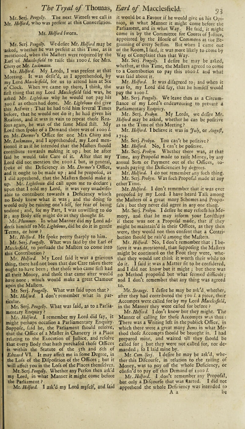 Ml*. Ser). Pengelly. The next Witnefs we call is Mr, Holford, who was prcfenc ac this Converfation. Mr. Holford fworn. Mr. Serj. Pengelly. We defire Mr. Holford may be asked, whether he was prefent at this Time, as is mentioned, when the Mailers were required by the Earl of Macclesfield to raife this looo /. for Mrs. Chitty or Mr. Lockmann. Mr. Holford. My Lords, I was prefent at that Meeting. It was defir’d, as I apprehended, by my Lord Macclesfield^ for us to attend him at Six o Clock. When we came up there, I think, the firft thing that my Lord Macclesfield faid was, he asked Mr. LlghtLun why he would not pay his 500 /. as others had done. Mr. Lightboun did give this Anfwer : That he had told him feveral Times before, that he would not do itj he had given his Reafons, and it was in vain to repeat thofe Rea- fons again, he was of the fame Mind flill. My Lord then fpoke of a Demand there was of 1000 /. on Mr. Dormer^ Office for one Mrs. Chitty and Mr. Lockmann^ and I apprehended, my Lord men¬ tioned it as if he intended that the Mailers fliould contribute towards making it up; but he after faid he would take Care of it. After that my Lord did not mention the 1000 /. but, in general, fpoke of the Deficiency in Mr. Dormers Office, and it ought to be made up ; and he propofed, as 1 did apprehend, that the Mailers Ihould make it up. Mr. Lightboun did call upon me to declare ; upon that I told my Lord, it was very unadvife- able to contribute towards a Deficiency which no Body knew what it was ,* and the doing fo would only be ruining one’s felf, for fear of being undone; and, for my Part, I was unwilling to do it any Body elfe might do as they thought fit. yir. Plummer. In what Manner did my Lord ad- drefs himlelf toMx. Lightbounhe do it in gentle Terms, or how ? Mr. Holford. He fpoke pretty lharply to him. Mr. Serj. Pengelly. What was faid by the Earl of Macclesfield, to perfuade the Mailers to come into this Contribution ? Mr. Holford. My Lord faid it was a grievous thing, there had not been that due Care taken there ought to have been ; that thofe who came firll had all their Money, and thofe that came after would have none ; which would make a great Clamour upon the Mailers. Mr. Serj. Pengelly. What was faid upon that ? Mr. Holford. I don’t remember what in par¬ ticular. Mr. ^QX).PengeUy. What was faid, as to a Parlia¬ mentary Enquiry ? Mr. Holford. I remember my Lord did fay,^ it might perhaps occafion a Parliamentary Enquiry. Suppofe, faid he, the Parliament fhould refolve, that the Office of a Mailer in Chancery is a Place relating to the Execution of Jullice, and refolve that every Body that hath purchafed thofe Offices is within the Statute of the yth and dth of Edward VI. It may affedl me in fome Degree, in the Lofs of the Difpofition of the Offices ; but it will alfedl you in the Lofs of the Places themfelves. Mr. Stx].Pengelly. Whether anyPerfon then ask’d my Lord, in what Manner it might come before the Parliament ? Mr. Holford. I ask’d my Lord my felf, and faid it would be a Favour if he would give us his Opi¬ nion, in what Manner it might come before the Parliament, and in what Way. He faid, it might come in by the Committee for Courts of Jollice, appointed by the Houfe of Commons at tne Be- ginnning of every Seffion. But when I came out of the Room,l faid, it was more likely to come by Way ot Complaint than that Way. Mr. Serj. Pengelly. I defire he may be asked, whether, at this Time, the Mailers agreed to come to a Contribution to pay this lOoo 1. and what was faid about it. Mr. Holford. It was difagreed to; and when it was fo, my Lord did fay, that he himfelf would pay the looo 1. Mr. Stx). Pengelly. We leave that as a Circum- llance of my Lord’s endeavouring to prevent a Parliamentary Enquiry. Mr. Serj. Probyn. My Lords, we defire Mr. Holford may be asked, whether he can be pofitive as to the Time of this Meeting ? Mr. Holford. I believe it was in fuly, or Jugufi, 1724. Mr. Sexj.Probyn. You can’t be pofitive? Mr. Holford. No, I can’t be pofitive. Mr. Serj. Whether there was, at that Time, any Propofal made to raife Money, by any annual Sum or Payment out of the Offices, to¬ wards paying the Deficiencies by degrees. Mr. Holford. 1 do not remember any fuch thing. Mr. Serj. Probyn. Was fuch Propofal made at any otherTime. yix. Holford. I don’t remember that it was ever propofed by my Lord. I have heard Talk among the Mailers of a great many Schemes and Propo- fals ; but they never did agree in any one thing. Mr. Serj. Probyn. I defire he may refrelh his Me¬ mory, and that he may inform your Lordlhips if there was not a Propofal made, that if they might be maintain’d in their Offices, as they then were, they would not then confent that a Contri¬ bution Ihould be rais’d among the Mailers. Mr. Holford. No, I don’t remember that ; I be¬ lieve it was mentioned, that fuppofing the Mailers might be continued on the Foot they were, whe¬ ther they would not think it worth their while to do it. I faid it was a Matter fit to be confidered, and I did not know but it might ; but there was no Method propofed but what feemed difficult; and I don’t remember that any thing was agreed to. Mr. Strange. I defire he may be ask’d, whether, after they had contributed the 500 /. a piece, their Accompts were called for by my Lord Macclesfield, in the Manner they were called for before ? yix. Holford. I don’t know but they might. The Manner of calling for thofe Accompts wus thus: There was a Writing left in thepublick Office, in which there were a great many Items in what Me¬ thod thofe Accompts Ihould be brought in. I had prepared mine, and waited till they Ihould be called for ; but they were not called for, nor de¬ manded ; fo I laid mine by. Mr. Com. Serj. I delire he may be ask’d, whe¬ ther this Difeourfe, in relation to the railing of Money, was to pay off the whole Deficiency, or confin’d to pay off this Demand of 1000 /. Mr. Holford. I don’t remember any Propofal, but only a Difeourfe that was Iftarted. ^ I did not apprehend the whole Deficiency was intended to A a be