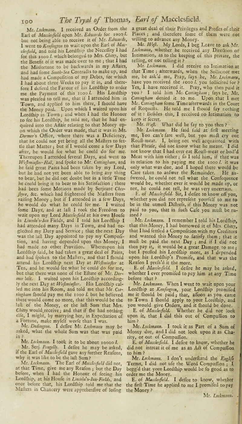 Mr. Lochnann, I received an Order from the Earl of Macdeijield Mr. Edwards for looo/. but not being able to receive it of Mr. Edwardsy I went to Kenjitigtcn to wait upon the Earl ot Mac- clesfield, and told his Lordlliip the Neceffity 1 had for this looo /. which belonged to Mrs. Chittyy but the Benefit of it was made over to me j that I had the Misfortune to be backwards in ray Affairs, and had fome Sotitb-Sea Contrails to make up, and had made a Compofition of my Debts, for which I had about three Weeks to pay it in, and there¬ fore I defircd the Favour of his Lordfhip to order me the Payment of this looo /. His Lordfhip was pleafed to tell me, that if I attended him in Town, and applied to him there, I fhould have the Money paid. Upon which 1 waited upon his Lordfhip in Town ,• and when 1 had the Honour to fee his Lordfhip, he told me, that he had en¬ quired into the Affair relating to that Money up¬ on which the Order was made, that it was in Mr. Dormers Office, where there was a Deficiency, that he could not yet bring all the Mailers to fet¬ tle that Matter; but if I would come a few Days after, he would fee what he could do for me. Thereupon I attended feveral Days, and went to lEeflminfter-Hall, and fpoke to Mr. Cottingham, and he laid great Pains had been taken by my Lord, but he had not yet been able to bring any thing to bear, but he did not doubt but in a little Time he could bring it to bear to his Satisfaftion ; there had been fome Motions made by Serjeant Ches~ jhyre, dec. which had frightened the Mailers from railing Money ; but if I attended in a few Days, he would do what he could for me. I waited Ibme Days', and at lafl I took the Freedom to wait upon my Lord Macclesfield at his own Houfe in Lincoln s~lnn Fields, and I told his Lordfhip I had attended many Days in Town, and had ne- glefted my Duty and Service; that the next Day was the lafl Day appointed to pay my Compofi¬ tion, and having depended upon this Money, I had made no other Provifion. Whereupon his Lordfhip faid, he had taken a great deal of Pains, and had fpoken to the Maflers, and that I fliould attend his Lordfhip next Day at Wepninfier at Ten, and he would fee what he could do for me, but that there was none of the Eflate of Mr. Dor- mer left. I waited upon his Lordfhip according¬ ly the next Day at IVeflmmfter. His Lordfhip cal¬ led me into his Room, and told me that Mr. Cot- tingham fhould pay me the looo /. but he believed there would come no more, that this would be the lafl of the Money, or the lafl Sum that Mrs. Chitty wouldjeceive; and that if fhe had nothing elfe, I might, by marrying her, in Expedation of a Fortune, make myfelf worfe than I was. Mr. Dodington. I defire Mr. Lockmann may be asked, what the whole Sum was that was paid in ? Mr. Lockmann. I took it to be about loooo 1. Mr. Serj. Pengelly. I defire he may be asked, if the Earl of Macclesfield gave any further Reafons, why it was like to be the lafl Sum ? Mr. Lockmann. The Earl of Macclesfield did not, at that Time, give me any Reafon ; but the Day before, when I had the Honour of feeing his Lordfhip, at his Houfe in Lincoln s-lnn-Fields, and once before that, his Lordfliip told me that the Maflers in Chancery were apprehenfive of lofing a great deal of their Privileges and Profits of their Places ; and therefore fome of them were not willing to advance any Money. Mr. IVefl. My Lords, I beg Leave to ask Mr. LockmanUy whether he received any Direction or Intimation, as to the keeping of this private, the telling, or not telling it ? Mr. Lockmann. 1 did receive no Intimation at that Time ; afterwards, when the Sollicitor met me, he ask’d me. Pray, fays he, Isilx. Lockmanny have you received the looo /. you follicited for ? Yes, I have received it. Pray, who then paid it you ? I told him Mr. Cottingham ; fays he, Mr. Cottingham denied it to me. Upon that I met Mr. Cottingham fome Time afterwards in the Court of Requefls. He told me I fhould fay nothing of it : Befides this, 1 received no Intimation to keep it fecret. Mr. kk'eft. What did he fay to you then ? • Mr. Lockmann. He faid faid at firft meeting me. You can’t fare well, but you mull cry out Roafl-meat. I, being not well acquainted with that Phrafe, did not know what he meant. I did not know that I had ever eat Roafl-meat or boil’d Meat with him either; fo I told him, if that was in relation to his paying me the loool. it was only what was due, and I hoped there would be Care taken to anfwer the Remainder. Fle an- fwered, he could not tell what the Confequence would be, whether ever it would be made up, or not, he could not tell, he was very uncertain. F. of Macclesfield. Sir, I defire to know off you, whether you did not reprefeht yourfelf to me to be in the utmofl Diflrefs, if this Money was not paid to you, that in fuch Cafe you mufl be ru¬ ined ? Mr. Lockmann. I remember I told hi.s Lordfhip, that this Money, I had borrowed it of Mrs. Chittyy that I had fettled a Compofition with my Creditors and wanted this Money to fatisfy them; that it mufl be paid the next Day ; and if I did not then pay it, it would be a great Damage to me ; but I preffed his Lordfliip more, as I depended upon his Lordfhip’s Promife, and that was the Reafon I prefs’d it the more. E. of Macclesfield. I defire he may be asked, whether I ever promifed to pay him at any Time before that ? Mr. Lockmann. When I went to wait upon your Lordfliip at Kenfingtouy your Lordfhip promifed me it fhould be paid j that, affoon as you came to Town I fhould apply to your Lordfliip, and you would give Orders, and it fhould be done. E. of Macclesfield. Whether he did not look upon it, that I did this out of Compaffion to him ? Mr. Lockmann. I took it as Part of a Sura of Money due, and I did not look upon it as Cha¬ rity, or out of Compaffion. E. of Macclesfield. I defire to know, whether he did not intreat it of me as an A6l of Compaffion to him ? Mr. Lockmann. I don’t underfland the Englijfj , Terms, I did not ufe the Word Compaffion ; I begg’d that your Lordfhip would be fo good as to order me the Money. E. of Macclesfield. I defire to know, whether the firfl Time he applied to me I promifed to pay the Money ? Mr. Lockmann. .