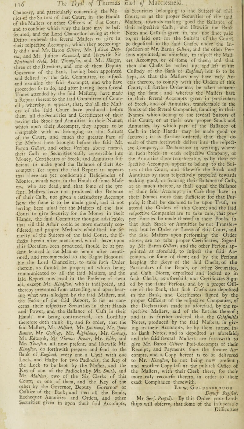 Chancery, and particularly concerning the Mo¬ nies «f the Suitors of that Court, in the Hands of the Mailers or other Officers of that Court, and to confider which way the fame may be bed fecured; and the Lord Chancellor having at their Deiire ordered the feveral Mailers to give in their refpedive Accompts, which they according¬ ly did ; and Mr. Baron Gilberty Mr. Juilice iotty and Mr. Juilice Raymomly and likewife Sir ■Nathaniel Gold, Mr. thompfon, and Mr. HangeVy three of the Diredors, and one of them Deputy Governor of the Bank, having been appointed and deiired by the laid Committee, to infped and examine the faid Accompts, and who have proceeded fo to do, and after having been feveral 'I'imes attended by the faid Mailers, have made a Report thereof to the laid Committee of Coun¬ cil 5 whereby, it appears, that, tho’all the Mail¬ ers of the faid Court have produced before them all the Securities and Certificates of their having the Stock and Annuities in their Names; which upon their Accompts, they appear to be chargeable with as belonging to the Suitors of the Court, and much the greater Part of the Mailers have brought before the faid Mr. Baron Gilbert, and other Perfons above named, their Cafli or Securities ealily convertible into Money, Certificates of Stock, and Annuities fuf- ficient to make good the Ballance of their Ac¬ compts ; Yet upon the faid Report it appears that there are yet confiderablc Deficiencies of Monies, which were in the Hands of fome Mail¬ ers, who are dead; and that feme of the pre- fent Mailers have not produced the Ballance of their Cafh, nor given a fatisfadory Accompt how the fame is to be made good, and it not having been ufual for the Mailers of the faid Court to give Security for the Money in their Hands, the faid Committee thought advifeable, that till this Affair could be more maturely con- iidered, and proper Methods eilablifiled for fe- curity of the Suitors of the faid Court, the E- ffeds herein after mentioned, which have upon this Occafion been produced, fliould be at pre- fent iecured in the Manner herein after menti¬ oned, and recommended to the Right Honoura¬ ble the Lord Chancellor, to take fuch Order therein, as lliould be proper; all which being communicated to all the faid Mailers, and the faid Report now read in the Prefence of them all, except Mr. Kinafion, who is indifpofed, and thereby prevented from attending; and upon hear¬ ing what was alledged by the fiiid Mailers, and the Fads of the faid Report, fo far as con¬ cerns their refpedive Securities in their Hands and Power, and the Ballance of Calli in their Hands not being controverted, his Lordfliip therefore doth think fit, and fo order, that the faid Mailers, Mr. Halford, Mr. Lonjibond, Mr. yohn Bennet, Mr Godfrey, Mr. Lightboun, Mr. Cnnvoay, Mr. Edwards, Mr. T’homas Bennet, Mr. Elde, and Mr. 'fhurfti»y all now prefent, and likewife Mr. Kinafion, do forthwith prepare and fend to the Bank of England, every one a Cheil with one Lock, and Hafps for two Padlocks; the Key of the Lock to be kept by the Mailer, and the Is-cy of one of the Padlocks by Mr. Smith, and Mr. Malthiis, two of the Six Clerks of this Court, or one of them, and the Key of the other by the Governor, Deputy Governor' or Cafhire of the Bank; and that all the Bonds, Exchequer Annuities and Orders, and other Securities given in upon their faid Accompts, as Securities belonging to the SiiitorS of this Court, or as the proper Securities of the laid Mailers, towards making good the Ballance of their refpedive Calh; and likewife the Bank Notes and Calh fo given ih, and not lince paid to, or laid out for the Suitors of the Court; be depoiited in the faid Cheils, under the In- fpedtion of Mr. Baron Gilbert, and the other Per¬ fons appointed, as aforefiiid, to infped the Mail¬ ers Accompts, or of fome of them; and that then the Cheils be locked up, and left in the Cuilody of the Bank of England, but fo to be kept, as that the Maflers may have eafy Ac- cefs thereto, to comply with the Orders of this Court, till further Order may be taken concern¬ ing the fame ; and whereas the Maflers have in their feveral Accompts given in particulars of Stock, and of Annuities, transferrable in the Books of the feveral Companies, Handing in their Names, which belong to the feveral Suitors of this Court, or as their owm proper Stock and Annuities, by which part of the Ballance of Caili in their Hands may be made good or fecured ; it is further ordered, that they do each of them forthwith deliver into the refped- ive Company, a Declaration in writing, where¬ in inch Stock in each refpedive Company, or the Annuities there transferrable, as by their re- fpedtive Accompts, appear to belong to the Sui¬ tors ot the Court, and likewife the Stock and Annuities by them refpedively propofed towards making good, or lecuring their Ballance of Cafh, or fo much thereof, as fliall equal the Ballance of their faid Accompt ; in Cafe they have in their Names more than fuiEcient for that Pur- pofe, it fhall be declared to be upon Truil, to attend the Orders of this Court; and the faid refpedive Companies are to take care, that pro¬ per Entries be made thereof in their Books, fo that fuch Stock or Annuities be not Transfer¬ red, but by Order or Leave of this Court, and the faid Mailers upon performing the Order above, are to take proper Certificates, Signed by Mr Baron Gilbert^ and the other Perfons ap¬ pointed as aforefaid, to infpeft the faid Ac¬ compts, or fome of them; and by the Perfons keeping the Keys of the faid Cheils, of the Particulars of the Bonds, or other Securities, and Cafh Notes, depofited and locked up in fuch Cheils, as aforefaid, and Certificates Sign¬ ed by the fame Perfons, and by a proper Offi¬ cer of the Bank, that fuch Cheils are depofited in the Bank, and Certificates figned by the proper Officers of the refpedlive Companies, of the Declarations made as aforefaid, by the re- fpeftive Mailers, and of the Entries thereof; and it is further ordered that the Goldfmiths Notes, produced by the faid Mailers, in giv¬ ing in their Accompts, be by them turned in¬ to Bank Notes, and fo depofited as aforefaid; and the faid feveral Mailers are forthwith to give Mr. Baron Gilbert PolTAccompts of their Receipt, and Payments fince the former Ac¬ compts, and a Copy hereof is to be delivered to Mr. Kinafion, he not being now prefent ; and another Copy left at the publick Office of the Mailers, xvith their Clerk there, for their more ealy rccourfe thereto, in order to their exadl Compliance therewith. Edw. Goldesbrough Deputy Regffier. Mr. Serj. Pengelly. By this Order your L''rJ' Ibips will obferre, that fome of the infuuera'o e Difficmiics