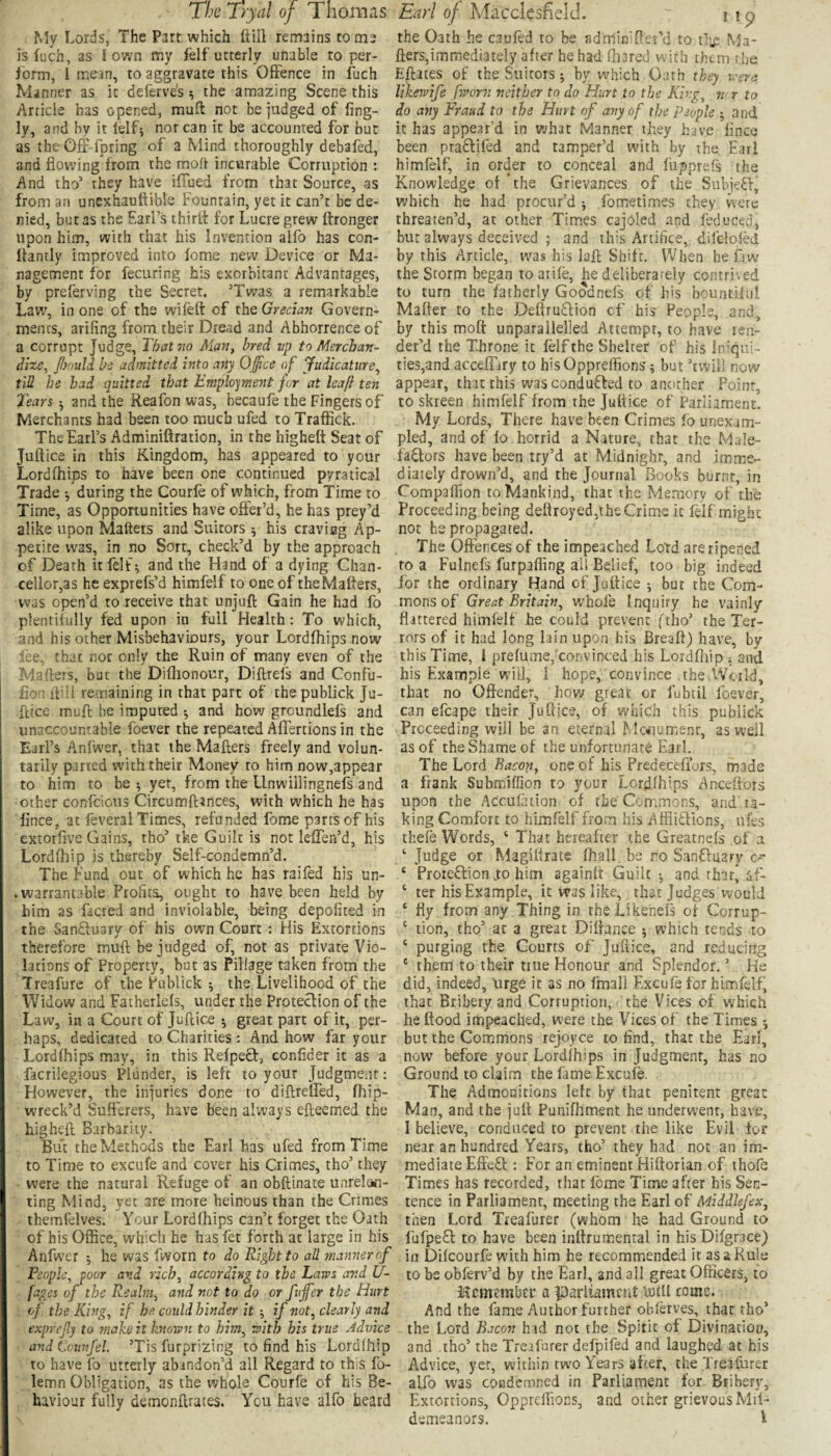 My Lords, The Part which (till remains to m3 is fuch, as I own my fdf utterly unable to per¬ form, i mean, to aggravate this Offence in fuch Manner as it deferves ^ the amazing Scene this Article has opened, muft not be judged of fing- ly, and by it lelf; nor can it be accounted for but as the Ofi'-fpring of a Mind thoroughly debafed, and flowing from the moft incurable Corruption : And tho’ they have ifiued from that Source, as from an unexhauttible Fountain, yet it can’t be de¬ nied, but as the Earl’s thirlt for Lucre grew ihonger upon him, with that his Invention alfo has con- Itantly improved into fome new Device or Ma¬ nagement for fecuring his exorbitant Advantages, by preferving the Secret. ’Twas a remarkable Law, in one of the wiftfl: of the Grecian Govern¬ ments, arifing from their Dread and Abhorrence of a corrupt Judge, That no Man, bred vp to Merchan¬ dize, fiould be admitted into any Office of Judicature, till he had quitted that Employment for at leaft ten 7ears and the Reafon was, becaufe the Fingers of Merchants had been too much ufed to Traffick. The Earl’s Adminiftration, in the higheft Seat of Juftice in this Kingdom, has appeared to your Lordfhips to have been one continued pyratical Trade •, during the Courfe of which, from Time to Time, as Opportunities have offer’d, he has prey’d alike upon Maftets and Suitors 5 his cravieg Ap¬ petite was, in no Sort, check’d by the approach of Death it felt^ and the Hand of a dying Chan¬ cellor,as he expiefs’d himfelf to one of the Maftets, was open’d to receive that unjuft Gain he had fo plentilully fed upon in full Health: To which, and his other Misbehaviours, your Lordfhips now lee, that not only the Ruin of many even of the Mafters, bur the Diftionour, Diflrefs and Confu- fion ftiii remaining in that part of thepublick Ju- flice muft be imputed ^ and how groundlefs and unaccountable foever the repeated Affertions in the Earl’s Anfwer, that the Mailers freely and volun¬ tarily parted with their Money ro him now,appear to him to be •, yet, from the Llnwillingnefs and other confeious Circumfttnees, with which he has lince, at feveral Times, refunded fome parts of his extorfive Gains, tho’ tke Guilt is not leffen’d, his Lordihip is thereby Self-condcmn’d. The Fund out of which he has raifed his un- . warrantable Profits, ought to have been held by him as facred and inviolable, being depofited in the SanEluary of his own Court : His Extortions therefore muft be judged of, not as private Vio¬ lations of Property, but as Pillage taken from the Treafure of the Publick j the Livelihood of the Widow and Fatherlels, under the Proteclion of the Law, in a Court of Juftice •, great part of it, per¬ haps, dedicated to Charities: And how far your Lordfhips may, in this RelpeQ:, confider it as a facrilegious Plunder, is left to your Judgment: However, the injuries done to diftreffed, fliip- wreck’d Sufferers, have been always efteemed the higheft Barbarity. But the Methods the Earl has ufed from Time to Time to excufe and cover his Crimes, tho’ they were the natural Refuge of an obftinate unrelcMi- ting Mind, yet are more heinous than the Crimes themlelves. Your Lordfhips can’t forget the Oath of his Office, which he has fet forth at large in his Anfwer j he was fworn to do Right to all manner of People, foor and rich, according to the Laws and U- fages of the Realm, and not to do or fuffier the Hurt of the King, if he could hinder it if not, clearly and exprefy to ffiake it hiown to him, with his true Advice and Ccunfel. ’Tis furprizing to find his Lordfhip to have fo utterly abandon’d all Regard to this fo- lemn Obligation, as the whole Courfe of his Be¬ haviour fully demonftrates. You have alfo heard the Oath he caufed to be adminiftei’d to tli^ Ma¬ fters,immediately after he had fhared with them rfie Eftates of the Suitors; by which Oath they were Ukejvife fworn neither to do Hurt to the King, n<r to do any Fraud to the Hurt of ayiy of the People ; and it has appe.n’d in what Manner they have fince been pra£lifed and tamper’d with by the Earl himfelf, in order to conceal and fupprefs the Knowledge of ’the Grievances of the SubjeEl^ which he had procur’d j fometimes they were threaten’d, at other Times cajoled and feduced, but always deceived ; and this Artifice, difclolM by this Article, was his laft Shift. When he faw the Storm began toatife, he deliberately contrived to turn the fatherly Goodnefs of his bountiful Matter to the Deftru£lion cf his People, and, by this moft unparallelled Attempt, to have ten¬ der’d the Throne it felfthe Shelter of his Iniqui- ties,and acceffary to hisOppreflions j but ’twill now appear, that this was conduced to another Point, to skreen himfelf from the Juftice of Parliament. My Lords, There have been Crimes fo unexam¬ pled, and of lo horrid a Nature, that the Male¬ factors have been try’d at Midnight, and imme¬ diately drown’d, and the Journal Books burnt, in Compaffion to Mankind, that the Memory of the Proceeding being deftroyed,the Crime it felf might not be propagated. The Offences of the impeached Lord are ripened to a Fulnefs furpafling all Belief, too big indeed for the ordinary Hand of Juftice ; but the Com¬ mons of Great Britain, whofe Inquiry he vainly flittered himfelf he could prevent ftho’ the Ter¬ rors of it had long lain upon his Breaft) have, by this Time, 1 prefumej'convinced his Lordfliip : and his Example will, 1 hope, convince the World, that no Offender, hovy great or fubtil foever, can efcape their Juftice, of which this publick Proceeding will be an eternal Mc^iumenr, as well as of the Shame of the unfortunate Earl. The Lord Bacon, one of his Predecefiurs, made a frank Submiffion to your Lordfhips ^Inceftors upon the Accufation of the'Commons, and ta¬ king Comfort to himfelf from his Aflliffions, ufes thele Words, ‘ That hereafter the Greatnefs of a ‘ Judge or Magiftrate (hall be ro Sanffuary ‘ Prote£lion .to him againft Guilt ■, and that* af- ‘ ter his Example, it was like, that Judges would ‘ fly from any Thing in the Likenefs of Corrup- ‘ tion, tho’ at a great Diftance ^ which tends to ‘ purging the Courts of Juftice, and reducing ' them to their true Honour and Splendor. ’ He did, indeed, urge it as no fmall Excufe for himfelf, that Bribery and Corruption, the Vices of which he flood impeached, were the Vices of the Times but the Commons rejoyce to find, that the Earf, now before your Lordfhips in Judgment, has no Ground to claim the fame Excufe. The Admouitions left by that penitent great Man, and the juft Punifhment he underwent, have, I believe, conduced to prevent the like Evil tor near an hundred Years, tho’ they had not an im¬ mediate EffeQ: : For an eminent Hiftorian of thofe Times has recorded, that feme Time after his Sen¬ tence in Parliament, meeting the Earl of Middlefex, then Lord Treafurer (whom he had Ground to fufpe£l to have been inftrumenral in hisDifgrace) ill Difeourfe with him he recommended it as a Rule to be obferv’d by the Earl, and all great Officers, to Hcmmbcr a Jparliitmcrit UitU come. And the fame Author further obferves, that tho’ the Lord Bacon hid not the Spirit of Divination, and tho’ the Tre.af'arer defpifed and laughed at his Advice, yet, within two Years after, the Trealurer alfo was condemned in Parliament for Btibert', Extortions, Oppreflions, and other grievous Mil- demeanors. i