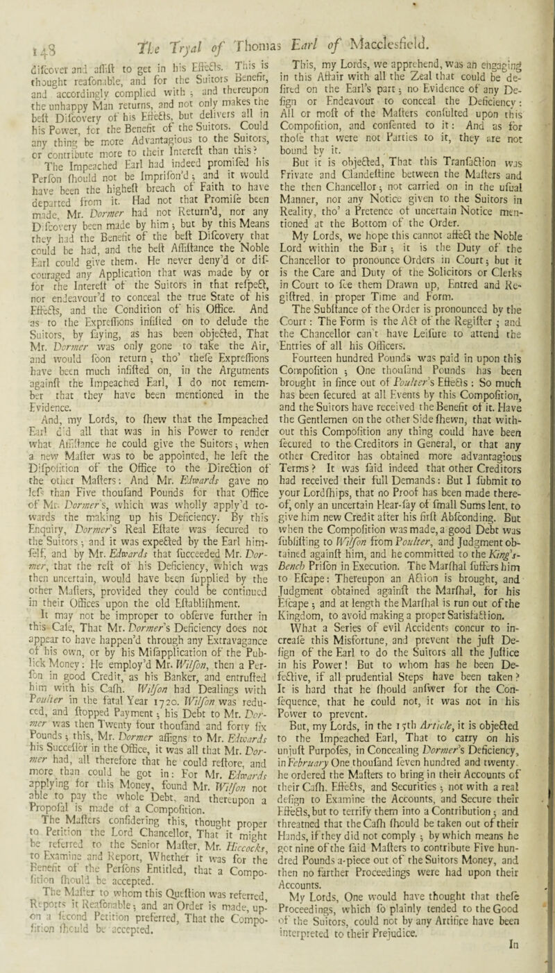 dilcovet md affill to get in his EiSas. This is This my Lords we apprehend was an engaging thought reafonab’.e, and for the Suitors Benefit, in this Atdairwith all the Zeal that could be de- and accordingly complied with ; and thereupon fired on the Earls part; no Evidence of any De- the unhappy &11 returns, and not only makes the fign or Endeavour to conceal the Deficiency : belt Dilcovery of his EMs, but delivers all in All or molt of the Malters conlulted upon this • • - ■ ■ -r. ..1,= rniiM Compolicion, and confenred to it: And as for thole that were not Earties to it, they are not bound by it. But it is objected, That this Tranfa^tion was Private and Clandeltine between the Malters and the then Chancellor ^ not carried on in the ufual Manner, nor any Notice given to the Suitors in Reality, tho’ a Pretence ot uncertain Notice men¬ tioned at the Bottom of the Order. My Lords, we hope this cannot affe£l the Noble Lord within the Bar ; it is the Duty of the his Power, for the Benefit of the Suitors. Could any thing be more Advantagious to the Suitors, or contribute more to their Interelf than this. ^ The Inipc3chcd E^rl had indeed prorniled his Perfon Ihould not be Imprilbn d ^ and it would hav'e been the highelt breach of Faith to ha\e departed from it. Had not that Promife been made, Mr. Dormer had not Return’d, nor any Difcovery been made by him ; but by this Means they had the Benefit of the belt Difcovery that could be had, and the bell Affiltance the Noble Earl could give them. He never deny’d or dif- Chancellor to pronounce Orders in Court j but it couraged any Application that was made by or is the Care and Duty of the Solicitors or Clerks for rhe Interelt of the Suitors in that relpe£t, in Court to fee them Drawn up, Entred and Re- nor endeavour’d to conceal the true State of his Effc£ts, and the Condition of his Office. And as to rhe Expreflions inlilied on to delude the Suitors, by faying, as has been obje£led, That Mr. Dormer was only gone to take the Air, and would Toon return •, tho’ thele Expreflions have been much infifted on againlt the Impeached Earl, ber that they have been Evidence. gilfred. in proper Time and Form. The Subltance of the Order is pronounced by the Court: The Form is the Atf of the Regilter; and, the Chancellor can’t have Leifure to attend the Entries of all his Officers. Fourteen hundred Pounds was paid in upon this in the Arguments Compofition j One rhouland Pounds has been I do not remein- brought in fince out of Fouhers EfieQs : So much mentioned in the has Ijeen fecured at all Events by this Compofirion, and the Suitors have received the Benefit of it. Have And, my Lords, to fliew that the Impeached the Gentlemen on the other Side Ihewn, that with- Eai’ c'd all that was in his Power to render what Airiltance he could give the Suitors^ when a new Mailer was to be appointed, he left the Difpoiiticn of the Office to the Dire£lion of the other Mailers: And Mr, Edwards gave no IcE: than Five thoufand Pounds for that Office of Mr. Dormer which was wholly apply’d to- out this Compolition any thing could have been fecured to the Creditors in General, or that any other Creditor has obtained more advantagious Terms > It was faid indeed that other Creditors had received their full Demands: But I fubmit to your Lordlhips, that no Proof has been made there¬ of, only an uncertain Hear-fay of fmall Sums lent, to wards the making up his Deficiency. By this give him new Credit after his firfi Abiconding. But Enquiry, Dormers Real Eflate was fecured to when the Compolition was made, a good Debt was the Suitors •, and it was expefled by the Earl him- fublilfing to Wilfon fiomFouher^ and Judgmentob- felf, and by Mr. Edwards that fucceeded Mr. Dor- rained againlt him, and he committed to the King's- mer, that the relt of his Deficiency, which was Bench Vtiron in Execution. The Marfhal fuffers him then uncertain, would have been fupplied by the to Elcape: Thereupon an AOion is brought, and other Malters, provided they could be continued Judgment obtained againll the Marfhal, for his in their Offices upon the old Eftablilhmenr. Eicape •, and at length the Marflial is run out of the It may not be improper to obferve further in Kingdom, to avoid making a proper SatisfaHion. this Cale, That Mr. Dormers Deficiency does not What a Series of evil Accidents concur to in- appear to have happen’d through any Extravagance creale this Misfortune, and prevent the juft De- qf his own, or by his Milapplicarion of the Pub- lign of the Earl to do the Suitors all the Julfice lick Money: He employ’d Mr. IVi/fon, then a Per- in his Power! But to whom has he been De- fon in good Credit, as his Banker, and entrufted fedive, if all prudential Steps have been taken > him with his Cafh. Wiljon had Dealings with It is hard that he fhould anfwer for the Con- Fouher in the fatal Year 1720. Wilfon was redu- lequence, that he could not, it was not in his ced, and flopped Payment •, his Debt to Mr. Dor- Power to prevent. mer was then Twenty four thoufand and forty fix But, my Lords, in the I'jjli Article^ it is obje£led Pounds ; this, Mr. Dormer affigns to Mr. Edwards his SuccelloT in the Office, it was all that Mr. Dor¬ mer had, all therefore that he could reftore, and more than could be got in: For Mr. Edwards applying for this Money, found Mr. Wilfon not able to pay the whole Debt, and thereupon a Propofal is made of a Compofition to the Impeached Earl, That to carry on his uniuft Purpofes, in Concealing Dormers Deficiency, in Fchrnary One thoufand feven hundred and twenty, he ordered the Mailers to bring in their Accounts of their Cafli, EffeHs, and Securities ; not with a real delign to Examine the Accounts, and Secure their . — EfteHs,but to terrify them into a Contribution; and The Mailers conhdering this, thought proper rhreatned that the Cafh Ihould be taken out of their to Petition the Lord Chancellor, That it might Hands, if they did not comply ^ by which means he be reterred to the Senior Mailer, Mr. Hiccocks^ get nine of the laid Mailers to contribute Five hun- to Examine and Report, Whether it was for the dred Pounds a-piece out of the Suitors Money, and heneht of the Perlbns Entitled, that a Compo- then no farther Proceedings were had upon their lition fliould be accepted. Accounts. The Maher to vuhom this Qutllion was referred. My Lords, One would have thought that thele Reports It Keatonable •, and an Order is made, up- Proceedings, which fo plainly tended to the Good on a ftcond Petition preferred, That the Compo- of the Suitors, could not by anv Artifice have been lition ffi-iuld bL accepted. interpreted to their Preiudice. In