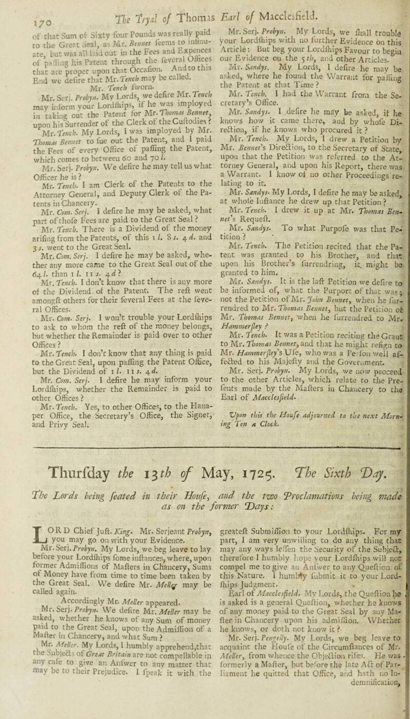 ,70 The Tryd of Thomas of t]iat Sum of Sixty four Pounds was really paid to the Gre?t 3eal, as Mr. Btnnet Teems to inlinu- ate, but was all h id out in the Fees and of p:i.friug his Patent through the leveral Offices that are proper upon that Occafion. And to this End we defire that Ux.rench may be called. Mr. T'ench Iworn. Mr. Serj. Probyn. My Lords, we defire Mr. Tench may inform your Lordihips, if he was imployed in taking out the Patent for Ur-Thorns Bennet upon his Surrender of the Clerk of the Cuftodies > Mr. Tench. My Lords, I was imployed by Mr. Thomas Bcnnet to lue out the Patent, and I paid the Fees of every Office of paffing the Patent, which comes to between 6o and 70 /. Mr. Serj. Probyn. We defire he may tell us what Officer he is ? Mr. Tench. I am Clerk of the Patents to the Attorney General, and Deputy Clerk of the Pa¬ tents in Chancery. Mr. Com. Serj. I defire he may be asked, what part of thofe Fees are paid to the Great Seal ? Mr. Tench. There is a Dividend of the money arifing from the Patents, of this 1 /. 8 j. 4 and 3 s. went to the Great Seal. Mr. Com. Serj. I defire he may be asked, whe¬ ther any more came to the Great Seal out of the 64 /. than I /. 11 J. 4.d} Mr. Tench. I don’t know that there is any more of the Dividend of the Patent. The reft went amongft others for their feveral Fees at the feve- ral Offices. Mr. Com. Serj. I won’t trouble your Lordftiips to ask to whom the reft of the money belongs, but whether the Remainder is paid over to other Offices ? Mr. Tench. I don’t know that any thing is paid to the Great Seal, upon paffing the Patent Office, but the Dividend of i /. ii s. ^.d. Mr. Com. Serj. I defire he may inform your Lordftiips, whether the Remainder is paid to other Offices? Mr. Tench. Yes, to other Offices, to the Hana- per Office, the Secretary’s Office, the Signet, and Privy Seal. Earl of Macclesfielc]. Mr. Serj. Probyn. My Lords, we ftiall trouble your Lordftiips with no further Evidence on this Article: But beg your Lordftiips Favour to begin our Evidence on the ^thj and other Articles. Mr. Sandys. My Lords, I defire he may be asked, where he found the Warrant for paffing the Patent at that Time ? Mr. Tench. I had the Warrant from the Se¬ cretary’s Office. Mr. Sandys. I ,deftre he miy be asked, if he knows how it came there, and by whofe Di- reflion, if he knows who procured it ? Mr. Tench. My Lords, I drew a Petition by- Mr. BennePs Diredion, to the Secretary of State, upon that the Petition was referred to the At¬ torney General, and upon his Report, there was a Warrant. I know of no other Proceedings re¬ lating to it. Mr. Sandys. My Lords, I defire he may be asked, at whofe Inftance he drew up that Petition ? Mr. Tench. I drew it up at Mr. Thomas Ben- nePs Requeft. Mr. Sandys. To what Purpofe was that Pe¬ tition ?- Mr. Tench. The Petition recited that the Pa¬ tent was granted to his Brother, and that upon his Brother’s furrendring, it. might be granted to him. Mr. Sandys. It is the laft Petition we defire to be informed of, what the Purport of that was; not the Petition of Mr. John Bennet., when he fur- rendred to Mr. Thomas Bennet^ but the Petition of Mr. Thomas Bennet, when he furrendred to Mr. Hammerjley ^ , Mr. Tench. It was a Petition reciting the Grant to Mr. Thomas Bennet, and that he might refign to Mr. Hammer[ley^s\JfQ, who was a Perlon well af- feded to his Majefty and the Government. Mr. Serj. Probyn. My Lords, we now proceed to the other Articles, which relate to the Pre- fents made by the Mafters in Chancery to the Earl of Macclesfield^ Vpon this the Houfe adjourned to the next Morn¬ ing Ten a Clock. Thurfday the i^th of May, 1725. The Sixth T)ay. T^he Lords being feated in their Houfe, nnd the two proclamations being made as on the former Days: Lord chief juft. King. Mr. Serjeant Probyn, you may go on with your Evidence. Mr. Serj. Probyn. My Lords, we beg leave to lay before your Lordihips fome inftances, where, upon former Admiffions of Mafters in Chancery, Sums of Money have from time to time been taken by the Great Seal. We defire Mr. Mell^ may be called again. Accordingly Mr. MeUer appeared. yir. S&r). Probyn. We defire Mr. Meller vovy be asked, whether he knows of any Sum of money paid to_ the Great Seal, upon the Admiffion of a Mafter in Chancery, and what Sum ? Mr. Meller. My Lords, I humbly apprehend,that the Subjeds of Great Britain are not compellable ip any cafe to give an Anfwer to any matter that may be to their Prejudice. I fpeak it with the greateft Submiffion to your Lordfiiips. For my part, 1 am very unwilling to do any thing that may any ways leffien the Security of the Subjed:, therefore I humbly hope your Lordftiips will not compel me to give an Anfwer to any Queftion of this Nature. 1 humbly fubmit it to your Lord¬ ftiips Judgment. Earl of Atacclesfield. My Lords, the Queftion he is asked is a general Queftion, whether he knows of any money paid to the Great Seal by any Ma¬ fter in Chancery upon his admiffion. Whether he knows, or doth not know it ? Mr. Serj. Pengelly. My l.ords, we beg leave to acquaint the Houfe of the Circumftances of Mr. Atelier, from whence the Objedion riles. He was - formerly a Mafter, but before the late Ad of Par¬ liament he quitted that Office, and hath r.o In- demnificatioD,