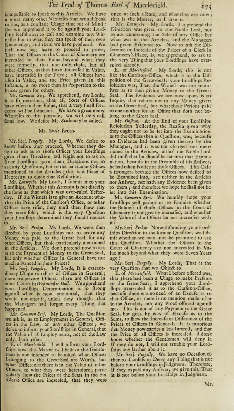 compellable t© fpeak to,this Article. We have a great many other Witnefles that would fpeak to this, as a conftanc Ufage timeout of Mind : l)ut we apprehend it to be againft your Lord- iliips Refolution to call and examine any Wit- neffes but to what they can fpeak of their own Knowledge, and them we have produced. We iliall now beg leave to proceed to prove. That the Offices in the Court of Chancery are increafed in their Value beyond what they were formerly, that not only, thefe, but all other Offices, as they have increafed in Value, have increafed in the Price ^ all Offices have rifen in Value, and the Price given in this Inftance, is no more than in Proportion to the Prices given for others. Mr. Common Serj, We apprehend, my Lords,^ it is fo notorious, that all hprts of Offices have rifen in their Value, that a very fmall Evi¬ dence will be fufficient- We have a great many Witnefles to this purpofe, we will only call fome few. We defire Mr. Steele may be called, Mr. Steele fworn. Mr. Serj. My Lords, We defire to know before they proceed. Whether they de- fign to ask as to thofe Offices your Lordftiips gave them Direction laft Night not to ask to. Your Lordftiips gave them. Diredlions not to ask any Queftions, but to the particular Offices mentioned in the Articles; this is a Piece of Dexterity to elude that Refolution. Mr. Lutn)jcbe. My Lords, I fubmit it to your Lordftiips, Whether this Attempt is riot diredly the fame as that which was over-ruled Yefter- day. If the Witnefs is to give an Account whe¬ ther the Price of the Curfitor’s Office, or other Offices have rifen, they muft then Ihew that they were fold ^ which is the very Queftion your Lordftiips determined they fliould not ask to. Mr. Serj. Vrohyn. My Lords, We were then directed by your Lordftiips not to prove any Money was paid to the Great Seal for any other Offices, but thofe particularly mentioned in the Articles. We don’t pretend now to ask as to the Payment of Money to the Great-Seal, but only whether Offices in General have not much advanced in their Prices ? Mr. Serj. Fengelly. My Lords, It is extraor¬ dinary Ufage to tell us of Offices in General | there are private Offices, there are Offices in other Courts in TVefiminfier Hall. We apprehend your Lordftiips Determination is fo flrOng againft what is now attempted, that they would not urge it, unlefs they thought that the Managers had forgot every Thing that Tiappened. Mr. Common Serj. My Lords, The Queftion we ask is, as to Employments in General, Offi¬ ces in the Law, or any other Offices ; we defire to inform your Lordftiips in General, that the Value of all Employments, not of the Law only, hath rifen. E. of Macclesfield. I will inform your Lord- fhips how the Matter is. I believe this Gentle¬ man is not intended to be asked what Offices belonging to the Great Seal are Worth, but what Diference there is in the Value of other Offices, to what they were heretofore; parti¬ cularly how the Prices of the Seats in the Six Clerks Office are increafed, that they were once at fuch a Rate, and what they are now; that is the Matter, as I take it. Mr. Lutwyebe. My Lords, 1 apprehend the DireAion was given to the Noble Lord, not to ask concerning the Sale of any Office but what was in the Articles, and the Managers had given Evidence to. Now to ask the Dif¬ ference or Increafe of the Prices of a Clerk in Chancery’s Place, is, we apprehend, to ask to the very Thing that your Lordftiips have over¬ ruled already. E. of Macclesfield. My I.ords, this is not like the Curficors-Office, which is in the Dif- pofition of the Great-Seal; your Lordftiips Re- iblucion was, That the Witnefs was not to an- fwer as to their giving Money to the Great- Seal. The Evidence we are now upon, is an Inquiry that relates not to any Money given to the Great-Seal, but what thofe Perfons paid to one another for an Office that doth not be¬ long to the Great-Seal , Mr. Onfiovi. At the End of your Lordftiips Refolution Yefterday, the Reafoa given why they ought, not to be let into the Examination as to the Offices then in Queftion, was, becaufe no Evidence had been given thereto by the Managers, and it was not charged nor men¬ tioned in the Articles, altho’ the Noble Lord did infift that he fhould be let into that E.xami- nation, becaufe in the Preamble of his Anfwer, he had taken Notice of thofe Offices. This Cafe is ftronger, becaufe the Offices now defired to be Examined into, are neither in the Articles nor Anfwer, nor hath any Evidence been given to them ; and therefore we hope he fliall not be let into this Examination. Mr.- Common Serj. We humbly hope your Lordftiips will permit us to Enquire whether the Bufinefs of thofe Offices in the Court of Chancery is not greatly increafed, and whether the Value of the Offices be not increafed with it Mr. Serj Vrohyn. Notwithftanding your Lord- fhips Diredion in the former Queftion, we fub- niic whether we may not be permitted to ask this Queftion, Whether the Offices in the Court of Chancery are not increafed in Va¬ lue much beyond what they were Seven Years ago ^ Mr. Serj. Vengelly. My Lords, That is the very Queftion that we Objed to. E. of Macclesfield, What I before offered was, that .there had been a Ufage to make Prefents to the Great-Seal; I apprehend your Lord- fhips over-ruled it as to the Curiicors-Office, becaufe there was no need of an Excufe as to that Office, as there is no mention made of it in the Articles, nor any Proof offered againft me. This is not of any Payment to the Great Seal, but goes by way of Excufe as to the Sums, to ftiew the Increafe or Difference of the Prices of Offices in General. It is notorious that Money ^ow carries a lefs Intereft, and that the Price of all Offices is increafed. I don’t know whether the Gentlemen will deny it. If they do not, I will not trouble your Lord- fhips any farther about it, Mr. Serj. Vengelly. We have no Occafton ei¬ ther to Confefs or Deny any Thing that is not before your Lordftiips in Judgment. Therefore, if they exped any Anfwer, we give this. That it is' not before your Lordftiips in Judgment. Mr,