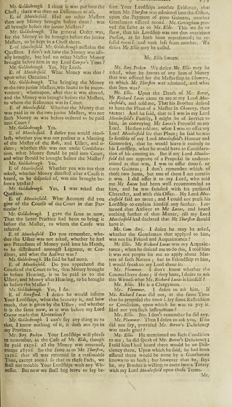 Mr. Goldeshroiigh. I think ic was put into the Cheft^ there was then no Difference at all. E. of Macclesfield. Had no Other Mafters then any Money brought before them ? was all brought before the junior Mafters ? Mr. Goldesbreugh. The general Order was, for the Money to be brought before the junior Mafters, to be kept in a Cheft there. 'E..oi Macclesfield. '^ir.Ccldeshrough the Queftion. 1 don’t ask how the Money was uhi- ally brought, but had no other Mafter Money brought before him in my Lord Cowper’s Time ? Mr. Goldesbrougb. Yes, My Lords. E. of Macclesfield. What Money was that ? upon what Occahon ? Mr. Goldesbrougb. The bringing the Money to the two junior Mafters,was found to be incon¬ venient • whereupon, after that ic was altered, and the Money was brought before the'Mafters, to whom the Reference was in Court. E. of Macclesfield. Whether the Money that was paid in to the two junior Mafters, was not fuch Money as was before ordered to be paid into Court ? Mr. Goldesbrougb. Yes. E. of Macclesfield. I defire you would recol- lecftj whether you was not prefent at a Meeting of the Mafter of the RoUs^ and Uflier, and o- thers; whether this was not under Conlidera- tion, what Money fhould be paid into Court, and what fhould be brought before the Mafter ? Mr. Goldesbrougb. Yes. E of Macclesfield. Whether you was not then asked, whether Money directed after a Caufe is heard, to be difpofed of, was not brought be^ fore a Mafter? Mr. Goldesbrougb. Yes, I was asked that Queftion. E. of Macclesfield. What Account did you give of the Courfe of the Court in that Par¬ ticular ? Mr. Goldesbrougb. I gave the fame as now. That the latter Pradtice had been to bring it before the Mafter, to whom the Caufe was referred. E. of Macclesfield. Do you remember, whe¬ ther the Ufher was not asked, whether he had any Precedents of Money paid into his Hands, to be diftributed amongft Legatees, or Cre¬ ditors, and what the Anfwer was ? Mr. Goldesbrougb. He faid he had none. E. of Macclesfield. Do you apprehend the Courfe of the Court to be, that Money brought in before Hearing, is to be paid in to the Ufher, and Money after Hearing, to be brought in before the Mafter ? Mr. Goldesbrougb. Yes, I do. E. of Strafford. I defire he would inform Your Lordftiips, what the Security is, and how much, that is given by the Ufher; and whether it is the fame now, as it was before my Lord Cowper made that Alteration ? Mr. Goldesbrougb. I can’t fay any thing as to that, I know nothing of ic, ic doth not lye in my Province. Mr. Serj. Probjn. Your Lordfhips will pleafe to remember, in the Cafe of Mr. Ride, though he paid 92^0/. all the Money was returned, except iS^ol. So the fame as to Mr. Tburficn, Szsol. that all was returned in a reafonable Time, except 2000 /. fo that to thefe Fads, we fhall not trouble Your Lordfhips with any Wic- neffes. But now we fhall beg leave to lay be¬ fore Your Lordfhips another Evidence, that when Mr. Jhurfton was admitted into thh Oftice, upon the Payment of 5-000 Guineas, another Gentleman offered 6000/. yir.Cottingbam psxo~ ved the fame as to Mr. Elde. This we do to fhew, that his Lordfliip was not that avaricious Perfon, as he hath been reprefented; he re- fufed 6000 I. and took lefs from another. We defire Mr Ellis may be called. Mr. Ellis Sworn; Mr. Serj. Vrobpn. We defire Mr. Ellis may be asked, what he knows of any Sum of Money that was offered for the Mafterfliip in Chancer), to which Mr Tburfion was admitted, and what that Sum was? Mr. Ellis. Upon the Death of Mr. Borret, Mr Richard Lucas came to me at my Lord Mac¬ clesfield’s, and told me, That his Brother defired to have the Place of a Mafter in Chancery, then vacant: And he faid, that as I was in my Lord Alacclesfield's Family, I might be of Service to him, in conveying Mr Lucas's Propofal to iny Lord. He then told me, what I was to offer my Lord Macclesfield for that Place; he faid he was fo fenfible of my Lord Macclesfield's Honour and Generofity, that he would leave ic entirely to his Lordfhip, what he would have in Confidera- tion of his coming in. But if my Lord Maccles¬ field did not approve of a Propofal fo undeter¬ mined as that was, I was to offer 60001. or 6000 Guineas; I don’t remember which of thofe two Sums, but one of them I am certain it was. I did offer it to my Lord, who told me Mr Lucas had been well recommended to him, and he was fatisfied with his perfonal Charadler, and with this Offer. My Lord Alac- cksfield faid no more ; and I could not prefs his Lordfhip to explain himfelf any further. I re^ turned that Anfwer to Mr Lucas, and heard nothing further of that Matter, till my Lord Macclesfield had declared that Mr Tburfion fliould have it. Mr. Com. Serj. I defire he may be asked, whether the Gentleman that applyed to him, was not his Friend and Acquaintance ? Mr Ellis. Mr Richard Lucas was my Acquain¬ tance ; when he defired me to do this, I told him ic was not proper for me to apply about Mat¬ ters of fuch Nature ; but in Friendfhip to him, I would fpeak to my Lord about it. Mr. Tlinnmer. 1 don’t know whether the Councel have done ; if they'have, I delire to ask this WItnefs what Mr. Richard Lucas is himfelf ? Mr. Ellis. He is a Clergyman. Mr. Plummer. I defire to ask him. If Mr. Richard Lucas did nor, at the fame Time that he propofed the 6000 1. lay fome Reftridion or Condition, upon which he was to pay ic. Had not you fuch Inftrutfions ? Mr. Ellis. No, I don’t remember he did any. Mr. Plmnmer. Then I defire to ask you, If he did not fay^ provided Mr. Borreis Deficiency was made good ? Mr. Ellis. He mentioned no fuch Condition to me ; he did fpeak of Mr- Borret^s Deficiency; 1 told him 1 had heard there would be no Defi¬ ciency there. Upon which he faid, he had been affured there would be none by a Gentleman known to us both ; but however that be, fays he, my Brocheris willing to enter into a Treaty with my Lord Macclesfield upon thofe Terms. Mr.