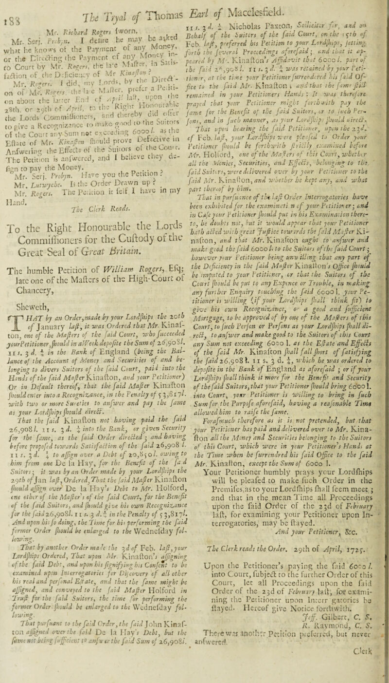 iSs Ik Tryal Richrd Rogers Iworn. delire of Tliomas Earl of Macclesfielii. i Nicholas Paxton, Sdliciicr ur, and oy Behalf of the isuitcrs of the [aid Court, on the \^th of be asked fO Court by Mr. Rogers, Mr. Mr. Serj. Pr.h)7u I delire he Preferred hts Petition to your Lord'fips, jetting. what he knO'A's ot the Payment o ’ forth the (e'Vtral Proceedings rforefaid; lendthatitsip- or the nircerm the Payment cf Money in j j. . e, . the la-e Mafter, m bati^- afle IlircCt- , . - , flee to the Air. Kinafton ; ar-d that the (■.iwe fill remained m your Petitioners Hmids : It was therejere prajed that your Petitioner might forth a'ith pay the fame for the Bcneft of the faid Suitirs, tr to inch Per- Jons, and in jiicb manner, as your LorJjhips jhould ttirecr. That upon hearing the j aid PttitioTur, upo-a the ■a.tjd ^ cf Feb. Inf, your Lcrdfiips were picajed to Order your Petitioner [hotild be ferthwith fritlly examined before Mr. Koltord, one of the Mafers of this Court, wbethir all the Picnics, Securities, and Ef 'ecls, belonging to thi. faid Suiters, were dilivered over by your Petitioner to the faid Mr. Kinallon, whether he kept any, and what part thereof by him. That in piirfusnce of the l.'tfi Order Interrogatories have been exhibited for the examinati n cf your Pttitimer ■, and in Cafe your Petitioner jhould put in his Examination there-' 28th, or 29th of April, to the Rie'i'.t ilonourahC the Lords CommiUioncrs, and there y c.it o le to^.ive a Recognizance to make good to the Smto ^ of the Cou:c any Sum not exceeding Edatc of Mr. Khtafcn Hiould prove DeteCtiye in An.fwciitig the Effects of the Suitors of the Com r. The Peiinon is aniwered, and I beiieve tney de- fion to pay the Money. . r. • • 5 iMr. Serj. Probjn. ffave you the Petition . Mr. Lutwyche. L the Order Drav/n up ? ^ Mr Ropcrs. The PccUion it ieh 1 have in my Mr. Rogers. Hand. The Clerk Reads. To the Right Honourable the Loris ComniilTioners for the Cuftody of the Great Seal of Great Britain. The humble Petidon of William^ Rogers, Efq; late one of the Mailers of the High-Court of Chancery, Shewceh, nafron, and that Mr. Kinalron ought to anfwer and make good the faid 6000 /. to the Suitors of the faid Court • however year Petitioner being unuilling that any part of the DefeienOy in the faid Mafer KinalionV Ofi^o ftould be imputed to your Petitioner, or that the Suitors of the Court fhoitld be put to any Expence or Trouble, in making any further Enquiry touching the faid 6000I. your Pe¬ titioner is willing ^Jf your Lordfiips fall think ft) to give his oivn Recognizance, o>- a good and fuftcient That by an Order,made by your Lordfips the zotb Mortgage, to be approved of by one of the Mafters of this of January laft, it was Ordered that Mr- Kinal- Court, tofuch Perjen or Perfons as your Lordfiips fall di¬ ton, one of the Mafer s of the [aid Court, whofucceeded to anfwer and make good to the. Suitors of this Court yourPetitioner,fould in aWeek depofte the Sum of 2^390 S/. exceeding 6oco 1. as the Eflate and Effebis iis. ^d. i in the Bank of England {being the Bal- xbe faid Mr. Kinafton fall fall fort cf fathfying lance of the Account of Money and Securities of and be- f^g faid z6,<yoS\. ll S. 3 d. which he was ordered to longing to divers Suitors of the faid Court, pail into the depofte in the Bank 0/England as aforej^aid ‘ or if your Hands of the faid Ai^/?er Kinaflon, and your Petitioner) Lordfhips fall think it more for the Benefr and Security Or in Default thereof, that the faid PAafier Kinafton of the faid Suitors,that your Petitioner fheuld bring 66oo\. fouldenler into a Recognizance, in the Penalty of into Court, your Petitioner is willing to bring in fuch with two or more Sureties to anfwer and pay the fame Sum for the Purpofe aforefaid, having a reafcnable Tims as your Lordf ips fould direbi. _ allowed him to raife the fame. Lhat the faid Kinafton not having paid the faid porafmuch therefore as it is not pretended, but that 26,908/. XI s. 3 \ into the Bank, or given Security your Petitioner has paid and delivered over to Mr. Eau.2.- for the fame, as the (aid Order directed', and having all the Money and Securities belonging to the Suitors before propofed toovards Satisfaction of the fatd 26,908 1. xbis Court, which were in ycur Petitioners Hands at - - - ~ d. i to affign over a Debt of 20,8^0/. owing to 'Eime when he ftirrcndred his faid Ofpee to the [aid Air. Kinafton, except the Sum of 6000 1. Your Petitioner humbly prays ycur Lordfliips will be pleafed to make fuch Order in the Premifes,asto your Lordfliips fliall feem meet ; and that in the mean Time all Proceedings upon the faid Order of the 23d of February laft, for examining your Petitioner upon In¬ terrogatories, may be ftayed. And your Petitioner, &c. nr. him from one De la Hay, for the Benefit of the fa d Suitors; it was by an Order made by your Lordfliips the z<yth c/Jan lafl, Ordered, That the (aid Alafer Kinafton fiould ajfign over De la Hay’r Debt to Mr. Holford, one other of the Mafer s of the faid Court, for the Benefit of the [aid Suitors, and jhould give his own Recognizance for the [aid 26,908/. r i r. 3 //. -^ in the Penalty of ^ 3,817/. And upon his fo doing, the Time for his performing the faid former Order jhould be enlarged to the VVcdnelday foE iowimp. «3 That by another Order male the ^d of Feb. laf,youy Lordfiips Ordered, That upon Air. Kinafton’r ^Igning of the faid Debt, and upon bis fgnifyivg his Confent to be examined upon Interrogatories for Dijeovery cf all other his real and perfonal Eft ate, and that the fame might be affgned, and conveyed to the faid Mafitr HolfoVd in Truf for the faid Suitors, the time for performing the former Order jhould be enlarged to the Wednefday fol¬ lowing. Tb.at purfaant to the faid Order, the faid John Kinaf- toix ajfgncd over the faid Dc la Ilay’r Debt, but the fame not being fuff dent to anjv trthe [aid Sum of 26,908/. The Clerk reads the Order. 29th of April, 172 Upon the Petitioner’s paying the faid 6occ /. into Court, fubjeift to the further Order of this Court, let all Proceedings upon the Did Order of the 23d of Fe^^«.T^7 laft, for exami¬ ning the Petitioner upon Intcrr gatories be ftayed. Hereof give Notice forthwith. Jeff. Gilbert, C. S, K. Raymond, C. 6'. There was anoth.Tr Pecicion preferred, but never anfw’ered. CleiH
