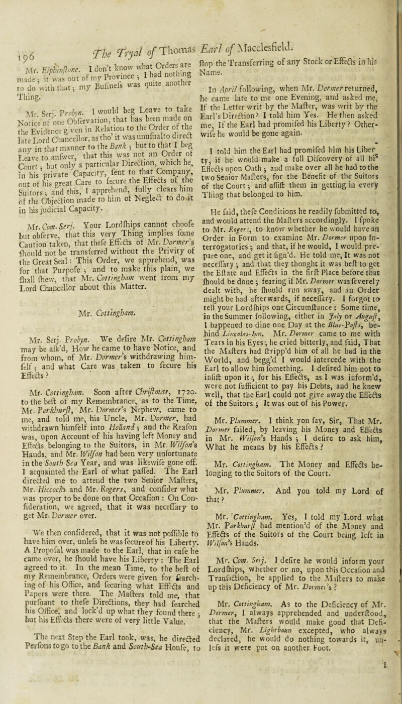 tp6 The Tryal 0/Thomas Mr. EIphwjloKC. I don’t Icnow what Orders are made ^ it\vas out of my Province ; I had to do with that 5 my Bulinefs was quite another Thing. Air. Serj. Froby^- ^ ^eare to take Notice of one Obfervation, that has been made on the Evidence given in Relanon to the Order of t e late Lord Chancellor, as tho it was unufua to direa: any in that manner to the Bank •, but to tl^t I beg I.eave to anfwer, that this was not an Order of Court • but only a particular Diredtion, which he, in his’private Capacity fent to that a.mpany, ont of his great Care to fecure the Effed s of the Suitors t and this, 1 apprehend, fully clears him of the Objection made to him of Neglect to do-it Em'l o/J\racclesfielT flop the Transferring of any Stock orEfFefts in his Name. In following, when Mr. Dor;nerreturned^ he came late to me one Evening, and asked me, If the Letter writ by the Mafter, was writ by the Earl’s Direction? I told him Yes. He then asked me. If the Earl had promifed his Liberty > Other- wife he would be gone again. 1 told him the Earl had promifed him his Liber ty, if he would make a full Difcovery of all hi^ Effedtsupon Oath j and make over all he had to the two Senior Mailers, for the Benefit of the Suitors of the Court •, and afllfl; them in getting in every Thing that belonged to him. in his judicial Capacity. Hr.Cofn.Sfrj. Your Lordfhips cannot choofe but obferve, that this very Thing implies fome Caution taken, that thefe Effedls of Mr. Dormer\ iLoiild not be transferred without the Privity of the Great Seal: This Order, we apprehend, was for that Piirpofe and to make this plain, we fhall flaew, that Mr. Cottingbam went from my Lord Chancellor about this Matter. Mr. Cottingham. Mr. Serj. Frohyn. We delire Mr. Cottingham may be alk’d, How he came to have Notice, and from whom, of Air. Dormers withdrawing him- felf; and what Care was taken to fecure his Effedts ? Mr. Cottingham. Soon after ChriJimaj’, ijio. to the beft of my Remembrance, as to the Time, Mr. Farkhurji, Mr. Dormers Nephew, came to me, and told me, his Uncle, Mr. Dormer, had withdrawn himfelf into Holland 5 and the Reafon was, upon Account of his having left Money and Effedts belonging to the Suitors, in Mr. Wiljons Hands, and Mr. Wiljon had been very unfortunate in the South Sea Year, and was likewife gone off. 1 acquainted the Earl of what pafTed. The Earl directed me to attend the two Senior Mafters, Mr. Hiccoch^ and Mr. Rogers, and conlider what was proper to be done on that Occalion ; On Con- fideration, we agreed, that it was necelTary to get Mr. Dormer over. We then confidered, that it was not pofiible to have him over, unlefs he was fecure of his Liberty. A Propofal was made to the Earl, that in cafe he came over, he fhould have his Liberty : The Earl agreed to it. In the mean Time, to the beft of my Remembrance, Orders were given for March¬ ing of his Office, and fecuring what EfFedts and Papers were there. The Alafters told me, that purfuant to thefe Diredlions, they had fearched his Office,^ and lock’d up what they found there • but his EfLdls there were of very little Value. * The next Step the Earl took, was, he diredted Perfonstogo totheB^z/?/^ and South-Sea Houfe, to He faid, thefe Conditions he readily fubmitted to>, and would attend the Maflers accordingly. 1 fpoke to Mr. Rogers, to know whether he would have an Order in Form to examine Mr. Dormer upon In¬ terrogatories ^ and that, if he would, I would pre¬ pare one, and get it fign’d. He told me. It was not neceffary and that they thought it was beft to get the Eflate and Effedts in the firft Place before that Ihould be done •, fearing if Dormer wasfeverely dealt with, he fhould run away, and an Order might be had afterwards, if neceffary. I forgot ta tell your Lordfhips one Circumftaiice : Some time, in the Summer following, either in July or Jugnjl., I happened to dine one Day at the Blue-Dofisy be¬ hind LweoUs-hm. Air. Dormer came to me with Tears in his Eyes; he cried bitterly, and faid. That the Alifters had ftripp’d him of all he had in the World, and begg’d I would intercede with the Earl to allow him fomething. I defired him not to infift upon itg for his Effedts, as I was inform’d, were not fufficient to pay his Debts, and he knew well, that the Earl could not give away the Effedts of the Suitors j It was out of his Power. Mr. Dlummer, 1 think you fay, Sir, That Air, Dormer failed, by leaving his Aloney and Effedts in Mr. iVilfon^s Hands ; I defire to ask him, What he means by his Effedts ? Mr. Cottingham. The Money and Effedts be¬ longing to the Suitors of the Court. Mr. Flummer. And you told my Lord of that ? Mr. 'Cottingham. Yes, I told ray Lord what Air. Parkhur(t had mention’d of the Aloney and Effedts of the Suitors of the Court being left in Wilfons Hands. Air. Com. Serj. I defire he would inform your Lordlhips, whether or no, upon this Occafion and Tranfadtion, he applied to the Alifters to make up this Deficiency of Mr. DormeCs ? Mr. Cottingham. As to the Deficiency of Air. Dormer, 1 always apprehended and underftood, that the Alafters would make good that Defi¬ ciency, Mr. Lighthoun excepted, who always declared, he would do nothing towards it, un¬ lefs it were put on another Foot. I.
