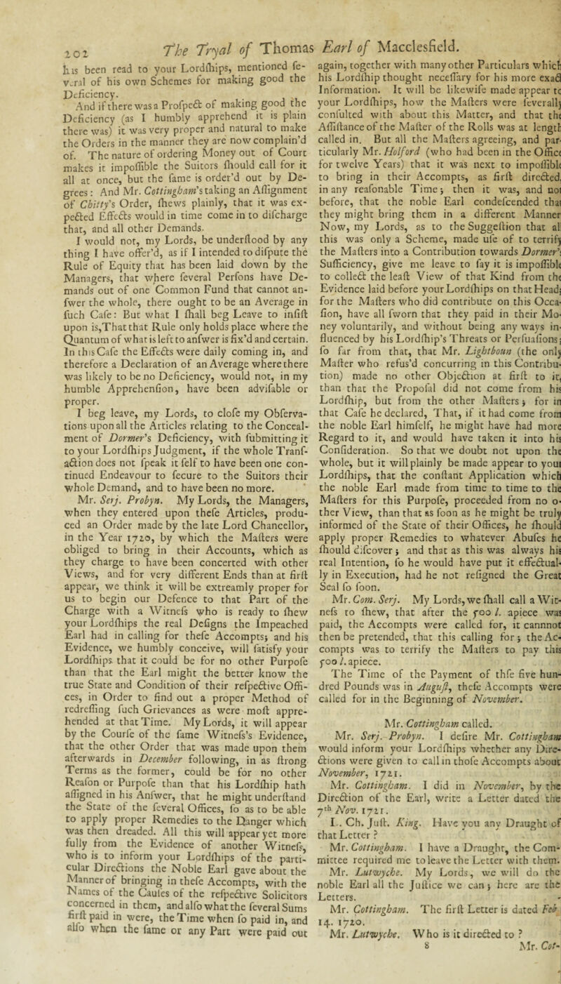 Ills been read to your Lordlliips, mentioned fe- v^ral of his own Schemes for making good the Deficiency. And if there wasa Pi ofpe6t of making good the Deficiency (as I humbly apprehend it is plain thcr-e was) it was very proper and natural to make the Orders in the manner they are now complain’d of. The nature of ordering Money out of Court makes it impoflible the Suitors ihould call for it all at once, but the fame is order’d out by De¬ grees : And Mr. Cottingbam'slA^^ng an Afiignment of Chitty'% Order, fhews plainly, that it was ex- pefted Effefts would in time come in to difeharge that, and all other Demands. I would not, my Lords, be underrtood by any thing I have offer’d, as if I intended rodifpute the Rule of Equity that has been laid down by the Managers, that where feveral Perfons have De¬ mands out of one Common Fund that cannot an- fwer the whole, there ought to be an Average in fuch Cafe: But what I (hall beg Leave to infift upon is,Thatthat Rule only holds place where the C^iantum of what is left to anfwer is fix’d and certain. In this Cafe the Effeds were daily coming in, and therefore a Declaration of an Average where there was likely to be no Deficiency, would not, in my humble Apprehenfion, have been advifable or proper. I beg leave, my Lords, to clofe my Obferva- tions upon all the Articles relating to the Conceal¬ ment of Dormer's Deficiency, with fubmitting it to your Lordfhips Judgment, if the whole Tranf- adion does not fpeak it felf to have been one con¬ tinued Endeavour to fecure to the Suitors their whole Demand, and to have been no more. Mr. Serj. Probyn. My Lords, the Managers, when they entered upon thefe Articles, produ¬ ced an Order made by the late Lord Chancellor, in the Year lyto, by which the Mailers were obliged to bring in their Accounts, which as they charge to have been concerted with other Views, and for very different Ends than at firil appear, we think it will be extreamly proper for us to begin our Defence to that Part of the Charge with a Witnefs who is ready to fhew your Lordihips the real Defigns the Impeached Earl had in calling for thefe AccomptS} and his Evidence, we humbly conceive, will fatisfy your Lordihips. that it could be for no other Purpofe than that the Earl might the better know the true State and Condition of their refpeftive Offi¬ ces, in Order to find out a proper Method of redreffing fuch Grievances as were moll appre¬ hended at that Time. My Lords, it will appear by the Courfe of the fame Witnefs’s Evidence, that the other Order that was made upon them afterwards in December following, in as llrong Terms as the former, could be for no other Reafon or Purpofe than that his Lordihip hath affigiied in his Anfwer, that he might underiland the State of the feveral Offices, fo as to be able to apply proper Remedies to the Danger which was then dreaded. All this will appear yet more fully from the Evidence of another Witnefs, who is to inform your Lordihips of the parti¬ cular Dirc(5lions the Noble Earl gave about the Manner of bringing in thefe Accompts, with the Names of the Caufes of the refpedive Solicitors concerned in them, and alfo what the feveral Sums firil paid in were, the Time when fo paid in, and alio when the fame or any Part were paid out again, together with many other Particulars which his Lordihip thought neceffary for his more exad Information. It will be likewife made appear tc your Lordihips, how the Mailers were fcverall) confulted with about this Matter, and that the Affillanceof the Mailer of the Rolls was at length called in. But all the Mailers agreeing, and par¬ ticularly Mr. Holford (who had been in the Office for twelve Years) that it was next to impoffible to bring in their Accompts, as firil direded, in any reafonable Time j then it was, and noi before, that the noble Earl condefeended thai they might bring them in a different Manner Now, my Lords, as to the Suggellion that all this was only a Scheme, made ufe of to terrifj the Mailers into a Contribution towards Dormer''. Sufficiency, give me leave to fay it is impoffibk to colled the leall View of that Kind from the Evidence laid before your Lordlliips on that Head; for the Mailers who did contribute on this Occa- fion, have all fworn that they paid in their Mo« ney voluntarily, and without being any ways in¬ fluenced by his Lordfhip’s Threats or Perfuaiionsj fo far from that, that Mr. Lightboun (the onlj Mailer who refus’d concurring in this Contribu¬ tion) made no other Objedion at firil to it, than that the Propolal did not come from his Lordihip, but from the other Mailers j for in that Cafe he declared, Thar, if it had come from the noble Earl himfelf, he might have had more Regard to it, and would have taken it into his Confideration. So that we doubt not upon the whole, but it will plainly be made appear to youi Lordihips, that the conftant Application which the noble Earl made from time to time to the Mailers for this Purpofe, proceeded from no o- ther View, than that as foon as he might be truly informed of the State of their Offices, he Ihould apply proper Remedies to whatever Abufes he Ihould difeover j and that as this was always his real Intention, lb he would have put it effedual- ly in Execution, had he not refigned the Great Seal fo foon. Mr. Com. Serj. My Lords, we lhall call a Wit¬ nefs to Ihew, that after the yoo /. apiece was paid, the Accompts were called for, it cannnot then be pretended, that this calling for j the Ac¬ compts was to terrify the Mailers to pay this yoo 1. apiece. The Time of the Payment of thfe five hun¬ dred Pounds was in Auguft., thefe Accompts were called for in the Beginning of November’. Mr. Cottingham called. Mr. Serj. Probyn. I defire Mr. Cottingham would inform your Lordihips whether any Dire- dions were given to call in thofe Accompts about November.^ 1711. Mr. Cottingham. I did in November.^ by the Diredlion of the Earl, write a Letter dated the Nov. ijti. L. Ch. Jull. King. Have you any Draught of that Letter ? Mr. Cottingham. I have a Draught, the Com¬ mittee required me to leave the Letter with them. Mr. Lutwyche. My Lords, we will do the noble Earl all the Jullice we can > here are the Letters. Mr. Cottingham. The firil Letter is dated Feb 14. 17x0. Mr. Lut’tuyche. Who is it direded to ? 8 Mr. Cot-