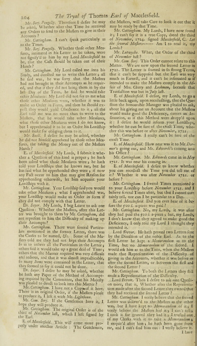 ,0^ The Tr^al of Thomas Earl of Macclesfield. Mr. Serj. Pengdly, Therefore I defire he may the Mafters, will take Care to look it out that it be asked, Whether after that Time he received may be ready by that Time. any Orders to fend to the Mafters to give in their Accounts ? Mr. Cottingham. I can’t fpeak particularly as to the Times. Mr. Serj. Pengelly. Whether thofe other Mea- fures, intimated in his Letter to be taken, were not fignify’d to him by my Lord Macckifield to be, that the Cafti ftiould be taken out of their Hands ? Mr. Cottingham. My Lord called me into his Study, and direded me to write this Letter } all he (aid was, he was forry that the Mafters had not brought in their Accorapts as he requir¬ ed, and that if they did not bring them in by the la(t Day of the Term, he faid he would take other Meafures: My Lord did not lay to me what thofe othLi- Meafures were, whether it was to Mr. Cottingham. My Lords, I have now found it; I can’t fay it is a true Copy, dated the third of November.^ 172.4* ftgned Macclesfield., C. Let the feveral Mafters. Am I to read it, my Lords ? Mr. Lutwyche. What, the Order of the third of November laft ? Mr. Com. Serj. This Order cannot relate to this Matter. We are now upon the fecond Letter in 17ZI. The Letter is framed in fo ftrong Terms, that it can’t be fuppofed but the Earl was very much in Earneft, and it can’t be infinuated as if intended to make the Mafters comply in the Af¬ fair of Mrs. Chitty and Lockman, becaufe that Tranfaftion was but snfiuly laft. E. of Macclesfield. I delire, my Lords, to go a little back again, upon recolledfing, that theQue- makc an Order in Form, and then he ftiould ex- ftion the honourable Manager was pleafed to ask, peft they would yield Obedience to it j all the about his giving me an Account that the Mafters Earl told me was no more than to write to the would make good the Deficiency, carries an In- Mafters, that he would take other Meafures, finuation, as if this Method were dropp’d upon what thofe other Meafures were 1 do not know, it ; I defire he would inform your Lordftnps, but I apprehended it to be an Order his Lordftiip whether he can be fure of the exaft Time, whe- would make for obliging them to it. ther this was before or after Novembery lyzi. Mr. Snell. I defire he may be asked, whether Mr. Cottingham. 1 really can’t be lure of the he did not himfelf apprehend by thofe other Mea- ftires, the taking the Money out of the Mafters Hands ^ E. of Macclesfield. My Lords, I fubmit it whe¬ ther a Qiieftion of this kind is proper ; he hath been asked what thofe Meafures were j he hath told your Lordftiips that he knows nor, but he has faid what he apprehended they were } if now any Fa6t occur to him that may give Reafon for apprehending otherwife, let him acquaint your Lordftiips with it. exadt Time. Yj. oiMacclesfield. How near was it to Mr.Dcr- mer'% going our, and Mr. Edwards's coming into his Office } Mr. Cottingham. Mr. Edwards came in in Alay 1721. It was near his coming in. E. of Macclesfield. I defire to know whether you can recolledl the Time you did tell me of it? Whether it was after November 1721. or before ? Mr. Cottingham. I feveral Times mentioned it M.X. Cottingham. Your Lordftiip faid you would to your Lordftiip before November 172,1, and I take other Meafures ; what I apprehended was, believe feveral Times after, but that I cannot cer- your Lordftiip would make an Order in form if tainly tell, nor can 1 be particular to a Day. they did not comply with that Letter. E, of Macclesfield. Did you ever hear of it be- Dr. Sayer. My Lords, 1 beg Leave to ask one fore the foo /. a-piece was paid ? Queftion: Whether the Mafters, after this Let- Mr. Cottingham. No, my Lords, it was after ter was brought to them by Mr. Cottingham, did they had paid the fco /. a-piece ; but, my Lords, not reprefent to him the Difficulty of making up I don’t know that they agreed to make good the their Accompts ? Deficiency, I only told my Lord I thought they Mr. Cottingham. There were feveral Particu¬ lars mentioned in the former Letter, there was the Caufes to be named, ^c. Some of the Ma¬ fters told me they had not kept their Accompts fo as to anlwer all the Particulars in the Letter j others faid it would take up a great deal of Time \ others that the Manner required was very difficult intended it. Lord 'Trevor. He hath proved two Letters fenc by the Direftion of the noble Earl. As to the firft Letter he kept a Memorandum as to the Time, but no Memorandum of the fecond. I would ask him as to the Time, when the Mafters made that Reprefentation of the Difficulty of and tedious, and that it was almoft impradticablc, giving in the Accounts, whether it was before or fo many Items were contained in the Letter, that after the fecond Letter, or between the firft and they feemed to fay it could not be done. the (econd Letter ? Dr. Sayer. I defire he may be asked, whether Mt. Cottingham. To both the Letters they ftili he hath any Paper of the Method of Accompt- made a Reprefentation of the Difficulty, mg required by the Committee, that his Majefty Lord Trevor. Then I defire to ask one Quefti- was pleafed to diredl to look into this Matter ? on more, that is. Whether after the Repreienta- Cottingham. I have not a Copy^of it here, tion made after the fecond Letter they owned that There is an original Order, if the Mafters pleafe they had received the fecond Letter ? to ^oduce it, I left it with y\x. Lightboun. Mr. Cottingham. I verily believe that the fecond Mr. Com. Serj. If the Gentlemen have it, I Letter was deliver’d to the Mafters as the other ^was, but I have kept no Memorandum of it; I / ^ottingbam. The original Order is of the verily believe the Mafters had it j I can’t tell the^Earl which I left figned by I took it for granted they had it j 1 trufted one ■c c'^yf j r . . Clerks with it to take a Memorandums np I ^ A This will come more pro- I enquir’d after him i he hath been gone from p r y un er another Article : The Gentlemen, me, and I can’t find him out ; I verily believe it. ^ 1 have