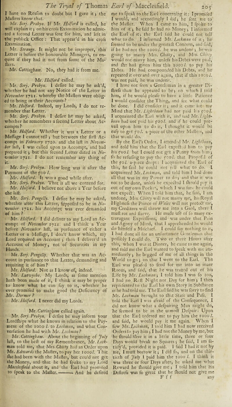 I have no Reafon to doubt but I gave it j the Mafters know that. Mr. Serj. Probyn. If Mr. liolford is called, he will explain it; on his crofs Examination he admit¬ ted a lecond Letter was fent for him, and left in the pubhck Office : That appear’d in his crols Examination. Mr. Strange. It might not be improper, this Letter is before the honourable Managers, to en¬ quire if they had it not from forae of the Ma¬ ilers. Mr. Cottingham. No, they had it from me. Mr. Half or d called. Mr. Serj. Probyn. I defire he may be ask’d, whether he had not any Notice of the Letter in November \jti. whereby the Mailers were oblig¬ ed to bring in their Accounts ^ Mr. Holford. Indeed, my Lords, I do not re¬ member that Letter. Mr. Serj. Probyn. I defire he may be asked, whether he remembers a fecond Letter about Ac- compts? Mr. Holford. Whether it was a Letter or a Mell'agc 1 cannot tell j but between the firll Ac- compt in February 1720. and the lalt in Novem¬ ber lad, I was called upon to Accompt, and had prepared it j but this fecond Letter dated in No¬ vember 1721. I do not remember any thing of it. Mr. Serj. Probyn. How long was it after the Payment of the foo /. Mr. Holford. It was a good while after. Mr. Serj. Probyn. That is all we contend for. Mr. Holford. I believe not above a Year before the lalL Mr. Serj. Pengelly. I defire he may be asked, whether after this Letterj fuppofed to be in No¬ vember 1721. his Acedmpt was ever demanded of him ? Mr. Holford. I did deliver to my Lord an .Ac¬ compt of November 1721. and I thin^c a Year before November laft, in purfuance of either a Letter or a Meflage, I don’t know which, my Lord required an Account j then I deliver’d an Account of Money, not of Securities in my Hands. Mr. Serj. Pengelly. Whether that was an Ac¬ count in purfuance to that Letter, demanding and requiring it of him ? Mr. Holford. Not as I know of, indeed. Mr. Lutvoyche. My Lords, as fome mention hath been made of it, I think it may be proper to know what he can jfay to it, whether he ever promifed to make good the Deficiency of Mr. Dormer ? Mr. Holford. I never did my Lords. Mr. Cottingham called again. Mr. Serj. Probyn. 1 defire he may inform your Lordlhips what he knows in relation to the Pay¬ ment of the 1000 1. to Lockman.^ and what Con- verfation he had with Mr. Lockman? Mr. Cottingham. About the beginning of July lall, to the bell of my Remembrance, Lock- man told me, that yixs.Chitty had an Order upon Mr. Edwards the Mailer, to pav her 1000/. 1 hat ihe had been with the Mailer, but could not get the Money, and that he had fpoke to my Lord Macclesfield about it, and the Earl had promiled to fpeak to the Mailer.-—And he defired me to fpeak to the Earl concerning it: I promifed I would, and accordingly I did} he fent me to the Mailer. When I came to him, I fpoke to him of it} hefaid he had no Money} I informed the Earl of it} the Earl laid he could not tell what to do I informed Mr. Lockman of it} he feemed to be under the greatell Concern, and laid, if he had not the 1000/. he was undone-, hew.s going to marry Mrs. Chitty and Mrs. Chitty would not marry him, unlefs his Debts were paid, and Ihe had given him this 1000/. to pay his Debts. He had compounded his Debts, and he repeated it over and over again, that if this lozol. was not paid, he was undone. I have not feen a Gentleman in a greater Di- llrels than he appeared to be} on which I told him, if he would pleafe to have a little Patience I would confidcr the Thing, and lee what could be done. I did confidcr it} and it cam.'' int my Mind that Mr. Lightboun had nor paid h s poo/. I acquainted the Earl with it, and laid Mr. Light- boun had not paid his poo/, and if he could pre¬ vail upon him to do it, I thought it would be eafy to get po/. a-piece ot the other Mailers, and that would do. By the E il l’s Order, I attended Mr. Lighthoun.^ and told him that the Earl expefted him to pay his poo/, but I could not get a P^nny from h m; fo he refufing to pay the pco/. that Propnfil of the po/. a-piece dropt: I acquainted the Earl of this, he faid he could not tell what to do. 1 acquainted SAx. Lockman., and told him 1 had done all that was in my Power to do} and that it was not to be done, unlefs he expected I fhould piy it out of my own Pocket, w hich 1 was lure he could not expedl: When 1 told him that, he. faid, 1 am undone, Chitty will not marry me, his Royal Highnefs the Prince of Wales will not protedf me, my Creditors wull throw me into a Gaol, there I mull rot and Itarve. He made ule of fo many ex¬ travagant Expreffions, and was under that Pain and Agony of Mind, that J apprehended he would do himfelf a Milchief. I could fay nothing to it, 1 had done all for an unfortunate Gentleman chat poffibly I could do. Twm or three Hours after this, when I was at Dinner, he came to me again, and told me the Earl w^anted to fpeak with me im¬ mediately } he begged of me ol all things in the World to go j on that I went to the Earl. The Earl w'as pleah d to fend for me into an inner Room, and faid, that be was teazed out of his Life by Mr. Lockman-y 1 told him I was fo too, I had no Rt,It Night nor Day for him; I then reprefenred to the Earl his own Story inSubllance as he had told me. The Earl faid he was forry to find Mr. Lockman brought to that State and Pals. I told the Earl I was afraid of the Confequence, I did not know what a defpairing Man might do, he feemed to be in the utmoll Defpair: Upon that the Eail ordered me to pay him the 1000/. and faid, he w'ould pay it me again. When I faw Mx.Lockmany 1 to’d him I had now received Orders to pay him } I had not the Money by me, but he Ihould Klive it in a little time, three or four Days would break no Squares} he faid, I am fa- tisfy’d, provided it is paid. 1 faid I had it not by me, I mult borrow' it} I did fo, and on the thir¬ tieth of July 1 paid him the 1000 /. I think it was three or four Days after, he asked me what Reward he fiiould give me } I told him that his Diftrefs was fo great that he fhould not give me F f f any