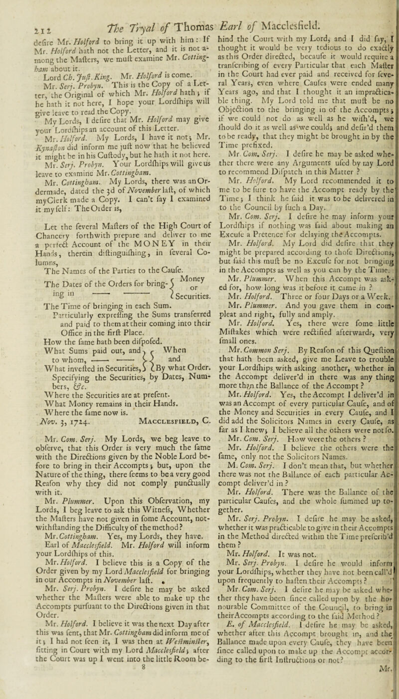 21 j Tloe Tr^al of Thomas defire Mr. Holfori to bring it up with him : If Mr. Holford hath not the Letter, and it is not a- mong the Mailers, we mult examine Mr. Cotting- ham about it. Lord Ch. Jufl. King. Mr. Holford is come. Mr. Serj. Probyn. This is the Copy of a Let¬ ter, the Original of which Mr. Holford hath j if he hath it not here, I hope your Lordlhips will give leave to read the Copy. My Lords, I defire that Mr. Holford may give your Lordlhips an account of this Letter. Holford. My Lords, I have it notj Mr. Kynafton did inform me juft now that he believed it might be in his Cuftody, but he hath it not here. Mr. Probyn. Your Lordlhips will give us leave to examine Hix.Cottingham. Mr. Cottingham. My Lords, there was anOr- dermade, dated the 3d oiNovember of which myClerk made a Copy. I can’t fay 1 examined it my fell: The Older is. Let the feveral Mailers of the High Court of Chancery forthwith prepare and deliver to me a pertedl Account of the MONEY in their Hands, therein diftinguilhing, in feveral Co¬ lumns, The Names of the Parties to the Caufe. The Dates of the Orders for bring-^ ing in ^ Securities. The Time of bringing in each Sum. Particularly expreffing the Sums transferred and paid to them at their coming into their Office in the firft Place. How the fame hath been difpofed. What Sums paid out, and^ r When to whom, - -- V.) and What invefted in Securitises, j cBy what Order. Specifying the Securities, by Dates, Num¬ bers, ^c. Where the Securities are at prefent. What Money remains in their Hands. Where the fame now is. Nov. 3, 1714. Macclesfield, C. Mr. Com. Serj. My Lords, we beg leave to obferve, that this Order is very much the fame with the Diredlions given by the Noble Lord be¬ fore to bring in their Accompts j but, upon the Nature of the thing, there feems to be a very good Reafon why they did not comply pundlually with it. Mr. Plummer. Upon this Obfervation, my Lords, I beg leave to ask this Witnels, Whether the Mailers have not given in fome Account, not- withftanding the Difficulty of the method? ^r.Cottingham. Yes, my Lords, they have. Earl of Macclesfield. Mr. Holford will inform your Lordlhips of this. ^r. Holford. I believe this is a Copy of the Order given by my Lord Macclesfield for bringing in our Accompts in November laft. * Mr. Serj. Probyn. I defire he may be asked whether the Mailers were able to make up the Accompts purfuant to the Diredions given in that Order. Mr. Holford. I believe it was the next Day after this was fent, that Mr. Cottingham (Xi(\ \n^oxm me of itj I had not feen it, I was then at WeBmin^ier^ fitting in Court with my Lord Macclesfield-, after the Court was up I went into the little Room be- 8 Earl of Macclesfield. hind the Court with my Lord, and I did fay, I thought it would be very tedious to do exadly as this Order direded, becaufe it would require a tranferibing of every Particular that each Mailer in the Court had ever paid and received for feve¬ ral Years, even where Caufes were ended many Years ago, and that I thought it an impradica- ble thing. My Lord told me that mutt be no Objedion to the bringing in of the Accompts j if we could not do as well as he wifh’d, we, ihould do It as well as'wecouldj and defir’d them' to be ready, that they might be brought in by the Time prefixed. Mr. Com, Serj. I defire he may be asked whe¬ ther there were any Arguments ufed by my Lord to recommend Difpatch in this Matter ? Mr. Holford, My Lord recommended it to me to be fure to have the Accompt ready by the Time} I think he faid it was to be delivered in to the Council by fuch a Day. Mr. Com. Serj. I defire he may inform your Lordlhips if nothing was faid about making an Excule a Pretence for delaying the Accompts. Mr. Holford. My Lord did defire that they might be prepared according to thofe Direftions, but faid this mull be no Excufc for not bringing in the Accompts as well as you can by the Time. Mr. Plummer. When this Accompt was ask-' ed for, how long was it before it came in ? ' Mr. Holford. Three or four Days or a Week. Mr. Plummer. And you gave them in com- pleat and right, fully and amply. Mr. Holford. Yes, there were fome little Millakes which were rectified afterwards, very fmall ones. Mr. Common Serj. By Reafon of this Queftion that hath been asked, give me Leave to trouble your Lordlhips with asking another, whether in the Accompt deliver’d in there was any thing more th?;i the Ballance of the Accompt ? ^x. Holford. Yes, the Accompt 1 deliver’d in was an Accompt of every particular Caufe, and of the Money and Securities in every Caufe, and I did add the Solicitors Names in every Caufe, as far as I knew} I believe all the others were not fo. Mr. Com. Serj. How were the others ? Mr. Holford. I believe the others were the fame, only not the Solicitors Names. j M. Com. Serj. I don’t mean that, but whether there was not the Ballance of each particular Ac¬ compt deliver’d in ? Mr. Holford. There was the Ballance of the particular Caufes, and the whole fummed up to-i gether. Mr. Serj. Probyn. I defire he may be asked, whether it was prafticable to give in their Accompts, in the Method directed within the Time preferib’d' them ? I Mr. Holford. It was not. | Mr. Serj. Probyn. I defire he would inform ■ your Lordlhips, whether they have not been call’d* upon frequently to haften their Accompts ? ' Mr. Com. Serj. I defire he may be asked whe¬ ther they have been fince called upon by the hor nourable Committee of the Council, to bring in theirAccompts according to the laid Method ? E, of Macclesfield. 1 deli re he may be asked,, | whether after this Accompt brought in, and thcjj Ballance made upon every Caufe, they have been i fince called upon to make up the Accompt accor- i ding to the firft Inllru6lions or not? Mr.