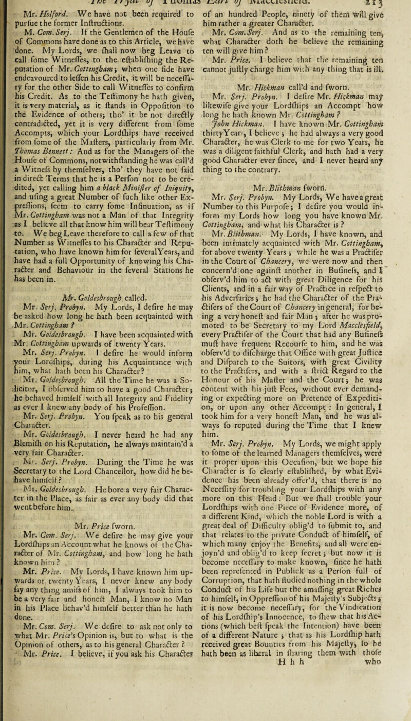 yir. Hoi ford. We have not been required to purfue the former Inftruftions. M. Com.Serj. If the Gentlemen of the Houfe of Commons have done as to this Article, we have done. My Lords, we fhall now beg Leave to call fome Witnefles, to the eftablifhing the Re¬ futation of yix.Cotttngham'y when one fide have endeavoured to leflfen his Credit, it will be necefia- ry for the other Side to call Witnefles to confirm his Credit. As to the Tellimony he hath given, it is very material, as it (lands in Oppofition to the Evidence of othersj tho’ it be not direftly contradidled, yet it is very different from fome Accompts, which your Lordfhips have received from fome of the Mafters, particularly from Mr. Thomas Bennett: And as for the Managers of the Houfe of Commons, notwithftanding he was call’d a Witnels by themfelves, tho’ they have not faid in diredl Terms that he is a Perfon not to be cre¬ dited, yet calling him a black Minifier of Iniquity, and ufing a great Number of fuch like other Ex- preflions, feem to carry fome Infinuation, as if Mr. Cottingham was not a Man of that Integrity as I believe all that know him will bear Teftimony to. We beg Leave therefore to call a few of that Number as Witneffes to his Chara6ler and Repu¬ tation, who have known him for feveralYears, and have had a full Opportunity of knowing his Cha- rader and Behaviour in the feveral Stations he has been in. Mr. Goldesbrough called. Mr. Serf. Probyn. My Lords, I defire he may be asked how long he hath been acquainted with Mr. Cottingham ? Mr. Goldesbrough. I have been acquainted with Mr Cottingham upwards of twenty Years. Mr. Serf Probyn. I defire he would inform your Lordfliips, during his Acquaintance with him, what hath been his Charader? Mr. Goldesbrcugb. All the Time he was a So¬ licitor, I obferved him to have a good Charaderj he behaved himfelf with all Integrity and Fidelity as ever I knew any body of his Profefiion. Mr. Serf. Probyn. You fpeak as to his general •Chavader. Mr. Goldesbrough. I never heard he had any Blemifii on his Reputation, he always maintain’d a very fair Charader. Ml. Serj. Probyn. During the Time fie was Secretary to the Lord Chancellor, how did he be¬ have himfelf Ml. Goldesbrough. He bore a very fair Charac¬ ter in the Place, as fair as ever any body did that went before him. Mr. Price fworn. Mr. CoTit. Serj. We defire he may give your Lordihips an Account what he knows of the Cha¬ rader of Mr. Cottingham, and how long he hath known him ? Mr. Price. My Lords, 1 have known him up¬ wards ot twenty Years, I never knew anybody fay any thing amifsof him, I always took him to be a very fair and honelt Man, I know no Man in his Place behav’d himfelf better than he hath done. Mx. Com. Serj. We defire to ask not only to what Mr. Price's, Opinion is, but to what is the Opinion of others, as to his general Charader? Mr. Price. I believe, if you ask his Charader of an hundred People, ninety of them Will givd him rather a greater Charader. Mr. Com.Serj. And as to the remaining ten^ what Charader doth he believe the remaining ten will give him Mr. Price. I believe that the remaining ten cannot jullly charge him with any thing that is ill. Mr. Hickman call’d and fworn. Mr. Serj. Probyn. I delire Mr. Hiakman ma^ likewife give your Lordfiiips an Accompt hovi^ long he hath known Mr. Cottingham ? John Hickman. I have known Mr, Cottingham thirtyYear.-, I believe •, he had always a very good Charader, he was Clerk to me for two Years, he was a diligent faithful Clerk, and hath had a very good Charader ever fince, and I never heard any thing to the contrary. Mx.Blithman fworn. Mr. Serj. Probyn. My Lords, We haveagreat Number to this Purpofej I defire you would in¬ form my Lords how long you have known Mr. Cottingham, and what his Charader is ? y\x. Blithman. My Lords, I have known, and been intimately acquainted with Mr. Cottingham, for above twenty Years while he was a Pradifer in the Court of Chancery, we were now and then concern’d one againft another in Bufinefs, and I obferv’d him to ad with great Diligence for his Clients, and in a fair way of Pradice in refped to his Adverfiiriesj he had the Charader of the Pra- difers of the Court of Chancery in general, for be¬ ing a very honeft and fair Man j after he was pro¬ moted to be Secretary to my Lord Macclesfield, every Pradifer of the Court that had any Bufinels muft have frequent Recourfe to him, and he was obferv’d to difeharge that Office with great JufticC and Difpatch to the Suitors, with great Civility to the Pradifers, and with a ftrid Regard to the Honour of his Mailer and the Court j he was content with his jull Fees, without ever demand-s¬ ing or expeding more on Pretence of Expediti¬ on, or upon any other Accompt ; In general, I took him for a very honeft Man, and he was al¬ ways fo reputed during the Time that I knew him. Mr. Serj. Probyn. My Lords, we might apply to fome ol the learned Managers themfelves, were it proper upon this Occafion, but we hope his Charader is fo clearly ellablifhed, by what Evi¬ dence has been already offer’d, that there is no Neceffity for troubling your Lordfhips with any more on this Head : But we fhall trouble your Lordffiips with one Piece of Evidence more, of a different Kind, which the noble Lord is with a great deal of Difficulty oblig’d to fubmit to, and that relates to the private Condud of himfelf, of which many enjoy the Benefits, and all were en- joyn’d and oblig’d to keep fecret •, but now it is become neceflary to make knowm, fince he hath been reprefented in Publick as a Perfon full of Corruption, that hath ftudied nothing in the whole Condud of his Life but the amaffing great Riches to himfelf, in Oppreffionof his Majeity’s Subjt-ds j it is now become neceflary, for the Vindication of his Lordlhip’s Innocence, to fliew that his Ac¬ tions (which bell fpeak the Intention) have been of a different Nature j that as his Lordfhip hath received great Bounties from his Majelly, lo be hath been as liberal in Ihanng them with thofe H h h who