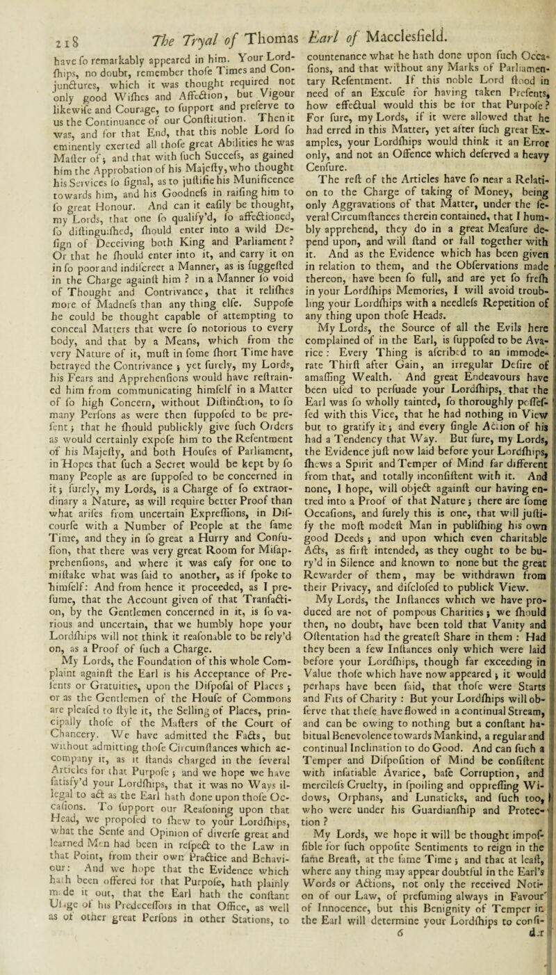 have fo remarkably appeared in hirn. Yourl^rd- fhips doubr, remember thofe 1 imes and Con- junftures, which ic was thought required not only good Wifhes and Afftdlion, but Vigour likewife and Courage, to fupport and prel^ve to us the Continuance of our Conftitution. Then it was, and for that End, that this Lord fo eminently exerted all thofe great Abilities he was Mader of j and that with fuch Succefs, as gained him the Approbation of his Majefty, who thought his Services lo fignal, as to jullifie his IVIunificence towards him, and his Goodnefs in raifing him to lb great Honour. And can it eafily be thought, my Lords, that one fo qualify d, lo affe£tioned, lb diltinguilhed, fhould enter into a wild De- fign of Deceiving both King and Parliament? Or that he fhould enter into it, and carry it on in fo poor and indilcreet a Manner, as is fuggefted in the Charge againlt him ? in a Manner lb void of Thought and Contrivance, that it relilhes more of Madnefs than any thing elfe. Suppofe he could be thought capable of attempting to conceal Matters that were fo notorious to every body, and that by a Means, which from the very Nature of it, muft in fome fhort Time have betrayed the Contrivance } yet furely, my Lords, his Fears and Apprehenfions would have reftrain- ed him from communicating himfelf in a Matter of fo high Concern, without Diftindlion, to fo many Perfons as were then fuppofed to be pre- fent j that he fhould publickly give fuch Orders as would certainly expofe him to the Refentraent of his Majerty, and both Houfes of Parliament, in Hopes that fuch a Secret would be kept by fo many People as are fuppofed to be concerned in it} furely, my Lords, is a Charge of fo extraor¬ dinary a Nature, as will require better Proof than what arifes from uncertain Expreffions, in Dif- courfe with a Number of People at the fame Time, and they in fo great a Hurry and Confu- fion, that there was very great Room for Mifap- prehenfions, and where it was eafy for one to miftake what was faid to another, as if fpoke to himfelf: And from hence it proceeded, as I pre¬ fume, that the Account given of that Tranfadli- on, by the Gentlemen concerned in it, is fo va¬ rious and uncertain, that we humbly hope your Lordfhips will not think it reafoiiable to be rely’d on, as a Proof of fuch a Charge. My Lords, the Foundation of this whole Com¬ plaint againlt the Earl is his Acceptance of Pre- fents or Gratuities, upon the Difpofal of Places j or as the Gentlemen of the Houfe of Commons are pleated to llyle it, the Selling of Places, prin¬ cipally thofe of the Mailers of the Court of Chancery. \Ve have admitted the Fa6ts, but Without admitting thofe Circumdances which ac¬ company It, as it llands charged in the feveral Articles for that Purpofe \ and we hope we have fatisfy’d your Lordfhips, that it was no Ways il¬ legal to adt as the Earl hath done upon thofe Oc- calions. To fupport our Reafoning upon that Head, we propofed to fhew to your Lordfhips, what the Senle and Opinion of diverfe great and learned M' n had been m refpedl to the Law in that Point, from their own Praftice and Behavi¬ our: And we hope that the Evidence which ha.h been offered for that Purpofe, hath plainly m. de it out, that the Earl hath the conflant Ulige of his PredecefTors in that Office, as well as ot otner great Perfons in other Stations, to countenance what he hath done upon fuch Occa- fions, and that without any Marks of Parliamen¬ tary Refentment. If this noble Lord flood in need of an Excufe for having taken Prefents, how cffedlual would this be tor that Purpofe? For furc, my Lords, if it were allowed that he had erred in this Matter, yet after fuch great Ex¬ amples, your Lordfhips would think it an Error only, and not an Offence which deferved a heavy Cenfure. The reft of the Articles have fo near a Relati¬ on to the Charge of taking of Money, being only Aggravations of that Matter, under the fe¬ veral Circumftances therein contained, that I hum¬ bly apprehend, they do in a great Meafure de- \ pend upon, and will ftand or fall together with it. And as the Evidence which has been given in relation to them, and the Obfervations made \ thereon, have been fo full, and are yet fo frefh 1 in your Lordfhips Memories, I will avoid troub¬ ling your Lordfhips with a needlcfs Repetition o£ any thing upon thofe Heads. My Lords, the Source of all the Evils here complained of in the Earl, is fuppofed to be Ava¬ rice : Every Thing is afcribtd to an immode- , rate Thirft after Gain, an irregular Dcfire of amaffing Wealth. And great Endeavours have been ufed to perfuade your Lordfhips, that the Earl was fo wholly tainted, fo thoroughly peffef- ' fed with this Vice, that he had nothing in View but to gratify itj and every Angle Atiion of his had a Tendency that Way. But fure, my Lords, the Evidence juft now laid before your Lordfhips, fhews a Spirit and Temper of Mind far different i from that, and totally inconfiflent with it. And ! none, 1 hope, will objedl againft our having en- I tred into a Proof of that Nature i there are fome ; Occafions, and furely this is one, that will jufti- ! fy the moft modeft Man in publifhing his own i good Deeds } and upon which even charitable i A6ls, as firft intended, as they ought to be bu- i ry’d in Silence and known to none but the great i Rewarder of them, may be withdrawn from ' their Privacy, and difclofed to publick View. My Lords, the Inftances which we have pro- i duced are not of pompous Charities} we fhould s then, no doubr, have been told that Vanity and j Oflentation had the greateft Share in them : Had !• they been a few Inftances only which were laid ' before your Lordfhips, though far exceeding in Value thofe which have now appeared j it would i perhaps have been faid, that thofe were Starts i and Fits of Charity : But your Lordfhips willob- 1 ferve that thefe have flowed in a continual Stream, fl and can be owing to nothing but a conflant ha- ; bitual Benevolence towards Mankind, a regular and .1 continual Inclination to do Good. And can fuch a f Temper and Difpofition of Mind be confiftent u with infatiable Avarice, bale Corruption, and ' mercilels Cruelty, in fpoiling and oppreffing Wi- ' dows. Orphans, and Lunaticks, and fuch too. If who were under his Guardianfhip and Protec-'! tion ? My Lords, we hope it will be thought impof- i Able for fuch oppofite Sentiments to reign in the : fame Bread, at the fame Time and that at leaft, i where any thing may appear doubtful in the Earl’s ' Words or Adlions, not only the received Noti- . on of our Law, of prefuming always in Favour*' of Innocence, but this Benignity of Temper in ’ the Earl will determine your Lordfhips to conft-