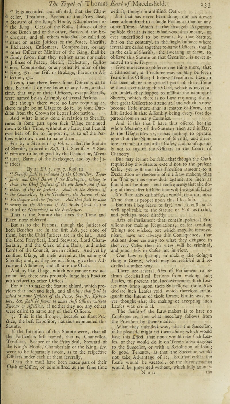  It is accorded and afTcnted, that the Chan- « cellor, Treafurer, Keeper of the Privy Seal, « Steward of the King’s Houfe, Chamberlain of the King, Clerk of the Rolls, Juftices of the one Bench and of the other, Barons of the Ex- « chequer, and all others who fhall be called to name or make Juftices of the Peace, Sheriffs, “ Efeheators, Cuftomers, Comptrollers, or any “ other Officer or Minifter of the King, fliall be “ firmly fworii that they neither name nor make Juftices of Peace, Sheriff, Efeheator, Culto- “ met, Comptroller, or any other Minifter of the King, &c. for Gift or Brokage, Favour or Af- “ fedion, &c. I own, that there feems fome Difficulty as to this, beeaufe I do not know of any Law, at that time, that any of thefe Officers, except Sheriffs, were named by an Alfembly of feveral Perfons. But though there were no Lav/ requiring it, there might be an Ufage to do it, by lomc Dire¬ ction from the Crown for better Information. And what is now done in relation to Sheriffs, turns in fome part upon fuch Ufage continued down to this Time, without any Law, that I could ever hear of, for to fupport it, as to ail the Per¬ fons who now meet to name them. For by a Statute of 9 Ed. 2. called the Statute of Sheriffs, printed mRafl. Tit. Sheriffs 2. “ She- “ riffs are to be affigned by the Chancellor, Trea- “ furer, Barons of the Exchequer, and by the Ju- ftices. By i^Ed. 3. cap. 7. Rafl. 12. “ Sheriffs Jhall be ordained by the Chancellor^ ‘Trea^ ffurer and Chief Baron of the Exchequer^ taking to them the Chief ffujiices of the one Bench and of the “ otheri if they be prefent: And in the Abfence of the Chancellor, by the Ereafurer, the Barons of the Exchequer and the fuflices. And that fhall be done “ yearly on the Morroin of All Souls (that is the third of November) in the Exchequer. This is the Statute that fixes the Time and Place now obferved. But as to the Perfons, though the juftices of both Benches are in the firft ACt, yet none of them, but the Chief Juftices are in the laft. And the Lord Privy Seal, Lord Steward, Lord Cham¬ berlain, and the Clerk of the Rolls, and other Lords of the Council, are in neither. And yet by conftant Ufage, all thefe attend at the naming of Sheriffs; and, as they fee occafion, give their Ad¬ vice and Affiftance, and all take the Oath. And by like Ufage, which we cannot now ac¬ count for, there was probably fome fuch Pradice with refpeCt to other Offices. For it is to make the Statute abfurd, which pro¬ vides that fuch and fuch, and all others that fhall be called to name fuflices of the Peace, Sheriff's, Efehea¬ tors, &c. ffsall be fworn to name thefe Officers without Favour or Aff-eEiion, if neither they nor any others were called to name any of thefe Officers. 3. This is the ftronger, beeaufe conftant ?ra- dice, the beft Expofitor, has thus expounded this Statute. If the Intention of this Statute were, that all the Particulars firft named, that is. Chancellor, Treafurer, Keeper of the Privy Seal, Steward of the King’s Houfe, Chamberlain of the King, &c. were to be feparately fworn, as to the refpedive Officers under each of them feverally; Then this muft have been made part of their Oath of Office, or adminiftred at the fame time with it, though in a diftind Oath. But that has never been done, nor has it ever been adminiftred to a fingle Perfon at that or any other Time. Which is the ftrongeft Argument poffible that it is not what was then meant, or ever underftood to be meant, by that Statute. But on the contrary, in the fingle Inftance where feveral are called together to name Officers, that is in the cafe of Sheriffs, the fwearing of them, to obferve this Statute on that Occafion, is never o- mitred to this Day. Give me leave to obferve one thing more, that a Chancellor, a Treafurer may poffibly be feven Years in his Office ; I believe Treafurers have in fad been all or the greateft part of their Time without ever taking this Oath, w'hich is never ta¬ ken, unlefs they happen to aflift at the naming of Sheriffs, which there is no Law requiring the o- ther great Officers to attend at, and which is now become little more than a matter of Form, the Lift fettled in that Affembly being every Year de¬ parted from in many Counties. And if this that I have thus offered be the whole Meaning of the Statute; then at this Day, as the Ufage,now is, it has nothing to operate upon but the Nomination of Sheriff's, and there¬ fore extends to no other Cafes, and confequent- ly not to any of the Officers in the Court of Chancery. But may it not be faid, that fhdugh the Oath required by this Statute extend not to the prefent Cafe, yet will not this Provifion amount to a Declaration of the Senfe of the Law< makers, .that the Things thus provided againft are fuch as fhould not be done, and confiquently that the do¬ ing of them after fuch Statute! will be.againft Law? To ftatc this diftindly, iwoukl take up niore Time than is proper upon this Occafion. But this I beg leave to fay, and it will be as well applicable to the Statute of E. 6. as to this, and perhaps more diredly. Ads of Parliament that contain political Pro- vifions for making Regulations, or for avoiding Things not wicked, but which may be inconve¬ nient, have not always this Confequence, that Adions done contrary to what they defigned in the very Cafes then in view will be criminal, and .much lefs in Cafes not in view. Our Law is fparing, in making the doing a thing a Crime, which may be redified and re- dreffed another way. There are feveral Ads of Parliament to re- ftrain Ecclefiaftical Perfons from making long Leafes, to prevent the IncOnveniencies fuch Lea- fes may bring upon their Succeffbrs; thofe Ads declare fuch Leafes void, which therefore are a- gainft the Intent of thofe Laws; but it was ne¬ ver thought that the making or accepting fuch Leafes was criminal. The Senfe of the Law makers is to have no Confequence, but what necefl'ary follows from the Provifion by them made. What they intended was, that the Succeffor, if he pleafed, might fet them afide; which would have this lifted, that none would take fuch Lea¬ fes, or they would do it on Terms advantagious to the Succeffor, or with a Refolution of being fo good Tenants, as that the Succeffor would not take Advantage of it: So that cither the Leafe would be vacated, or the Inconvenience would be prevented without, which fully anfwers N n n the