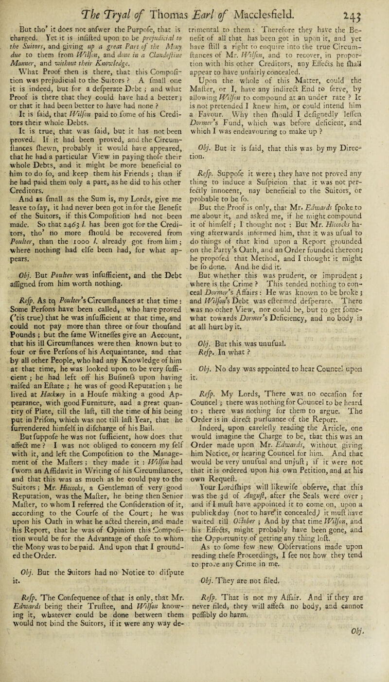 But tho’ it does not anfwer the Purpofe, that is charged. Yet it is inlilled upon to be prejudicial to the Suitors, and giving up a great Part of the Many due to them from IVilfon, and done in a Clandejline Manner, and without their Knowledge. What Proof then is there, that this Compofi- tion was prejudicial to the Suitors ? A fmall one it is indeed, but for a defperace Debt ; and what Proof is there that they could have had a better j or that it had been better to have had none } It is faid, that Wilfon paid to fome of his Credi¬ tors their whole Debts. It is true, that was faid, but it lias not been proved. If it had been proved, and the Circum- Ifances fhewn, probably it would have appeared, that he had a particular View in paying thofe their whole Debts, and it might be more beneficial to him to do fo, and keep them his Friends ; than if he had paid them only a part, as he did to his other Creditors. And as fmall as the Sum is, my Lords, give me leave to fay, it had never been got in for the Benefit of the Suitors, if this Compolition had not been made. So that 24*53 1. has been got for the Credi¬ tors, tho’ no more fhould be recovered from Poulter, than the 1000 1. already got from him ; where nothing had elfe been had, for what ap¬ pears. Obj. But Poulter was infufficient, and the Debt afligned from him worth nothing. Refp. As tc) Po«/«r*sC’lrcumftances at that timet Some Perfons have been called, who have proved (’tis true) that he was infufficient at that time, and could not pay more than three or four thoufand Pounds ; but the fame Witnelfes give an Account, that his ill Circumftances were then known but to four or five Perfons of his Acquaintance, and that by all other People, who had any Knowledge of him at that time, he was looked upon to be very fuffi- cient j he had left off his Bufineft upon having raifed an Eftate ; he w'as of good Reputation 5 he lived at Hackney in a Houfe making a good Ap¬ pearance, with good Furniture, and a great quan¬ tity of Plate, till the laft, till the time of his being put in Prifon, which was not till laft Year, that he furrendered himfelf in difcharge of his Bail. Butfuppofe he was not fufficient, how does that aflfed: me ? I was not obliged to concern my felf with it, and left the Compofition to the Manage¬ ment of the Mafters ; they made it : TVtlfon had fworn an Affidavit in Writing of his Circumftances, and that this was as much aS he could pay to the Suitors; Mr. Hkcocks, a Gentleman of very good Reputation, was the Mafter, he being then Senior Mafter, to whom I referred the Confideration of it, according to the Courfe of the Court; he was upon his Oath in what he aded therein, and made his Report, that he was of Opinion this .Compoft- tion would be for the Advantage of thofe to whom the Mony was to be paid. And upon that I ground¬ ed the Order. Obj. But the Suitors had no Notice to difpute it. trimental to them : Therefore they have the Be¬ nefit of all that has been got in upon it, and yet have ftill a right to enquire into the true Circum¬ ftances ol Mr. JHtlfon, and to recover, in propor¬ tion with his other Creditors, any Efteds he fhali appear to have unfairly concealed. Upon the whole of this Matter, could the Mafter, or I, have any indired End to ferve, by allowing PHilJcn to compound at an under rate ? It is not pretended I knew him, or could intend him a Favour. Why then fhould I defignedly leffen Dormer’s Fund, which was before deficient, and which I was endeavouring to make up ? Obj. But it is faid, that this was by my Direc¬ tion. Refp. Suppofe it were 5 they have not proved any thing to induce a Sufpicion that it was not per- fedly innocent, nay beneficial to the Suitors, or probable to be fo. But the Proof is only, that Mr. Edwards fpoke to me about it, and asked me, if he might compound it of himfelf; I thought not : But Mr. Hiccocks ha¬ ving afterwards inlormed him, that it was ufual to do things of that kind upon a Report grounded on the Party^s Oath, and an Order founded thereon; he propofed that Method, and I thought it might be fo done. And he did it. But whether this was prudent, or imprudent; where is the Crime ? This tended nothing to con¬ ceal Dormer’s Affairs: He was known to be broke j and ^/7yc)«s Debt was efteemed defperare. There was no other View, nor could be, but to get fome- what towards Dormer’s Deficiency, and no body is at all hurt by it. Obj. But this was unufual. Refp. In what ? Obj. No day was appointed to hear Councel upon it. Refp. My Lords, There was no occafion for Councel ; there was nothing for Councel to be heard to ; there w'as nothing for them to argue. The Order is in direft purfuance of the Report. Indeed, upon carelefly reading the Article, one would imagine the Charge to be, that this was an Order made upon Mr. Edwards, without giving him Notice, or hearing Councel for him. And that would be very unufual and unjuft j if it were not that it is ordered upon his own Petition, and at his own Requeft. Your Lordfhips will likewife obferve, that this was the 3d of Auguft, after the Seals were over ; and if I muft have appointed it to come on, upon a publickday (not to have*ir concealed) it muft have waited till OBober ; And by that time Wilfon, and his Effefts, might probably have been gone, and the Opportunity of getting any thing loft. As to fome few new Obfervations made upon reading thefe Proceedings, I fee not how they tend to pro.e any Crime in me. Obj. They are not filed. Refp. The Confequence of that is only, that Mr. Edwards being their Truftee, and Wilfon know¬ ing it, whatever could be done between them would not bind the Suitors, if it were any w'ay de¬ Refp, That is not my Affair. And if they are never filed, they will affed no body, and cannot poffibly do harm. Obj.