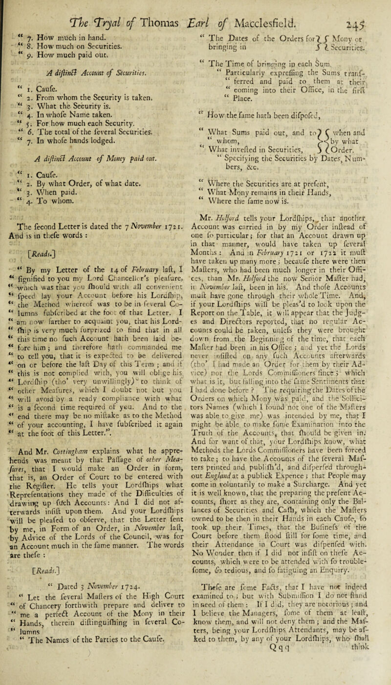 V 8. How much on Securities. 9. How much paid out. A diflinSl Account of Securities. 1. Caufe. “ 2. From whom the Security is taken, “ 5. What the Security is. “ 4. In whofe Name taken. “ 5; For how much each Security. “ 6. The total of the feveral Securities. “ 7. In whofe hands lodged. A diJiinH Account of Money paid out. “ I. Caufe. 2. By what Order, of what date. 3. When paid. “ 4. To whom. 45 bringing in jt Securities. The Time of brint^ing in each Sum. “ Particularly exprefiing the Sums tranf- “ ferred and paid to them at their “ coming into their Office, in the firft “ Place. How the fame hath been difpofed, What Sums paid out, and to7 C when and “ whom, What inverted in Securities, 3 COrder. “ Specifying the Securities by Dates, Num¬ bers, &c. Where the Securities are at prefenf. What Mony remains in their Hands, Where the fame now is. *The ^ryal of Thomas Earl of Macclesfield. cc cc (C cc cc The fecond Letter is dated the y Nowmber 1721. And is in thefe words : \_Reads.~\ By my Letter of the 14 of February laft, I ** fignified to you my Lord Chancellcr's pleafure, wnich was that you fhould with all convenient “ fpeed lay your Account before his Lcrdfliip, “ the Method whereof was to be in feveral Co- “ lumns fublcribed at the foot of that Letter. I “ am r ow farther to acquaint you, that his Lord- “ fhip is very much furprized to find that in all “ this time no fuch Account hath been laid be- “ fore him ; and therefore hath commanded me to tell you, that it is expedled to be delivered “ on or before the laft Day of this Term ; and if “ this is not complied with, you will oblige his Lordffiip (tho’ very unwillingly)to think of “ other Meafures, which I doubt hot but you w^ill avoid by a ready compliance with what “ is a fecond time required of ycu. And to the end there may be no miftake as to the Method “ of your accounting, I have fubferibed it again “ at the foot of this Letter.”. And Mr. Cottingham explains what he appre¬ hends was meant by that Paflage of other Mea¬ fures, that I would make an Order in form, that is, an Order of Court to be entered with the Regifter. He tells your Lordfhips what Reprefentations they made of the Difficulties of drawing up fiich Accounts: And I did not af¬ terwards infill upon them. And your Lordrtiips will be pleafed to obferve, that the Letter fent by me, in Form of an Order, in November laft, by Advice of the Lords of the Council, was for an Account much in the fame manner. The words are thefe : \_Reads^ Mr. Huljord tells your Lordftiips,^ that another Account was carried in by rriy Order inrtead of one fo particular; for that an Account drawn up in that manner, would have taken up feveral Months: And in February ly 21 or 1722 it mult have taken up many more; becaufe there W'ere then Mailers, who had been much longer in their Offi¬ ces, than Mr. Holford the now Senior Mailer had, it November laft, been in his. And thofe Accounts mull have gone through their whole Time. And, if your Lordfliips will be pleas’d to look upon the Report on the Table, it will appear that the Judg¬ es and Diredlors reported, that no regular Ac¬ counts could be taken, uulefs they were brought dov'n from_the Beginning of the time, that each Mailer had been in nis Office; and yet the Lords never infilled on any fuch Accounts afterwards (tho’ I had made an Order for- them by their Ad¬ vice) nor the Lords Commiffioners fince j which what is it, but falling,into the fame Sentiments that I had done before ? The requiringthe Dates ofthe Orders on which Mony was paid, and the vSoHici- tors Names (which I found not one of the Mafters was able to give me) was intended by me, that I might be able to make fome Examination into the Truth of the Accounts, that fhould be given in; And for want of that, your Lordlhips know, what Methods the Lords Commiffioners have been forced to take; to have the Accounts of the feveral Maf¬ ters printed and publirti’d, and difperfed through¬ out England at a publick Expence; that People may come in voluntarily to make a Surcharge. And yet it is well known, that the preparing the prefent Ac¬ counts, fhort as they are, containing only the Bal- iances of Securities and Cafh, which the Mafters owmed to be then in their Hands in each Caufe, fo took up their Times, that the Bufinefs of the Court before them flood Hill tor fome time, and their Attendance in Court was difpenfed with. No Wonder then it I did not infill on thefe Ac¬ counts, which were to be attended with fo trouble- fome, lib tedious, and fo fatiguing an Enquiry. “ Dated 3 November 1724. “ Let the feveral Mailers of the High Court of Chancery forthwith prepare and deliver to “ me a perfedl Account of the Mony in their “ Hands, therein diftinguifhing in feveral Co- lumns “ The Names of the Parties to the Caufe. ) Thefe are fome Fads, that I have not indeed examined to ; but with Submiffion I do not Hand in need of them : If I did, they are notorious; and I believe the Managers, fome of them at leaft, know them, and w'ili not deny them ; and the Mat¬ ters, being your Lordlhips Attendants, may be af- ked to tliem, by any of your Lordffiips, who fhall Q q q think