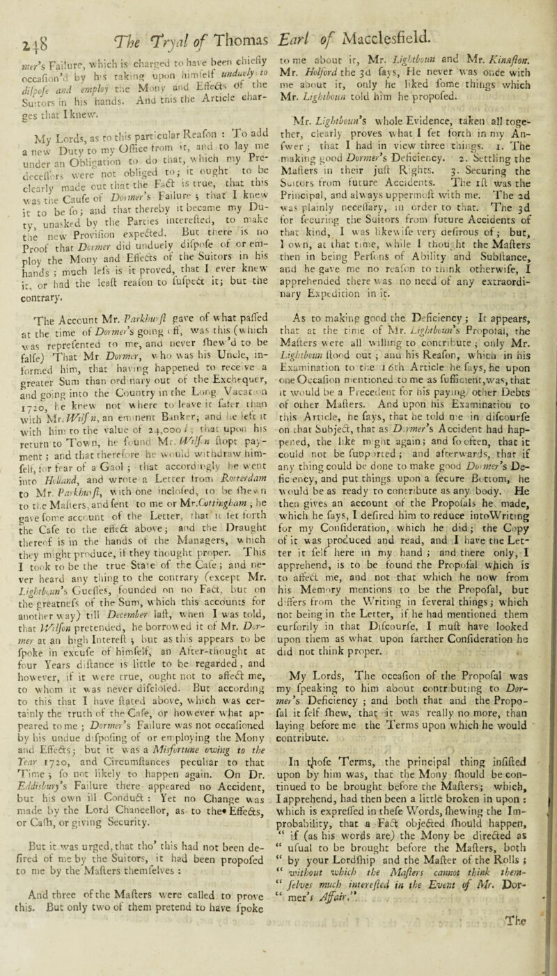 mr’s Failure, which is charged to have been chieliy occafion’'’ by h'S takinf? upnn himfetf (iilpole ami employ t'.ie Mony and Eflects ot the Suitors in his hands. And tnis the Article char¬ ges that I knew. Mv Lords, as ro this particular Reafon : To add a new Duty to my Office trom -t, and to lay me under an Obligation to do that, which my Pre- decell'ors were not obliged to,- it ought to be dearly made out that the Fail is true, that this v.astheCaufeof Do>me/s Failure^ mat 1 kt;ew it to belo; and that thereby it became my Du¬ ty unasked by the Parties intereftcd, to make the netv Provillon expedted. But there is no Proof that Dormer did unduely difpofe of or em¬ ploy the Mony and Etieds of the Suitors in his hands ; much lei's is it proved, that 1 ever knew it, or had the lead reafon to fufped it; but the contrary. The Account Mr. Parkhmft gave of w hat paffied at the time oi Dormer's going ( ft, was this (w hich was reprefented to me, and never Ihew’d to be falfe) That Mr. Dormer, who was his Unde, in- formied him, that having happened ro receive a greater Sum than ordmaiy out of the Exchequer, and going into the Country in the Long Vacat im 1-20, iiC knew not where to leave it fater than wWi }rir. iViIf n, an eminent Banker; and he letc it with him ro the value of 24,000 I; that upon his return to Town, he f und Mr, Pl^ilfn ftopt pay¬ ment ; and that therefore he would witndraw him- felt, for fear of a Gaol ; that accordingly be w ent into Holland, and wrote a Letter trom Rorterdam to y[r. Parkhwft, with one incloled, to bethev^n to the Mahers, and fent to me or Mr.Cottingham ; he gave feme account of the Letter, that u let torch the Cafe to the efted above; and the Draught thereof is in the hands ot the Managers, which they might produce, it they thought proper. This I took to be the true State of the Cafe; and ne¬ ver heard any thing to the contrary (except Mr. Ligkkuns Gueftes, founded on no Fad, but on the greatnefs of the Sum, w hich this accounts for another way) till December lad, when I was told, that V/tlfon pretended, he borrowed it of Mr. Der^ mer at an high Intered ; but as this appears Co be fpoke in excufe of himfelf, an After-tnoughc at four Years didance is little to be regarded, and however, if it were true, ought not to afted me, to whom It was never difclofed. But according to this that I have dated above, which was cer¬ tainly the truth of the Cafe, or however what ap¬ peared tome ; Dormer's Failure was not occafioned by his undue difpoling of or employing the Mony and Effeds; but it was a Misfortune owing to the Tear 1720, and Circumdances peculiar to that Time ; fo not likely to happen again. On Dr. Eddishury's Failure there appeared no Accident, but his ow'ii ill Condud : Yet no Change was made by the Lord Chancellor, as to the* Effeds, or Cadi, or giving Security. But it was urged,that tho’ this had not been de- fired of me by the Suitors, it had been propofed to me by the Maders themfelves : And three of the Maders w ere called to prove this. But only tw^o of them pretend to have fpoke to me about ir, Mr. Lightboun and Mr. Kinaflon. Mr. Holford the Id fays. He never was once with me about ir, only he liked fome things which Mr. Lightboim told him he propofed. Mr. Lightbouns whole Evidence, taken all toge¬ ther, clearly proves what I fee forth in my An- fw'er ; that I had in view three things, i. The making good Dormer’s Deficiency. 2. Settling the Mailers in their jud R’ghcs. 3. Securing the Suitors from future Accidents. The id was the Principal, and always upperim d with me. The 2d was plainly neceffary, 111 order to that. Tue 3d for fecuring the Suitors from future Accidents of that kind, I was likewifever} aefirous of; but, 1 own, at that time, while I thou ht the Maders then in being Perfons of Ability and Subdance, and he gave me no reafon to tiiink ocherwife, I apprehended there was no need of any extraordi¬ nary Expedition in it. As to making good the Deficiency; It appears, that at the time of Mr. Ughtboun’s PropoJal, the Matters were all willing to contribute; only Mr. Lightboim flood out; aim his Reafon, whied in his Examination to tiie i6th Article he fays, he upon oneOccafion mentioned tome as fufncienr,w'^as,that it would be a Precedent for his paying other Debts of other Maders. And upon his Examination to tiiis Article, he fays, that he told me in difeourfe on that Subject, that as D.rmer’s Accident had hap¬ pened, the like m gilt again; and fo often, that it could not be fuDp irted ; and afterwards, that if any thing could be done to make good Doimey’s De- hc ency, and put things upon a fecure Bottom, he would be as ready to contribute as any body. He then gives an account of the Propofals he made, which he fays, I defired him to reduce intoWricing for my Confideration, which he did; the Copy of it was produced and read, and I have the Let¬ ter it felf here in my hand ; and there only, I apprehend, is to be found the ProptTal which is to affect me, and not that which he now from his Memory mentions to be the Propofal, but differs from the Writing in feveral things; which not being in the Lerter, if he had mentioned them curforily in that Difeourfe, I muft; have looked upon them as w'hat upon farther Confideration he did not think proper. My Lords, The occafion of the Propofal w^as my fpeaking to him about contributing to Dor- mer’s Deficiency ; and both that and the Propo¬ fal it felf fhew, that it was really no more, than laying before me the Terms upon which he would contribute. In t|iofe Terms, the principal thing infifted upon by him was, that the Mony fhould be con¬ tinued to be brought before the Mafters; which, I apprehend, had then been a little broken in upon : W'hich is expreffed in thefe Words, fhewing the Im¬ probability, that a Fact objected fhould happen, “ if (as his words are) the Mony be diredited as “ ufual to be brought before the Mafters, both “ by your Lord (hip and the Mafter of the Rolls ; “ without which the Maflers cannot think them~ “ felves much interefled in the Event (f Mr- Por- “ mer’i Affair,’*. The