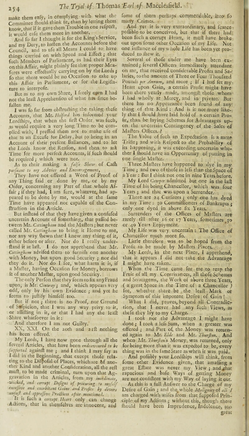 ^54 make them eafy, in complying with what the Committee fhould think fir, than by letting them know, that if it gave them Trouble in one relpect, it would eafe them more in another. And lb far I thought it for the King’s Service, and my Duty, to halten the Accounts before the Council, and to ufe all Means I could to have things carried on with Speed cind Eiredl ^ thne (uch Members of Parliament, as had their Eyes on this Affair, might plainly fee that proper Mea- fures were effedually carrying on by the Lords i fo that there would be no Occafion to take up this Affair in Parliament, or for the Legifla- ture to interpofe. But as to my own Share, I freely o,wn I had not the lead Apprehenfion of what has fince be¬ fallen me. I was fo far from obdrutd-ing the taking thele Accounts, that Mr. Holford has informed your Lordfhips, that when the fird Order was fuch, as would require a very long Time to be com¬ plied with, I preffed them not to make ufe of that as an Excufe for Delay, jbut to bring in an Account of their prefent Ballances, and to let the Lords know the Reafon, and then to ask Time for more perfed: Accounts, if luch ihould be required ^ which were nor. As to their making a falfe Shew of Cafh furfuant to my Advice and Encouragement, They have not offered a Word of Proof of any Thing faid or done by me, or by my Order, concerning any Parc of that whole Af¬ fair ; if they had, I am fure, whatever, had ap¬ peared to be done by me, would at the fame Time have appeared not capable of the Con- ftrudion in the Article. But indead of that they have given a confufed uncertain Account of fomething, that paffed be¬ tween Mr. Cottingham and the Maders ,♦ but never called Mr. Cottingham to bring it Home to me, nor any way (hewn that I knew any thing of it, either before or after. Nor do 1 really under- dand it at lad. I do not apprehend that Mr. Cottingham advifed them to furnifh one another with Money, but upon good Security ; nor did they do it. Nor do I fee, what harm it is, if a Mader, having Occafion for Money, borrows it of another Mader, upon good Security. The only Perfon that they feem to fix anyFraud upon, is Mr. Conway and, which appears very odd, only by his own Evidence ,* and yet he feems to judify himfelf too. But if not ,* there is no Proof, nor Ground of Safpicion, that I was any way privy to it, or afliding in it, or that I had any the lead Share whatfoever in it: And therefore I am not Guilty.’ XX, XXI. On the 20th and aid nothing has been offered. My Lords, I have now gone through all the feveral Articles, that have been endeavoured to he Jupperted againd me ; and I think I may fay as I did in the Beginning, that except thofe rela¬ ting to the Difpofal of Places, which are hf ano¬ ther Kind and another Confideration, all the red mud, to be made criminal, turn upon that Ag¬ gravation in the Articles, from my inordinate, ■wicked, and corrupt Defigns of procuring to ?nyfelf excejjive and exorbitant Gains and Profits by divers unjufi and opprejfive Vrabbices after mentioned. It is fuch a corrupt Heart only can change Actions, that in themfelves are innocent, and fome of them perhaps commendable, into fo many Crimes. . And yet it is very extraordinary, and fcarce ■ poflible to be conceived, but that if there had been fuch a corrupt Heart, it muft have broke out upon fome other Occalion of my Life. Not one indance of my whole Life has been yet pro¬ duced to ihew it. Several of thofe under me have been ex¬ amined,* feveral Officers immediately attendant on me, that received confiderable Profits and Sa¬ laries, to the amount of Three or Four Thoufand Pounds per Annum, and more ; If I had fet my- Heart upon Gain, a certain Profit might have been there yearly made, amongd thofe whom 1 had wholly at Mercy, and in private. But there has no Appearance been found of any thing of that Kind ; And is it not more like¬ ly that I fhould have laid hold of a certain Pro¬ fit, than be laying Schemes for Advantages up¬ on the uncertain Contingency of the Sales of Maders Offices, ? The Value of fuch an Expedation is a mere Trifle^ and with Refpe<5t to the Probability of its happening, it was exceeding uncertain whe¬ ther I Ihould have an Opportunity of putting in one fingle Mader. Three Maders have happened to dye in my Time ; and two of thofe in lefs than the Space of a Year: But I think not one in nine YTars before. My Lord Cowper admitted but one in the lad Time of his being Chancellor, v/hich was four Years j and that was upon a Surrender. There are 24 Curlitors ,* only one has dyed in my Time : ;o Commiffioners of Bankrupts ; only one dyed in above fix Years. Surrenders of the Offices of Maders are rarely till after_ 16 or 17 Years, fometimes .50 or 40 Years Enjoyment. My Life was very uncertain ; The Office of Chancellor much more fo. Little therefore was to be hoped from the Profit to be made by Maders Places. My Lords, in the next Place, I apprehend, that it appears I did not take the Advantage I might have taken. When the Time came for me to reap the Fruit of all my Contrivances, all thofe Schemes and Stratagems, the Work of above three Years, ( a great Space in the Time of a Chancellor ) I'ee, whether there be the lead Mark or Symptom of this impotent Defire . of Gain 1 What 1 did, proves, beyond all Contradic¬ tion, that I never had any fuch Views, as thefe they lay to my Charge. I took not the Advantage I might have done; I took a lefs Sum, when a greater was offered ,* and Part of. the Money was return¬ ed again to Mr. E/de and Mr. Thurfion. And when LIr. Thurfion % Money, was returned, only for being more than it was expected to be, every thing was in the lame State as when it was paid. And pollibly your Lordihips will chink, from fome other Evidence given, that amafling a great Edate was never my View,* and,thac rapacious and bafe Ways of getting Money are not confident with my Way of laying it out. As this is a full Anfwer to the Charge of my Defire of Gain ,• and the, whole Malignity q{ all I am charged with arifes from that fuppofed Prin¬ ciple of my A<dions ,* without this, though there Ihould have been Imprudence, Indolence, too great