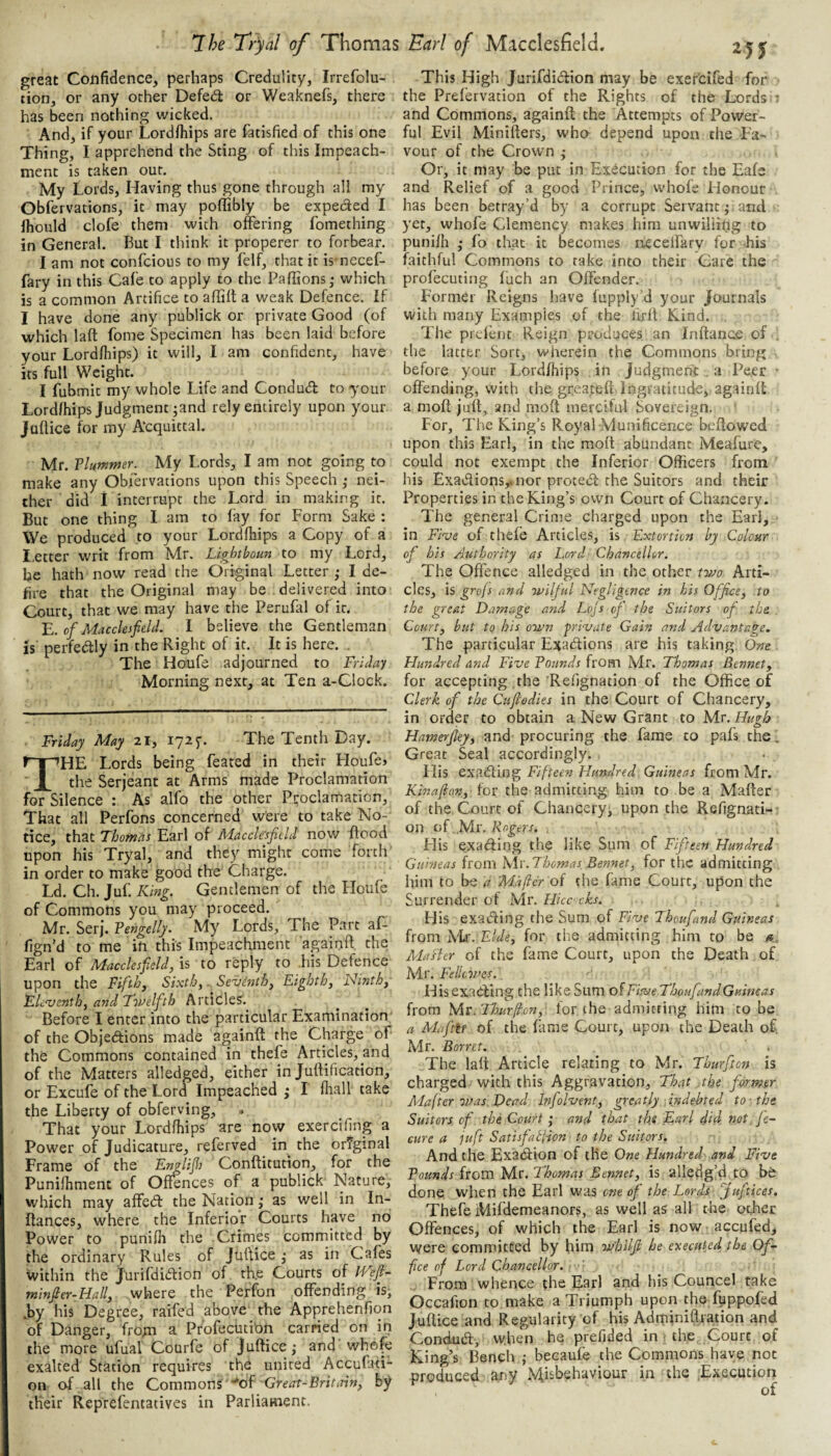 great Confidence, perhaps Credulity, Irrefolu- tion, or any other Defedl or Weaknefs, there has been nothing wicked. And, if your Lordfhips are fatisfied of this one Thing, I apprehend the Sting of this Impeach¬ ment is taken out. My Lords, Having thus gone through all my Obfervations, it may poffibly be expeded I ihould clofe them with offering fomething in General. But I think it properer to forbear. I am not confcious to my felf, that it is necef- fary in this Cafe to apply to the Paffions • which is a common Artifice to aflilt a weak Defence. If I have done any publick or private Good (of which laft fome Specimen has been laid before your Lordfliips) it will, I am confident, have its full Weight. I fubmit my whole Life and Condud to your Lord/hips Judgment ;and rely entirely upon your Juftice for my A'cquittal. Mr. Vlummer. My Lords, I am not going to make any Obfervations upon this Speech ,• nei¬ ther did 1 interrupt the Lord in making it. But one thing 1 am to fay for Form Sake : We produced to your Lordfhips a Copy of a I.etter writ from Mr. Lightboun to my Lord, he hath now read the Original Letter ; I de¬ fire that the Original may be delivered into Court, that we may have the Perufal of it. E. of Macclesfield. I believe the Gentleman is perfedly in the Right of it. It is here. . The Houfe adjourned to Friday Morning next, at Ten a-Clock. Friday May 21, 1725-. The Tenth Day. The Lords being feated in their Houfe> the Serjeant at Arms made Proclamation for Silence : As alfo the other Proclamation, That all Perfons concerned were to take No¬ tice, that Thomas Earl of Macclesfield now flood upon his Tryal, and they might come Torch' in order to make good the Charge. Ld. Ch. Juf. King. Gentlemen of the Houfe of Commons you may proceed. Mr. Serj. Vengelly. My' Lords, The Part af- fign'd to me in this Impeachment againft the Earl of Macclesfield, IS to reply to .his Defence upon the Fifth, Sixth,. Sevdnth, Eighth, Ninth, Elc'venth, and Twelfth Articles. Before I enter into the particular Examination of the Objeftions made againft the Charge of the Commons contained in thefe Articles, and of the Matters alledged, either in Juffification, or Excufe of the Lord Impeached j I fhall take the Liberty of obferving, . That your Lordfhips are now exercifing a Power of Judicature, referved in the original Frame of the Englifis Conftitution, for the Punifhment of Offences of a publick Nature, which may affe<^l the Nation ,• as well in In- ffances, where the Inferior Courts have no Power to punifh the Crimes committed by the ordinary Rules of Juftice ,* as in Cafes within the jlirifdiftion of th.e Courts of IVefi- minfier-Hall, where the Perfon offending is^ .^by his Degree, raifed above the Apprehenfion of Danger, from a Prbfecuti'on carried on in the more ufual Courfe of Juftice,- and whefe exalted Station requires the united Accufati- on of all the Commons '*of •Great-Brititin, by their Reprefentatives in Parliament. This High Jurifdidion may be exercifed for the Prefervation of the Rights of the Lords 1 and Commons, againft the Attempts of Power¬ ful Evil Minifters, who depend upon the Fa¬ vour of the Crown ; Or, it may be put in Execution for the Eafe and Relief of a good Prince, whole Honour has been betray’d by a corrupt Servant ^ and yet, whofe Clemency makes him unwilling to punifh • fo that it becomes necelfary for his faithful Commons to take into their Care the profecuting fuch an Offender. Former Reigns have fupply’d your Journals with many Examples of the firft Rind. The prd’ent Reign produces an Inftance of the latter Sort, wherein the Commons bring before your Lordfhips in Judgment . a Peer ■ offending, with the greateft Ingratitude, againft a moft juft, and moft merciful Sovereign. For, The King’s Royal Munificence beftowed upon this Earl, in the moft abundant Meafure, could not exempt the Inferior Officers from his Exadions,.nor prote<5l the Suitors and their Properties in the King’s own Court of Chancery. The general Crime charged upon the Earl, in Five of thefe Articles, is Extortion by Colour of his /Authority as Lord Chancellor. The Offence alledged in the other two Arti¬ cles, is grofs and wilful Negligence in his Office, to the great Damage and Lojs of' the Suitors ofi the Court, but to his own private Gain and Advantage. The particular Exadlions are his taking One Hundred and Five Founds from Mr. Thomas Bennet, for accepting the Refignation of the Office of Clerk of the Cufiodies in the Court of Chancery, in order to obtain a New Grant to Mr. Hugh Hamerfiey, and procuring the fame to pafs the. Great Seal accordingly. His exading Fiftee?t Hundred Guineas from Mr. Kinaflon, for the admitting him to be a Mafter of the Court of Chancery;, upon the Refignati-' on of ..Mr. Rogers. , Flis exaefting the like Sum of Fifteen Hundred Guineas from h\\'. Thomas Bennet, for the admitting him to be a Maficr oi die fame Court, upon the Surrender of Mr. Hicc cks. His exaifting the Sum of Five Thoufand Guineas from Mr. Fide, for the admitting him to be a.. Masler of the fame Court, upon the Death of Mr. Felkwcs. His exadfingthe like Sum of Five Thoufand Guineas from Mr.ThMrfi.cn,-. for the adniicring him to be a Mufttr of the fame Court, upon the Death of. Mr. Borret. The laft Article relating to Mr. Thurfton is charged with this Aggravation, That the former Mafter was Dead Infolvent, greatly-.indebted to-the. Suitors of the Court ,• and that th.e Earl did not. fe- eure a juft Satisfat{ion to the Suitors. And the Exaeftion of the One Hundred and Five Founds from Mr. Thomas Bennet, is alledg’d to be done when the Earl was one ofi the Lords Juftices. Thefe iVlifdemeanors, as well as all the ot,her Offences, of which the Earl is now accufed, were committed by him whilfi he executed the Of¬ fice of Lord Chancellor. ’ From whence the Earl and his Councel take Occafion to make a Triumph upon the fuppofed Juftice and Regularity of his Adrniniftration and Conduift, when he prefided in - the Court of King’s Bench j becaufe the Commons have not produced any Hi£t»ehaviour in the .Execution