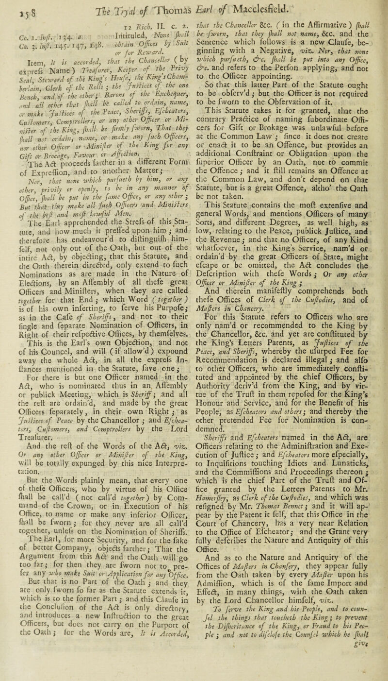 3^8 Thomas 12 II. c. 2. Co.i.hijK 154. ^ Inticuled, Nowe //w// Co. ?./»/. 14). 147j 148. (obtain Offices by Suit or fur Reward. Item, h ii accordecf that the Chaytcellor ( by exprefs Name) Treafurer, Keeper of the Vrsvy Seal, Steward of the Kingt Hcuffi, the King s Cham¬ berlain, Clerk of the Rolls ; the Justices of the one Bench, and of the other; Barons of the Exchequer, rnd all other that jhall be called to ordain, name, or make JuHices of the Veace, Sheriffi, Ejcheaters. Customer's, Comptrollers, or any other Officer or Mi- niBer of the King, jhall be firmly fworn. That they (hall not ordain, name, or make any finch Offi.cers, nor other Officer or-Minifier of the King for any Gift or Brocage, Fa'vcur or Jfietlion. The Ad proceeds farther in a difterent Form of Expreflion, and to another Mattery Nor, that none which purfueth by him, or any other, privily or openly, to be in any manner of Office, jhall be put in the fame Office, or any other ; But that they make all fuch Officers and Minisiers of the befl and mofi lawful Men. The Earl apprehended the Strefs of this ^Sta¬ tute, and how much it preffed upon him /and therefore has endeavour’d to dilfinguifh him- felf, not only out of the Oath, but out of the intire Ad, by objeding, that this Statute, and the Oath therein direded, only extend to fuch Nominations as are made in the Nature of Eledions, by an AfTembly of all thefe great Officers and Minifters, when they are called together for that End ^ which Word (together) is of his own inferring, to ferve his Purpofe,* as in the Cafe of Sheriffs, and not to their fingle and feparate Nomination of Officers, in Right of their refpedive Offices, by themfelvcs. This is the Earl’s own Objedion, and not of his Councel, and will (if allow’d) expound away the whole Ad, in all the exprefs In- ftances mentioned in the Statute, fave one ^ For there is but one Officer named in the Ad, who is nominated thus in an, AfTembly or publick Meeting, which is Sheriff; and all the reft are ordain’d, and made by the great Officers feparately, in their own Right ; as juftices of Veace by the Chancellor ,• and EJehea- turs, Cufiomers, and Comptrollers by the Lord Treafurer. And the reft of the Words of the Ad, 'viz. Or any other Officer or Minifier of the King, will be totally expunged by this nice Interpre¬ tation. But the Words plainly mean, that every one of thefe Officers, who by virtue of his Office fhall be call’d (not call’d together) by Com¬ mand of the Crown, or in Execution of his Office, to name or make any inferior Officer, fhall be fworn ; for they never are all call’d together, unlefs on the Nomination of Sheriffs. The Earl, for more Security, and for the fake of better Company, objeds farther; That the Argument from this Ad and the Oath will go too far; for then they are fworn not to pre¬ fer any who make Suit or Application for any Office. But that is no Part of the Oath ; and they are only fworn fo far as the Statute extends it which is to the former Part; and this Claufe iri the Conclulion of the Ad is only diredory, and introduces a new Inftrudion to the great Officers, but does not carry on the Purport of the Oath; for the Words are. It is Accorded, Earl of Macclesfield. that the Chancellor Scc. ( in the Affirmative ) ffiall be fworn, that they fhall not name, &C. and the Sentence which follows is a new Claufe, be¬ ginning with a Negative, 'viz. Nor, that none which purfueth, (ffic. jhall be put into any Office, &c. and refers to the Perfon applying, and not to the Officer appointing. So that this latter Part of the Statute ought to be obferv’d; but the Officer is not required to be fworn to the Obfervation of it. This Statute takes it for granted, that the contrary Pradice of naming fubordinate Offi¬ cers for Gift or Brokage was unlawful before at the Common Law ; fince it does not create or enad it to be an Offence, but provides an additional Conftraint or Obligation upon the fuperior Officer by an Oath, not to commit the Offence; and it ftill remains an Offence at the Common Law, and don’t depend on that Statute, but is a great Offence, altho’ the Oath be not taken. This Statute contains the moft extenfive and general Words, and mentions Officers of many Sorts, and different Degrees, as well high, as low, relating to the Peace, publick Juftice, and the Revenue ; and that no Officer, of any Kind whatfoever, in the King’s Service, nam’d or ordain’d by the great Officers of State, might efcape or be omitted, the Ad concludes the Defeription with thefe Words; Or any other Officer or Minifier of the King ; And therein manifeftly comprehends both thefe Offices of Clerk of the Cufiodies, and of Mafiers in Chancery. For this Statute refers to Officers who are only nam’d or recommended to the King by the Chancellor, &c. and yet are conftituted by the King’s Letters Parents, as Jufikes of the Veace, and Sheriffs, whereby the ufurped Fee for Recommendation is declared illegal; and alfo to other Officers, who are immediately confti¬ tuted and appointed by the chief Officers, by Authority deriv’d from the King, and by vir¬ tue of rhe Truft in them repofed for the King’s Honour and Service, and for the Benefit of his People, as Efeheators and others; and thereby the other pretended Fee for Nomination is con¬ demned. Sheriffs and Efeheators named in the A(ft:, are Officers relating to the Adminiftration and Exe¬ cution of Juftice; and Efeheators more efpecially, to Inquifitions touching Idiots and Lunaticks, and the Commiffions and Proceedings thereon ; which is the chief Part of the Truft and Of¬ fice granted by the Letters Patents to Mr. Hamerfiey, as Clerk of the Cufiodies, and which was refigned by Mr. Thomas Bennct i and it will ap¬ pear by the Patent it felf, that this Office in the Court of Chancery, has a very near Relation to the Office of Efeheator; and the Grant very fully deferibes the Nature and Antiquity of this Office. And as to the Nature and Antiquity of the Offices of Mafiers in Chanfery, they appear fully from the Oath taken by every Mafier upon his Admiffion, which is of the fame Import and Effed:, in many things, with the Oath taken by the Lord Chancellor himfelf, 'viz. To ferve the King and his People, and to coun- Jel the things that toucheth the King; to prevent the Difijcritance of the King, or Fraud to his Peo¬ ple ; and not to difclofe the Counfd which he fhall give