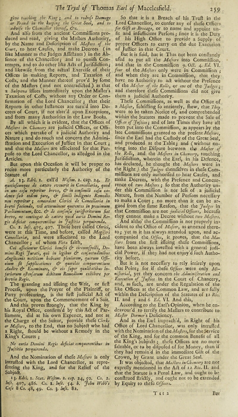 give touchhrg the King j and to rednfs Damage or Fraud in the ktefmg the Great Sealy and to advife the Chancellor thereofy (Ec. And alfo from the ancient Commiffions pro¬ duced and read, giving the Mafters Authority, by the Name and Defcription of Mafiers of the Court, to hear Caufes, and make Decrees (in like Manner as the Judges Affiftants) in the Ab- fence of the Chancellory and to punilb Con¬ tempts, and to do other like Adfs of jurifdidion,* and like wife from the actual Exercife of their Offices in making Reports, and Taxation of Colts, and the Manner thereof prov’d by fome of the Matters (and not contradided ) as that a Subpoena iffues immediately upon the Matter’s Taxation of Cotts, without any Order or Con¬ firmation of the Lord Chancellor y that their Reports in other Inttances are turn’d into De¬ crees of Court, if not alter’d upon Exceptions, and from many Authorities in the Law Books. By all which it is evident, that the Offices of Mafters in Chancery are judicial Offices, or Offi¬ ces which partake of a judicial Authority and Nature y and do touch and concern the Admini- ftration and Execution of Juttice in that Court y and that the Mafters are affociated for that Pur- pofe to the Lord Chancellor, as alledged in the Articles. But upon this Occafion it will be proper to recite more particularly the Authority of the Statute of A. 1Edri. I. call’d Weftm. 2. cap. 24. Et quotiefcuncjue de cater0 evenerit in Cancellaria, quod in uno cafu reperitur breve, dr in confimili cafu ea- dente fub eodem jure, d“ fimili indigente Remedio non reperitur y coneordent Cltrici de Cancellaria in hrevi faciendo, vel atterminent querentes in proximum Tarliamentum, &C. dr de confenfu jurijferitorum fiat breve, ne centingat de catero quod curia Domini Re~ gis dtficiat conquerentibus in fujlitia perquirenda, Co. 2. Inft. 405-, 407. Thofe here called Cierid, were at this Time, and before, call'^d Magijtri Cancellaria, and were affociated to the Lord Chancellor y of whom Fleta faith, Cui ajjocientur Clerici honefti dr circumfpeBi, Do¬ mino Regi furati, qui in legibus dr conjuetudinibus Angiicanis notitiam habeant pleniorem, quorum Offi- cium fit fupplicationes dr querelas conquerentium Audire dr Examinare, dr eis fuper qualitatibus In- juriarum ofienjarum debitum Remedium exhibere per brevia Regis. The granting and iffuing the Writ, or firft Procefs, upon the Prayer of the Plaintiff, or Party profecuting, is the firft judicial Ad: of the Court, upon the Commencement of a Suit. And this proves ftrongly, that the King by his Royal Office, confirm’d by this Ad of Par¬ liament, did at his own Expence, and not at the Charge of the Suitor, provide thefe Clerks or Mafters, to the End, that no Subjed wh(^ had a Right, fhould be without a Remedy in the King’s Courts y Ne curia Domini Regis deficiat conquerentibus in Juftitia perquirenda. And the Nomination of thefe Mafters is only intrufted with the Lord Chancellor, as repre- fenting the King, and for the Relief of the Subjed. 15. Edri. 1. Stat. fi'ejtm, 2. cap. 24, 5-0. Co. 2. Inft. 407, 486. Co. 1. Inft. J4. b. John Webb’s Cafe 8 Co. 48, 49. Co. 3. Inft. 82. So that it is a Breach of his Truft in the Lord Chancellor, to confer any of thefe Offices for Gift or Brocage, or to name and appoint un¬ fit and infufficient Perfons y fince it is the Duty of his High Office to provide a Supply of proper Officers to carry on the due Execution of Juttice in that Court. But it is find, hat it Thas not been conftantly ufed to put all the Mafters into Commiffion, and that in the Commiffion 9. 0£l. 4. Ed. VI. four of the Mafters only were in Commiffion y and when they are in Commiffion, that they have no Authority to ad without the Prefence of the Mafter of the Rolls, or one of the Judges y and therefore thefe Commiffions did not give them a judicial Authority. Thefe Commiffions, as well as the Office of a Mafter, fubfitting fo antiently, ffiew, that They were to be taken Notice of, and comprehended within the Statutes made to prevent the Sale of Offices ofjuftice^ and of late 'Times they have all been put into the Commiffion, as appears by the late Commiffions granted to the tptQknt Mafters, fince the Earl had the Cuftody of the Great Seal, and produced at the Tabley and (without en- tring into the Difpute between tlie Mafter of the Rods, and the Mafters in Chancery, touching Jurifdidion, wherein the Earl, in his Defence, has declared, he thought the Mafters were in the Right) the Judges themfelves in thefe Com¬ miffions are only authorifed to hear Caufes, and make Decrees, with the Prefence and Concur¬ rence of fwo Mafters y fo that the Authority un¬ der this Commiffion is not lefs of a judicial Nature, from the Number of Perfons neceffary to make a Court j no more than it can be ar¬ gued from the fame Reafon, that the Judges in that Commiffion are not judicial Officers, becaufe they cannot make a Decree without t-ivo Mafters. And altho’ the Commiffion is not properly in¬ cident to the Office of Mafter, as annexed there¬ to,* yet as it has always attended upon, and ac¬ companied the Office, it proves, that the Ma¬ fters from the firft iffuing thefe Commiffions, have been always invefted with a general judi¬ cial Power, if they had not enjoy’d fuch Autho¬ rity before. But it is not neceffary to rely intirely upon that Pointy for if thefe Offices were only Mi- nijterial, yet they concern the Adminiftration and Execution of Juflice in the Court of Chancery, and, as fuch, are under the Regulation of the like Offices at the Common Law, and are fully within the Defcription of the Statutes of 12 Ric. II. and 5- and 6 Ed. VI. And this. According to the Earl’s Opinion, when he en¬ deavour’d to terrify the Mafters to contribute to Mafter Dormers Deficiency. And as the Earl impeach’d, in Right of his Office of Lord Chancellor, was only intrufted with the Nomination of thQMafters,ioT the Service of the King, and for the common Benefit of ail the King’s Subjettts y thefe Offices are no more faleable, cjc to be difpofed of for Money, than if they had remain’d in the immediate Gift of the Crown, by Grant under the Great Seal. It was objed:ed, that Mafters inChancery are nor exprefly mentioned in the A<tt of 12 Ric. II. and that the Statute is a Penal Law, and ought to be conftrued ttritttly, and ought not to be extended by Equity to thefe Officers.