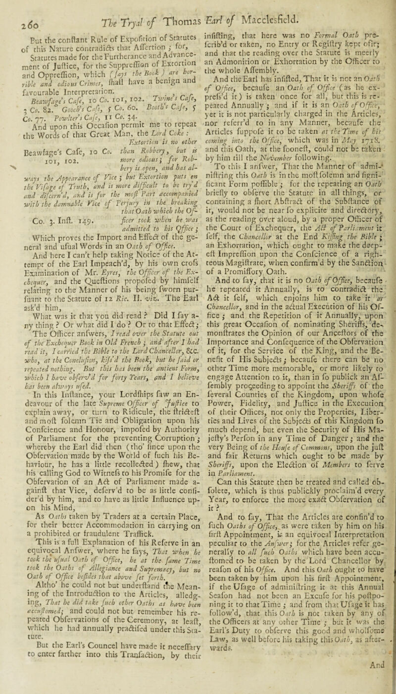 But the conftant Rule of Expofition of Statutes of this Nature contraditfls that Aflertion ; for, Statutes made for the Furtherance and Advance¬ ment of Juftiee, for the Suppieffion of Extortion and Oppreffion, which (fays the Book ) are hor¬ rible and odious Crimes, fhall have a benign and favourable Interpretation. ^ Beawfa<res Cafe, lo Co. lor, 102. Tomne s Cafe, 5 Co. 82. Gooch’s Cafe, f Co. 60. Booth s Caje, y Co. 77. Powl ter s Caje, II Co. 54. And upon this Occafion permit me to repeat the Words of that Great Man, the Lord Coke: Extortion is no ether Beawfage's Cafe, 10 Co. than Robbery, but js 101, 102. more odious’, for Rob¬ bery is open, and has al¬ ways the yiyyearance of Vice j but Extortion puts en the Pifage of 'Truth, and is more difficult to be try^ d and dljcernd, atid is fior the mofi Part accompanied with the damnable Vice of Perjury in the^ breaking that Oath which the Of- Co. 5. Inft. 149. fic^'f' took when he was admitted to his Qffice ; Which proves the Import and EfFed of the ge¬ neral and ufual Words in an Oath of^ Office. And here I can’t help taking Notice of the At¬ tempt of the Earl Impeach’d, by his own crofs Examination of Mr. Eyres, the Officer of the Ex- checjuer, and the Queftions propofed by himfelf relating to the Manner of his being fworn pur- fuant to the Statute of 12 Ric. II. viz,. The Earl ask’d him, What was it that you did read I Did I fay a- ny thing ? Or what did I do } Or to that Effed,* The Officer anfwers, I read over the Statute out of the Exchecjuer Book in Old French ,• and after 1 had read it, I carfied the Bible to the Lord Chancellor, &C. who, at the Conclufion, kifs’d the Bock, but he faid or repeated nothmg. But this has been the antient Form, which I have obferv’d fior forty Tears, and 1 believe has been always itfed. In this Inflance, your Lordfhips faw an En¬ deavour of the late Supreme Officer of Jufiice to explain away, or turn to Ridicule, the llridefl and moft folcmn Tie and Obligation upon his Gonfcience and Honour, impofed by Authority of Parliament for the preventing Corruption ,* whereby the Earl did then (tho’ fince upon the Obfervation made by the World of fuch his Be¬ haviour, he has a little recolleded) fhew, that his calling God to Witnefs to his Promife for the Obfervation of an Ad of Parliament made a- gainfl: that Vice, deferv’d to be as little confi- der’d by him, and to have as little Influence up¬ on his Mind, As Oaths taken by Traders at a certain Place, for their better Accommodation in carrying on a prohibited or fraudulent Traffick. This is a full Explanation of his Referve in an equivocal Anfwer, where he fays, That when he took the ufual Oath of Office, he at the fame Time took the Oaths of Allegiance and Supremacy, but no Oath of Office befides that above fet forth. Altho’ he could not but underftand the Mean¬ ing of the Introdudion to the Articles, alledg¬ ing, That be did take fuch other Oaths as have been accuflomed; and could not but remember his re¬ peated Obfervations of the Ceremony, at leaf! which he had annually pradifed under this Sta¬ tute. But the Earl’s Councel have made it neceffary to enter farther into this Tranfadion, by their infilling, that here was no Formal Oath prs- ferib’d or taken, no Entry or Regillry kept ofir; and that the reading over the Statute is meerly an Admonition or Exhortation by the Officer to the whole AflTembly. And the Earl has infifted, That it is not an Oath of Office, becaufe an Oath of Office (as he ex- prefs’d it) is taken once for all, but this is re¬ peated Annually ,* and if it is an Oath of Office, yet it is not particularly charged in the Articles, nor referr’d to in any Alanner, becaufe the Articles fuppofe it to be taken at the Time of his coming into the Office, which was in Airy 1718. and this Oath, at the fooneft, could not be taken by him till the November following. To this I anfwer. That the Manner of admi- niftring this Oath is in the moftfolemn and figni- ficant Form poflible ,• for the repeating an Oath briefly to obferve the Statute in all things, or containing a fliort. Abftrad of the Subftance of it, would not be near fo explicite and diredory^, as the reading over aloud, by a proper Officer of the Court of Exchequer, the /ibl of Parliament it felf, the Chancellor at the End Kiffing the Bible ; an Exhortation, which ought to make the deep- eft impreffion upon the Gonfcience of a righ¬ teous Magiflrate, when confirm’d by the Sandion of a Promiffory Oath. And to fay, that it is no Oath of Office, becaufe he repeated it Annually, is to contradid rhe Ad it felf, which enjoins him to take it as Chancellor, and in the adual Execution of his Of¬ fice ; and the Repetition of it Annually, upon this great Occafion of nominating Sheriffs, de- monftrates the Opinion of our Anceftors of the Importance and Confequence of the Obfervation of it, for the Service of the King, and the Be¬ nefit of His Subjeds; becaufe there can be no other Time more memorable, or more likely to engage Attention to it, than in fo publick an Af- fembly proceeding to appoint the Sheriffs of the feveral Counties of the Kingdom, upon whofe Power, Fidelity, and Juftice in the Execution of their Offices, not only the Properties, Liber¬ ties and Lives of the Subjeds of this Kingdom fo much depend, but even the Security of His Ma- jefty’s Perfon in any Time of Danger,- and the very Being of the Floufe of Commons, upon the juft and fair Returns which ought to be made by Sheriffs, upon the Eledion of Adembers to ferve in Parliament. Can this Statute then be treated and called ob- folete, which is thus publickly proclaim’d every Year, to enforce the more exadt Obfervation of It? And to fay. That the Articles are confin’d to fuch Oaths of Office, as were taken by him on his firft Appointment, k an equivocal Interpretation peculiar to the Anfwer; for the Articles refer ge¬ nerally to all fuch Oaths which have been accu¬ flomed to be taken by the Lord Chancellor by reafon of his Office. And this Oath ought to have been taken by him upon his firit Appointment, if the Ufage of adminiflring it at this Annual Seafon had not been an Excufe for his poitpo- ning it to that Time ,* and from that Ufage it has follow’d, that this Oath is not taken by any of the Officers at any other Time but it was the Earl’s Duty to obferve this good and wholfome Law, as well before his taking this Oath, as after¬ wards. And