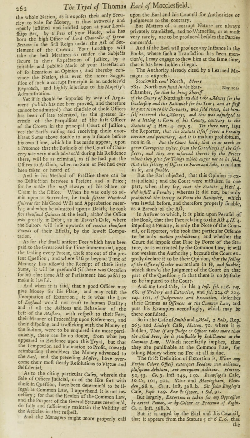 the whole Kation, as it expofes their only Secu¬ rity to Sale for Money, is thus avowedly an^d openly juftified and infifted upon at your Lord- fhips Bar, by a Peer of your Houfe, who has born the high Office of Lord Chancellor of great Britain in the ftrft Reign under the Act ot Set¬ tlement of the Crown: Your Lordlhips wi take the beft Meafures to render the Subjetts fecure in their Expeftation of Juftice, by a fuitable and publick Mark of your Deteitation of fo licentious an Opinion ; and thereby con¬ vince the Nation, that even the meer Sugge- ftion of fuch a corrupt Principle is an undelerv’d Reproach, and highly injurious to his Majehy’s Adminiftration. Yet if it ffiould be fuppofed by way of Argu¬ ment ('wliich has not been proved, and therefore cannot be admitted) that the Sale ot thefe Offices has been of late tolerated, for the greater In- creafe of the Perquifites of the firft Officer of the Crown in the principal Court of Juftice ^ yet the Earl’s raifing and receiving thele exor¬ bitant Sums above double to any Inftance before his own Time, which he has made appear, upon a Pretence that theBufinels of the Court of Chan¬ cery was very much advanc’d during his Refidence there, will be as criminal, as if he had put the Offices to Auflion, when no Sum or Fee had ever been taken or heard of. And in his Method of Praflice there can be no Dihinftion between a Prefent and a Price j for he mafde the mofi always of his Share or Claim in the Office. When he was only to ad¬ mit upon a Surrender, he took fifteen Hundred guineas for his Good Will and Approbation meer- Jy ; and when he admitted upon a Death; he took five thoufand guineas at the leaf:, altho’ the Office was greatly in Debt ^ as in BorreCs Cafe, where the Suitors will lofe upwards of twelve thoufand Pounds of their Effefts, by the lowefl: Compu¬ tation, As for the fmall antient Fees which have been paid to the Great Seal for Time immemorial, upon the lealing every Patent, thefe are out of the pre¬ fent Quehion ; and where Ufage beyond Time of Memory has allow’d the Receipt of thefe little Sums, it will be prefum’d (if there was Occafion for it) that fome Aft of Parliament had pafs’d to make it lawful. _ And when it is faid, that a good Officer may give Money for his Place, and may refift the Temptation of Extortion • it is what the Law of England would not truld to human Frailty ^ and if all the Aftions and Behaviour of the beft of the Maflers, with refpefl to their Fees, their Manner of Proceeding upon References, and their difpofing and trafficking with the Money of the Suitors, were to be enquired into more parti¬ cularly, there can be no doubt, from what has appeared in Evidence upon this Tryal, but that the Temptation and Inclination to Profit, towards reimburfing themfelves the Money advanced to the Earl, and the preceding Adafler, have over¬ come their moft fteady Refolutions to Virtue and Self-denial. t As to the citing particular Cafes, wherein the Sale of Offices Judicial, or of the like fort with thofe in Queftion, have been determin’d to be il- legl at Common Law, I apprehend it is not ne- ceffary; for that the Reafon of the Common Law, and the Purport of the feveral Statutes mention’d, do fully and iufficiently maintain the Validity of the Articles in that refpeft. And tlie Managers might more properly call upon the Earl and his Council for Authorities or Judgments to the contrary. But Matters of a corrupt Nature are always privately tranfafted, and no Witneftes, or at moft very rarely, are to be produced befides the Parties concern’d. And if the Earl will produce any Inftance in the Books, where fuch a Tranfaflion has been men¬ tion’d, I may engage to fhew him at the lame time, that it has been holden illegal. The Authority already cited by a Learned Ma¬ nager is exprels: Stockwith cont* North, Moore 781. North was fined in the Star- Noy loz. Chamber, for that he being Sheriff of the County 0/Nottingham did take nJMoney for the Goalerjhip and the Bailiwick for his Tear, and at fir ft he gave them to his Servants, who fold them, but him- felf received the (sJMoney \ and this was adjudged to be a letting to Farm of his County, contrary to the Statute of 4 Hen. 4. cap. 5. Tet there note, fays the Reporter, that the Statute itfelf gives a Penalty certain and pecuniary, and it is malum prohibitum, non in fe. But the Court held,- that in as much as great Corruption enfues from the Creedinefs of the Of¬ ficers, and they are inforced thereto by the Prices which they give for 'Things which ought not to be fold, that this fetting of Offices to Farm and Sale, is malum in fe, and finable. But the Earl objected, that this Opinion is ex¬ trajudicial and the Court were miftaken in one part, when they fay, that the Statute 4 Hen’ 4. did infliSi a Penalty *, whereas it did not, but only prohibited the letting to Farm the Bailiwick, which was lawful before, and therefore properly finable, as a Breach of the Aft. In Anfwer to which, it is plain upon Perufal of the Book, that that Part relating to the Aft 4//. 4. impoling a Penalty, is only the Note of the Coun¬ cil, or Reporter, who took that particular Offence to be only malum prohibitum', and whether the Court did impofe that Fine by Force of the Sta¬ tute, or as warranted by the Common Law, it will not weaken the Authority •, becaufe the Court ex- prelly declare it to be their Opinion, that the felling of the Office ofgoaler was malum in fe, and finable ^ which Ihew’d the Judgment of the Court on that part of the Queftion • fo that there is noMiftake to be imputed to the Court. And my Lord Coke, in his 3 Injl. fol. 145. cap, 68. of Bribery and Extortion, and fol. 224. 225. cap. 101. of Judgments and Execution, delcribes thefe Crimes as Offences at the Common Law, and puts his Examples accordingly, which may be there confulted. So in the Cafe of Smith and <iJMall, 2 Rollj, Rep.' 263. and Linley’s Cafe, Hutton. 70. where it is holden. That if any Judge or Officer takes more than the ufual Fees, he is punijhable by IndiPtxnent at the Common Law. Which necelTarily implies, that they a'fe punilhable at the Common Law, for taking Money where no Fee at all is due. The ftrift Definition of Extortion is. When any Perfon Colore Officij extorquet Feodum non debitum, plufquam debitum, aut antequam debitum. Hutton^ 52,53. Co.^. Inft. 149, 150. Beawfage's Cafe, JO Co. 101, 102. *T>ive and Maningham, Plow- den ,6%. a. Co. I. Inft. 368. b. Sir John Btngley^s Cafe, Poph. 149. Tex & gover, i Sid. 91. But largely, Extortion is taken for any Oppreffiion by extort Power, or by Colour or Pretence of Right. Co. I. Inft. 368. b. But it is urged by the Earl and his Council, that it appears from the Statute 5 & 6 E. 6. that the