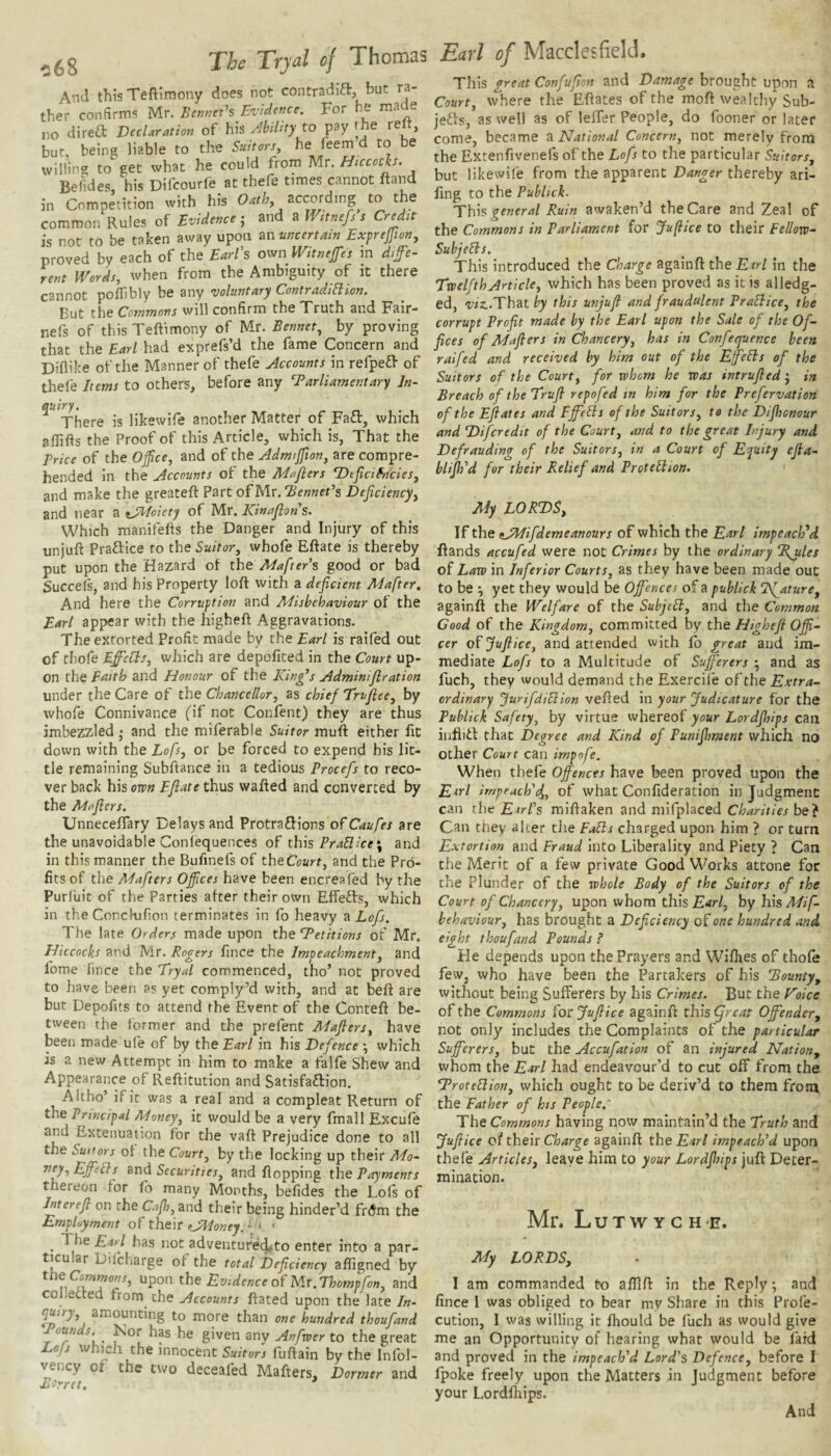 And this Teftlmony does not contradlft, but ra¬ ther confirms Mr. Bemiefs Evidence. For he made no direa Declaration of his Ability to pay the relt, but, being liable to the Suitorsy he feem d to be willing to get what he could from Mr. Hiccoch. Befides, his Difcourfe at thefe times cannot ftand in Competition with his Oathy according to the common Rules of Evidence-y and a Wttnefs s Credit is not to be taken away upon an uncertain Exprejfion, proved by each of the EarEs own Witnejfes in dife- rent IVords, when from the Ambiguity of it there cannot polTibly be any voluntary ContradiHion. But the Commons will confirm the Truth and Fair- nefs of this Teftimony of Mr. Bennety by proving that the Earl had exprefs’d the fame Concern and Diflike of the Manner of thefe Accounts in refpeff of thefe Items to others, before any Parliamentary In- auiry* There is likewife another Matter of Faft, which affifts the Proof of this Article, which is, That the Price of the Officcy and of the Admifton, are compre¬ hended in the Accounts of the Maflers DeficifncieSy and make the greateft Part of Mr. HenneEs Deficiencyy and near a tJTfoiety of Mr. Kinafions. Which manifefts the Danger and Injury of this unjuft Praftice to the Suitory whofe Eftate is thereby put upon the Hazard of the Mafters good or bad Succefs, and his Property loft with a deficient Mafter. And here the Corruption and Misbehaviour of the Earl appear with the higheft Aggravations. The extorted Profit made by the Earl is raifed out of thofe EfifieClSy which are depofited in the Court up¬ on the Faith and Honour of the King^s Adminiflration under the Care of the Chancellory as chief Trufiecy by whofe Connivance (if not Confent) they are thus imbezzled • and the miferable Suitor muft either fit down with the Lofsy or be forced to expend his lit¬ tle remaining Subftance in a tedious Procefs to reco¬ ver back his own Ejlate thus wafted and converted by the Maflers. Unneceffary Delays and Protraflions of Caufes are the unavoidable Coniequences of th\s Prallice\ and in this manner the Bufinefs of theCoarf, and the Pro¬ fits of the Mafters Offices have been encreafed by the Purfuit of the Parties after their own Effefts, which in the Conekifion terminates in fo heavy a Lofs. The late Orders made upon the Petitions of Mr. Hitcocks and Mr. Rogers fince the Impeachmenty and fome lince the Eryal commenced, tho’ not proved to have been as yet comply’d with, and at beft are but Depofits to attend the Event of the Conteft be¬ tween the former and the prefent Maflersy have been made ufe of by the Earl in his Defence ^ which is a new Attempt in him to make a falfe Shew and Appearance of Reftitution and Satisfaction. Altho’ if it was a real and a compleat Return of the Principal Moneyy it would be a very fmall Excufe and Extenuation for the vaft Prejudice done to all the Suitors of the Courty by the locking up their Mo- ”fy-)EffeIls Rnd Securitiesy and flopping the Payments thereon for fo many Months, befides the Lois of Interejl on the Cajhy and their being hinder’d frdm the Employment of their oney.'^’y ‘ ^ The Earl has not adventured*to enter into a par¬ ticular Difcharge of the total Deficiency afligned by the Comrnonsy upon the Evidence ol Mr. Thompfony and collected from che Accounts ftated upon the late In- g/rj, amounting to more than one hundred thoufand Pounds. Kor has he given any Anfvoer to the great Lofs which the innocent Suitors fuftain by the Infol- vency of the two deceafed Mafters, Dormer and Barret. * Earl of Macclesfield. This great Confufion and Damage brought upon a Courty where the Eftates of the moft wealthy Sub- jeCis, as well as of lelfer People, do fooner or later come, became a National Concervy not merely from the Extenfivenefs of the Lofs to the particular Suitors, but likewife from the apparent Danger thereby ari- fing to the Publick. This general Ruin awaken’d the Care and Zeal of the Commons in Parliament for Jufice to their Eelloro- Subjells. This introduced the Charge againft the Etrl in the TwelfthArtichy which has been proved as it is alledg- ed, ^v2:.That by this unjufi and fraudulent PraElicCy the corrupt Profit made by the Earl upon the Sale of the Of¬ fices of Maflers in Chanceryy has in Confequence been raifed and received by him out of the Eff'eSts of the Suitors of the Courty for whom he was intrufled j in Breach of the Truft repofed tn him for the Prefervation of the Eflates and Fjfells of the Suit or Sy to the Difhonour and Difcredit of the Courty and to the great Injury and Defrauding of the Suitors, in a Court of Equity efa- blijlfd for their Relief and Prottliion. My LORDS, If the tAIifdemeanours of which the Earl impeached flands accufed were not Crimes by the ordinary P^les oi Law in Inferior Courts, as they have been made out to be *, yet they would be Offences of a publick Nfature, againft the Welfare of the SubjeH, and the Common Good of the Kingdom, committed by the Highefi Offi¬ cer of JuJlicCy and attended with fb great and im¬ mediate Lofs to a Multitude of Sufferers ; and as fuch, they would demand the Exercife of the Extra¬ ordinary Jurifdiclion vefled in your Judicature for the Publick Safety, by virtue whereof your Lordjhips can infliCt that Degree and Kind of Punijhment which no other Court can impofe. When thefe Offences have been proved upon the Eirl irnpeach'dyy of what Confideration in Judgment can rhe Eirfs miflaken and mifplaced Charities be? Can tney alter die Falls charged upon him ? or turn Extortion and Fraud into Liberality and Piety ? Can the Meric of a few private Good Works attone for the Plunder of the whole Body of the Suitors of the Court of Chancery, upon whom this £4r/, by his Mif- behaviour, has brought a Deficiency of one hundred and eight thoufand Pounds ? He depends upon the Prayers and Wiflies of thole few, who have been the Partakers of his Bounty, without being Sufferers by his Crimes. But the Foice of the Commons for Jufiice againft this (freat Offender, not only includes the Complaints of the particular Sufferers, but the Accufation of an injured Nation, whom the Earl had endeavour’d to cut off from the ProteUion, which ought to be deriv’d to them from the Father of hts People,' The Commons having now maintain’d the Truth and Jufiice of their Charge againft the Earl impeach’d upon thefe Articles, leaye him to your Lordjhips juft Deter¬ mination. Mr. L U T W Y G H E. My LORDS, I am commanded to alfift in the Reply; and fince I was obliged to bear my Sliare in this Profe- cution, I was willing it Ihould be fuch as would give me an Opportunity of hearing what would be laid and proved in the impeach’d Lord’s Defence, before I Ipoke freely upon the Matters in Judgment before your Lordlhips.