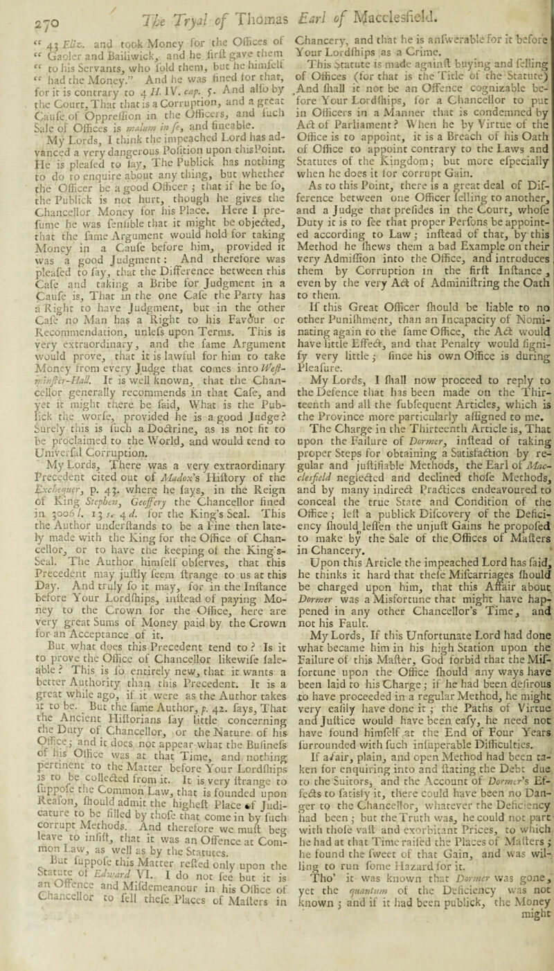 270 ^^43 EUt: and took Money for the Offices of Gaoler and Bailiwick^ and he fir it gave them to his Servants^ who luld them, but he hinuelt had the Money.” And he was fined for that, for it is contrary to 4 II- IV. cap.^ f. And alfo by the Court, That that is a Corruption, and a great Caufe of Oppreffion in the Officers, and inch Sale of Offices is wahvn in je, and fincablc. My Lords, I think the impeached Lord has ad¬ vanced a very dangerous Pofition upon thisPoint. He is pleafed to lay. The Publick has nothing to do to enquire about any thing, but whether the Officer be a good Officer ,• that if he be fo, the Publick is not hurt, though he gives the Chancellor Money for his Place. Here I pre¬ fume he was fenfible that it might be objeded, that the fame Argument would hold for taking Money in a Caufe before him, provided it was a good Judgment: And therefore was pleafed to fay, that the Difference between this Cafe and taking a Bribe for Judgment in a Caufe is. That in the one Cafe the Party has a Right to have Judgment, but in the other Cafe no Man has a Right to his Fav(^ur or Recommendation, iinlefs upon Terms. This is very extraordinary, and the fame Argument would prove, that it is lawful for him to take Money from every Judge that comes imolEefi- mlnfier-ElaU. It is well known, that the Chan¬ cellor generally recommends in that Cafe, and yet it might there be faid. What is the Pub¬ lick the worfe, provided he is a good Judge? Surely this is ftich a Dodrine, as is not fit to be proclaimed to the World, and would tend to Univerfal Corruption. My Lords, There was a very extraordinary Precedent cited out of Madox’s Lliftory of the Exchecptier^ p. 4p v/here he fays, in the Reign of King Stephen^ Geojfery the Chancellor fined in 5006/. Si 4^/. for the King’s Seal. This the Author underftands to be a Fine then late¬ ly made with the King for the Office of Chan¬ cellor, or to have the keeping of the King's- Seal. The Author himfelf obferves, that this Precedent may juflly feem llrange to us at this Day. And truly fo it may, for in the Inftance before Your Lordffiips, inftead of paying Mo¬ ney to the Crown for the Office, here are very great Sums of Money paid by the Crown for an Acceptance of it. But what does this Precedent tend to ? Is it to prove the Office of Chancellor like wife fale- able ? This is fo entirely new, that it wants a better Authority than this Precedent. It is a great while ago, if it were as the Author takes it to be. But the fame Author, p. 42. fays. That the Ancient Hiftorians fay little concerning the Duty of Chancellor, or the Nature of his Office • and it does not appear wdiat the Bufmefs of his Office was at that Time, and nothing pertinent to the Matter before Your Lordfliips IS to be collected from it. It is very Itrange to ffippole the Common Law, that is founded upon Keafon, fhould admit the highelt Place *1' Judi¬ cature to be filled by thofe that come in by fuch corrupt Methods. And therefore we mult bee leave to mfift, that it was an Offence at Com¬ mon Law, as well as by the Statutes. But iuppofe this Matter refled only upon the Statute of Edji^ard VI. I do not fee but it is an Offence and Mifdemeanour in his Office of Chancellor to fell thefe Places of Mafters in Chancer}'-, and that he is anfwerable for it before Your Lordffiips as a Crime. This Statute is made againft buying and felling of Offices (for that is the Title of the Statute) And fliall it not be an Offence cognizable be¬ fore Your Lordfliips, for a Chancellor to put in Officers in a Manner that is condemned by Adf of Parliament? When he by Virtue of the Office is to appoint, it is a Breach of his Oath of Office to appoint contrary to the Laws and Statutes of the Kingdom j but more efpecially when he does it for corrupt Gain. As to this Point, there is a great deal of Dif¬ ference between one Officer felling to another, and a Judge that prefides in the Court, whofe Duty it is to fee that proper Perfons be appoint¬ ed according to Law,- inftead of that, by this Method he fliews them a bad Example on their very Admiffion into the Office, and introduces them by Corruption in the firft Inftance, I even by the very Abl of Adminiftring the Oath ! to them. If this Great Officer ffiould be liable to no other Punifhment, than an Incapacity of Nomi¬ nating again to the fame Office, the Abt would have little Effedf, and that Penalty would figni- fy very little ^ fince his own Office is during Pleafure. My Lords, I fliall now proceed to reply to the Defence that has been made on the Thir¬ teenth and all the fubfequent Articles, which is the Province more particularly afligned to me. The Charge in the Thirteenth Article is. That upon the Failure of Dormer^ inftead of raking proper Steps for obtaining a Satisfaction by re¬ gular and juftifiable Methods, the Earl of cUsficld neglected and declined thofe Methods, and by many indirect Practices endeavoured to conceal the true State and Condition of the Office; left a publick Difeovery of the Defici¬ ency fliould leffen the unjuft Gains he propofed to make by the Sale of the Offices of Mafters in Chancery. Upon this Article the impeached Lord has faid, he thinks it hard that thefe Mifearriages fhould be charged upon him, that this Affair about Dormer was a Misfortune that might have hap¬ pened in any other Chancellor’s Time, and not his Fault. My Lords, If this Unfortunate Lord had done what became him in his high Station upon the Failure of this Mafter, Goci forbid that the Mif- fortune upon the Office fhould any ways have been laid to his Charge; if he had been cfefirous •to have proceeded in a regular Method, he might very eafily have done it ; the Paths of Virtue andjuftice would have been eafy, he need not have found himfelf ^t the End of Four Years furrounded with fuch infuperable Difficulties. If a/air, plain, and open Method had been ta¬ ken for enquiring into and Rating the Debt due to the Suitors, and the Account of Dormer s Ef- fecfls to fatisfy it, there could have been no Dan¬ ger to the Chancellor, whatever the Deficiency had been; but the Truth was, he could not part with thofe valt and exorbitant Prices, to which he had at that Time railed the Places of Mafters ; he found the fweet of that Gain, and was wil¬ ling to run fome Hazard for it. Tho’ it was known that Dormer was gone, yet the quantum of the Deficiency was not known ; and if it had been publick, the Money might