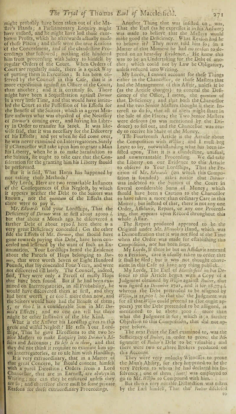 might probably have been taken out of the Ma¬ iler’s Hands j a Parliamentary Enquiry might have enfuedj and he might have loll thole exor¬ bitant Profits^ which he afterwards adlually made of thole Places j and thefe were the true Reafons of the Concealmentj and of the clandelline Pro¬ ceedings that followed j nothing elfe hindered him from proceeding with Safety to himlelf by regular Orders of the Court. When Orders of Court are regularly madOj there is a quick Way of putting them in Execution : It has been ob- lerved by the Councel in this Cafe^ that it is more expeditious againll an Officer of the Court, than another ,• and it is certainly fo. There might have been a Sequellration againfl Dormer in a very little Time, and that would have intitu¬ led the Court to the Pofleffion of his Effeds for the Benefit of the Suitors^ which in agreatMea- fure anfwers what was objeded of the Neceflity of Dormer’s coming over, and haVing his Liber¬ ty in Order to transfer his Stock. It was like- wife faid, that it was neceffary for the Difeovery of his Effeds ; and yet when he did come over, he was never examined on Interrogatories.Surely if a'Chancellor will take upon him togramtaMan his Liberty, when he is to make Satisfadion to the Suitors, he ought to take care that the Con- fideration for the granting him his Liberty Ihould be performed. But it is faid. What Harm has happened by not taking thofe Methods ? My Lords, Llere are two remarkable Inllances of the Confequences of this Negled, by which it appears neither the Debt to the Suitors was known, nor the quantum of the Effeds that there were to pay it. Mr. Edwards told your Lordfiiips, That the Deficiency of Dormer was at firlt about ajooo /. but that about a Month ago he difeovered a farther Debt of about ifoo/. here there is a very great Deficiency concealed ; Gn the other fide the Effeds of Mr. Dormer, that Ihould have gone towards paying this Debt, have been con¬ cealed and leffened by the want of fuch an Ex¬ amination. Your Lordfhips heard the Evidence about the Parcels of Hops belonging to Dor¬ mer, that were worth Seven or Eight Hundred Pounds, that lay concealed Four Years, and were not difeovered till lately. The Councel, indeed, j faid. They were only a Parcel of mufty Hops that have been found. But if he had been exa¬ mined on Interrogatories, in all Probability, he would have difeovered them at firft, and they had been worth j or 600 /. more than now, and the Suitors would have had the Benefit of them j I 5, or 600 /. is a confiderable Sum in Mr. Dor- I mers Effeds; and no one can tell but there I might be other Inllances of the like Kind. I What is theAnfwerhis Lordfliip gives .to this I grols and wilful Negled ? Fle tells Your Lord- I Ihips, That he gave Diredions to the two Se- I nior Mailers to make Enquiry into Dormer’s Af- I fairs and Accounts ; He left it to them, and that I they did not think it requifite to examine him up- I on Interrogatories, or to ule him with Hardfhip, I It is very extraordinary, that in a Matter of I that great Concern, he ffiould content himfelf I with a parol Diredion j Orders Irom a Lord I Chancellor, that are in Earnell, are alvvays in I Writing • nor can they be enforced unlefs they 'I are fo ^ and therefore there mull be fome private I Reafons for tJnefe extraordinary Proceedings. Another Thing that was infilled on , was. That the Earl (as he expreffes it in his Aiifwer; was made to believe that the Mailers would make good the Deficiency. W'hat Reafon had he to believe it.^ They never told him lb- in a Matter of that Moment he had no reafon to de¬ pend on an hear-fay Evidence.. Lie knew this was to be an Undertaking lor the Debt of ano¬ ther; which could not by Law be Obligatory, unlefs reduced into Writing. My Lords, I cannot account for thefe Things either in the Chancellor, or thofe Mailers that had the Management of this Affair, unlefs it be (as the Article charges) to conceal the Defi¬ ciency of the Office, I mean, the quantum of that Deficiency ; and tfiat both the Chancellor and the two Senior Mailers thought it their In- terell to do fo, that all of them might fiiare in the Sale of the Places; the Two Senior Mailers were defirous (as was mentioned by the Evi¬ dence) to fell out, and the Chancellor was rea¬ dy to receive his Share of the Money. The Fourteenth Article is the Article about the Compofition with Wllfon ; and I muff beg Leave to lay^ notwithffanding what has been iii- fiffed upon, That it is a clandelline, unufual, and unwarrantable Proceeding. We did take the Liberty on cur Evidence to t.his Article to obferve to Your Lordfhips, That the Pe¬ tition of Mr. Edivards (on which this Compo¬ fition is founded) takes notice that Dormer was indebted to the Suitors of the Court in leveral confiderable Sums of Money; which fliould have been a Caution to the Chancellor to have taken a more than ordinarj^ Care in this Matter; but inltead of that, there is not any one Order, Affidavit, Report, or any one Proceed¬ ing, that appears upon Record throughout this whole Affair. The Rveport produced appeared to be the Original under Mr. Hkcocks’s Hand, which was a Demonllration that it was not filed at the Time v;hen the Order was made for effablilhing tins Compofition, nor has been fince. My Lords, If there be but an Affidavit annexed to a petition, care is ufually taken to order that it lhall be filed; but it was not thought conve¬ nient in this Cale to have any thing publick. My Lords, The Earl of Macclesfield in his De¬ fence to this Article begun witii a Copy of a Judgment obtained byagainll Toulter, that was figned 22 December 1721, and is for 18,774 whereas the Debt pretended to be affigned by IFtlfon, is 22,060 /. So that tho’ the Judgment was for all that llc'ilfon could pretend to (for ought ap¬ pears) yet the Debt pretended to be afiigned, is mentioned to be above 5000 /. more than what the Judgment is for; which is a. farther Objedvtion to this Compofition, that did not ap¬ pear before. The next Point the Earl examined to, was the Sufficiency of Toulter, in order to prove, the AR lignmen*: of Poulter’s Debt to be valuable ; and there were two or .tiiree Brokers produced on this Account. They were very unlucky WitnclTes, to prove the Man’s Ability, for they happened to be the very Perfons to whom he had declared his In- folvency ; one of them (Scott) was employed to go to Mr. inifon to Compound with him. But then a very notable Diltindtion was taken by the Earl himlell. That tho’ Toulter difcloffd to